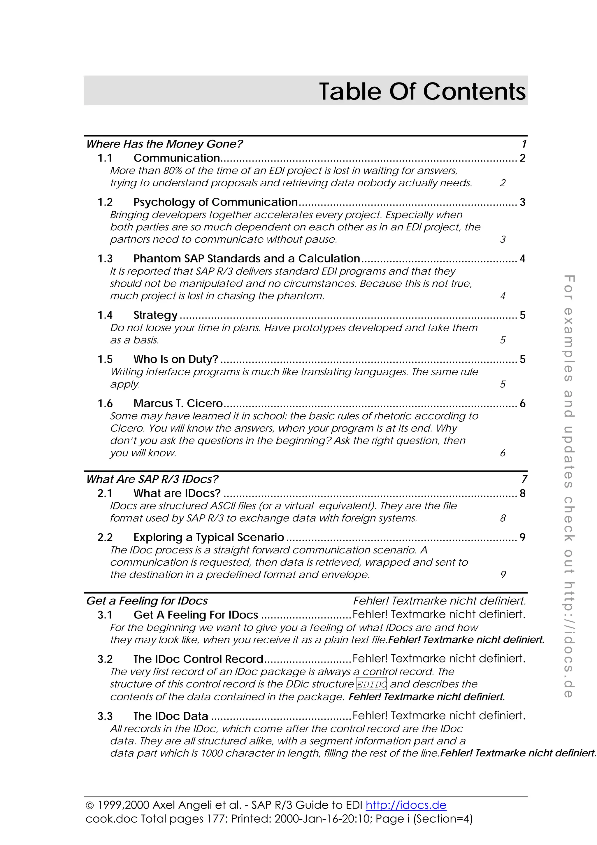  1999,2000 Axel Angeli et al. - SAP R/3 Guide to EDI http://idocs.de
cook.doc Total pages 177; Printed: 2000-Jan-16-20:10; Page i (Section=4)
F
o
r
e
x
a
m
p
l
e
s
a
n
d
u
p
d
a
t
e
s
c
h
e
c
k
o
u
t
h
t
t
p
:
/
/
i
d
o
c
s
.
d
e
Table Of Contents
Where Has the Money Gone? 1
1.1 Communication............................................................................................... 2
More than 80% of the time of an EDI project is lost in waiting for answers,
trying to understand proposals and retrieving data nobody actually needs. 2
1.2 Psychology of Communication...................................................................... 3
Bringing developers together accelerates every project. Especially when
both parties are so much dependent on each other as in an EDI project, the
partners need to communicate without pause. 3
1.3 Phantom SAP Standards and a Calculation.................................................. 4
It is reported that SAP R/3 delivers standard EDI programs and that they
should not be manipulated and no circumstances. Because this is not true,
much project is lost in chasing the phantom. 4
1.4 Strategy ............................................................................................................ 5
Do not loose your time in plans. Have prototypes developed and take them
as a basis. 5
1.5 Who Is on Duty? ............................................................................................... 5
Writing interface programs is much like translating languages. The same rule
apply. 5
1.6 Marcus T. Cicero.............................................................................................. 6
Some may have learned it in school: the basic rules of rhetoric according to
Cicero. You will know the answers, when your program is at its end. Why
don’t you ask the questions in the beginning? Ask the right question, then
you will know. 6
What Are SAP R/3 IDocs? 7
2.1 What are IDocs? .............................................................................................. 8
IDocs are structured ASCII files (or a virtual equivalent). They are the file
format used by SAP R/3 to exchange data with foreign systems. 8
2.2 Exploring a Typical Scenario .......................................................................... 9
The IDoc process is a straight forward communication scenario. A
communication is requested, then data is retrieved, wrapped and sent to
the destination in a predefined format and envelope. 9
Get a Feeling for IDocs Fehler! Textmarke nicht definiert.
3.1 Get A Feeling For IDocs .............................Fehler! Textmarke nicht definiert.
For the beginning we want to give you a feeling of what IDocs are and how
they may look like, when you receive it as a plain text file.Fehler! Textmarke nicht definiert.
3.2 The IDoc Control Record............................Fehler! Textmarke nicht definiert.
The very first record of an IDoc package is always a control record. The
structure of this control record is the DDic structure EDIDC and describes the
contents of the data contained in the package. Fehler! Textmarke nicht definiert.
3.3 The IDoc Data .............................................Fehler! Textmarke nicht definiert.
All records in the IDoc, which come after the control record are the IDoc
data. They are all structured alike, with a segment information part and a
data part which is 1000 character in length, filling the rest of the line.Fehler! Textmarke nicht definiert.
 