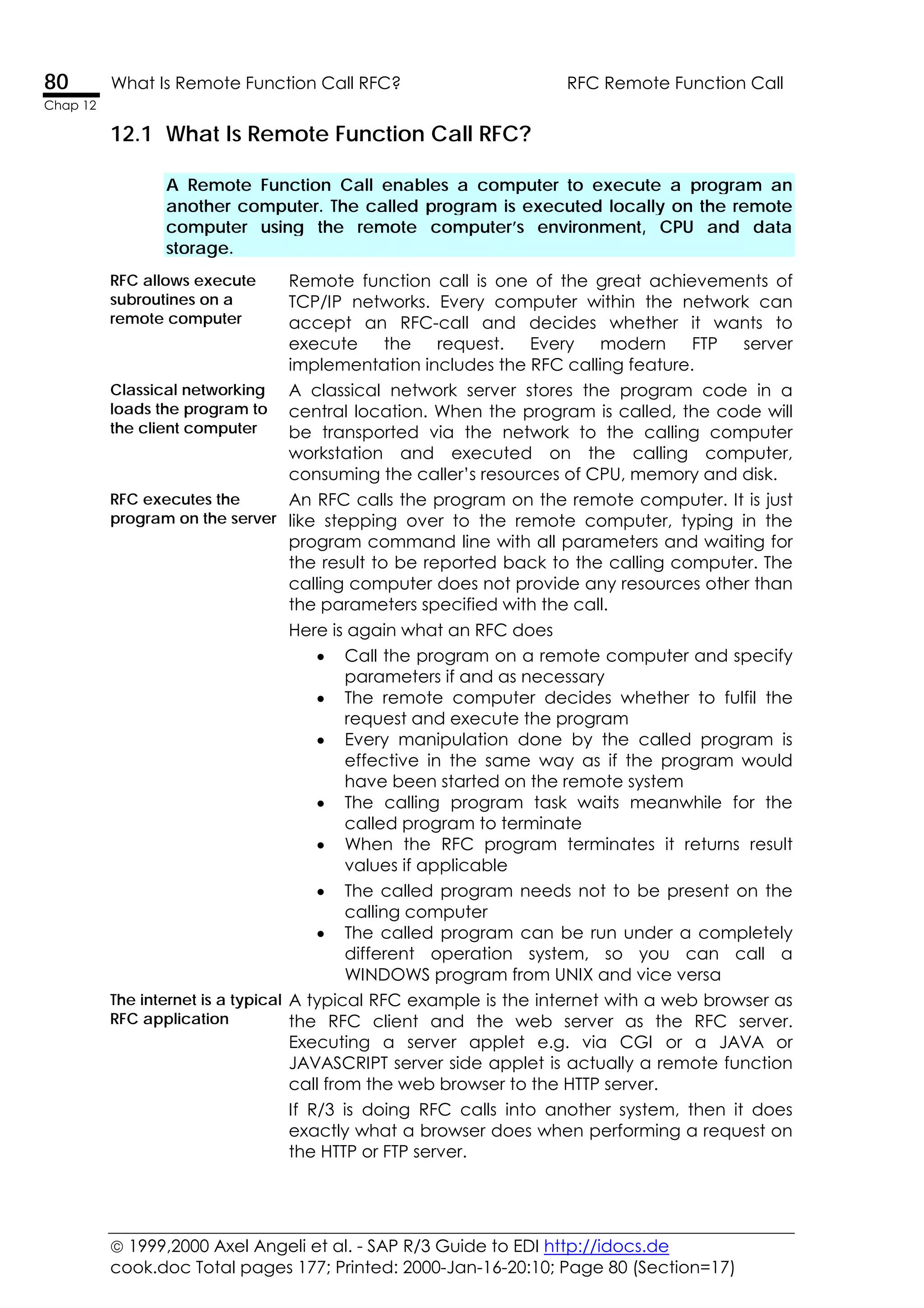  1999,2000 Axel Angeli et al. - SAP R/3 Guide to EDI http://idocs.de
cook.doc Total pages 177; Printed: 2000-Jan-16-20:10; Page 80 (Section=17)
80 What Is Remote Function Call RFC? RFC Remote Function Call
Chap 12
12.1 What Is Remote Function Call RFC?
A Remote Function Call enables a computer to execute a program an
another computer. The called program is executed locally on the remote
computer using the remote computer’s environment, CPU and data
storage.
RFC allows execute
subroutines on a
remote computer
Remote function call is one of the great achievements of
TCP/IP networks. Every computer within the network can
accept an RFC-call and decides whether it wants to
execute the request. Every modern FTP server
implementation includes the RFC calling feature.
Classical networking
loads the program to
the client computer
A classical network server stores the program code in a
central location. When the program is called, the code will
be transported via the network to the calling computer
workstation and executed on the calling computer,
consuming the caller’s resources of CPU, memory and disk.
RFC executes the
program on the server
An RFC calls the program on the remote computer. It is just
like stepping over to the remote computer, typing in the
program command line with all parameters and waiting for
the result to be reported back to the calling computer. The
calling computer does not provide any resources other than
the parameters specified with the call.
Here is again what an RFC does
• Call the program on a remote computer and specify
parameters if and as necessary
• The remote computer decides whether to fulfil the
request and execute the program
• Every manipulation done by the called program is
effective in the same way as if the program would
have been started on the remote system
• The calling program task waits meanwhile for the
called program to terminate
• When the RFC program terminates it returns result
values if applicable
• The called program needs not to be present on the
calling computer
• The called program can be run under a completely
different operation system, so you can call a
WINDOWS program from UNIX and vice versa
The internet is a typical
RFC application
A typical RFC example is the internet with a web browser as
the RFC client and the web server as the RFC server.
Executing a server applet e.g. via CGI or a JAVA or
JAVASCRIPT server side applet is actually a remote function
call from the web browser to the HTTP server.
If R/3 is doing RFC calls into another system, then it does
exactly what a browser does when performing a request on
the HTTP or FTP server.
 