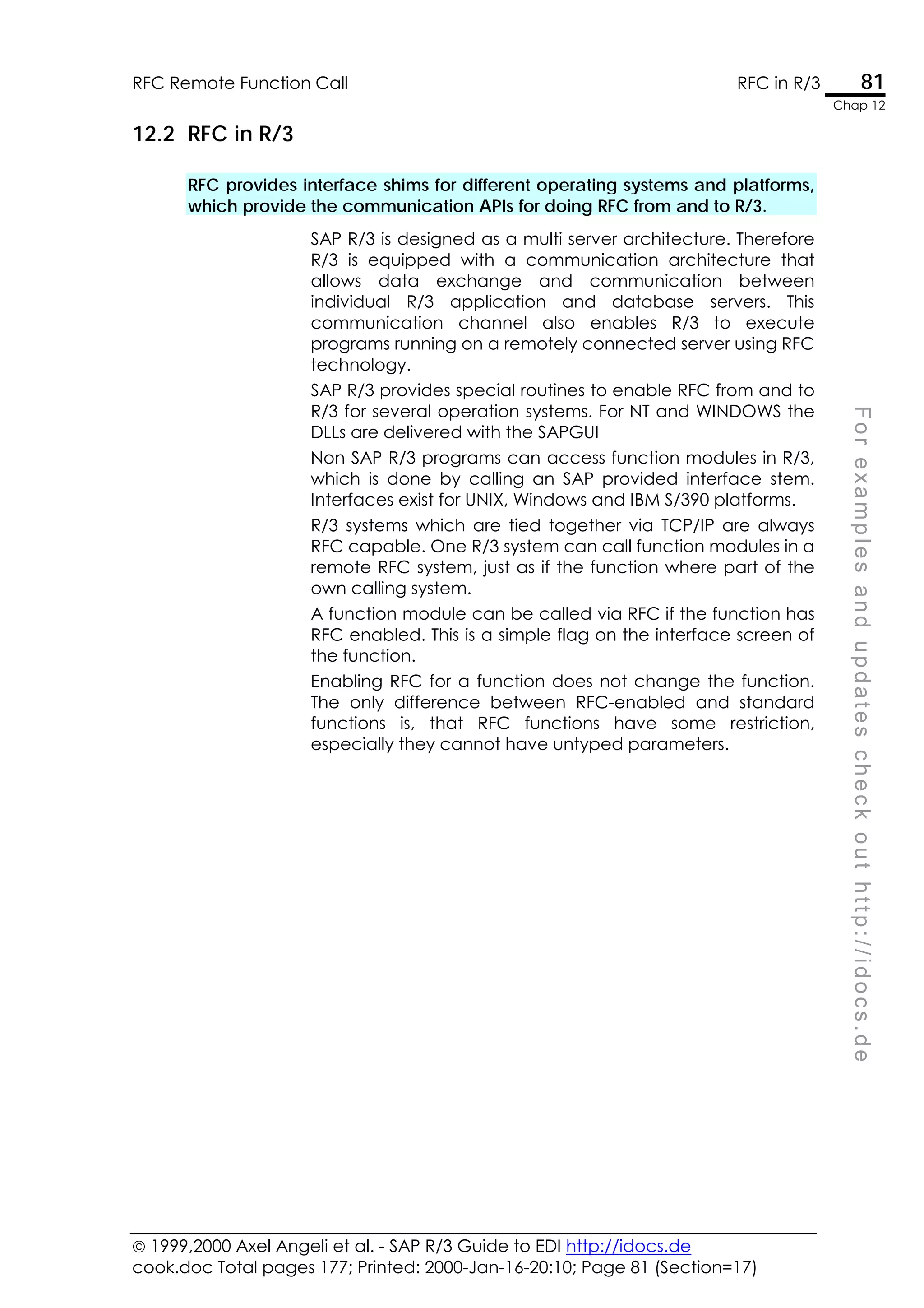  1999,2000 Axel Angeli et al. - SAP R/3 Guide to EDI http://idocs.de
cook.doc Total pages 177; Printed: 2000-Jan-16-20:10; Page 81 (Section=17)
RFC Remote Function Call RFC in R/3 81
Chap 12
F
o
r
e
x
a
m
p
l
e
s
a
n
d
u
p
d
a
t
e
s
c
h
e
c
k
o
u
t
h
t
t
p
:
/
/
i
d
o
c
s
.
d
e
12.2 RFC in R/3
RFC provides interface shims for different operating systems and platforms,
which provide the communication APIs for doing RFC from and to R/3.
SAP R/3 is designed as a multi server architecture. Therefore
R/3 is equipped with a communication architecture that
allows data exchange and communication between
individual R/3 application and database servers. This
communication channel also enables R/3 to execute
programs running on a remotely connected server using RFC
technology.
SAP R/3 provides special routines to enable RFC from and to
R/3 for several operation systems. For NT and WINDOWS the
DLLs are delivered with the SAPGUI
Non SAP R/3 programs can access function modules in R/3,
which is done by calling an SAP provided interface stem.
Interfaces exist for UNIX, Windows and IBM S/390 platforms.
R/3 systems which are tied together via TCP/IP are always
RFC capable. One R/3 system can call function modules in a
remote RFC system, just as if the function where part of the
own calling system.
A function module can be called via RFC if the function has
RFC enabled. This is a simple flag on the interface screen of
the function.
Enabling RFC for a function does not change the function.
The only difference between RFC-enabled and standard
functions is, that RFC functions have some restriction,
especially they cannot have untyped parameters.
 