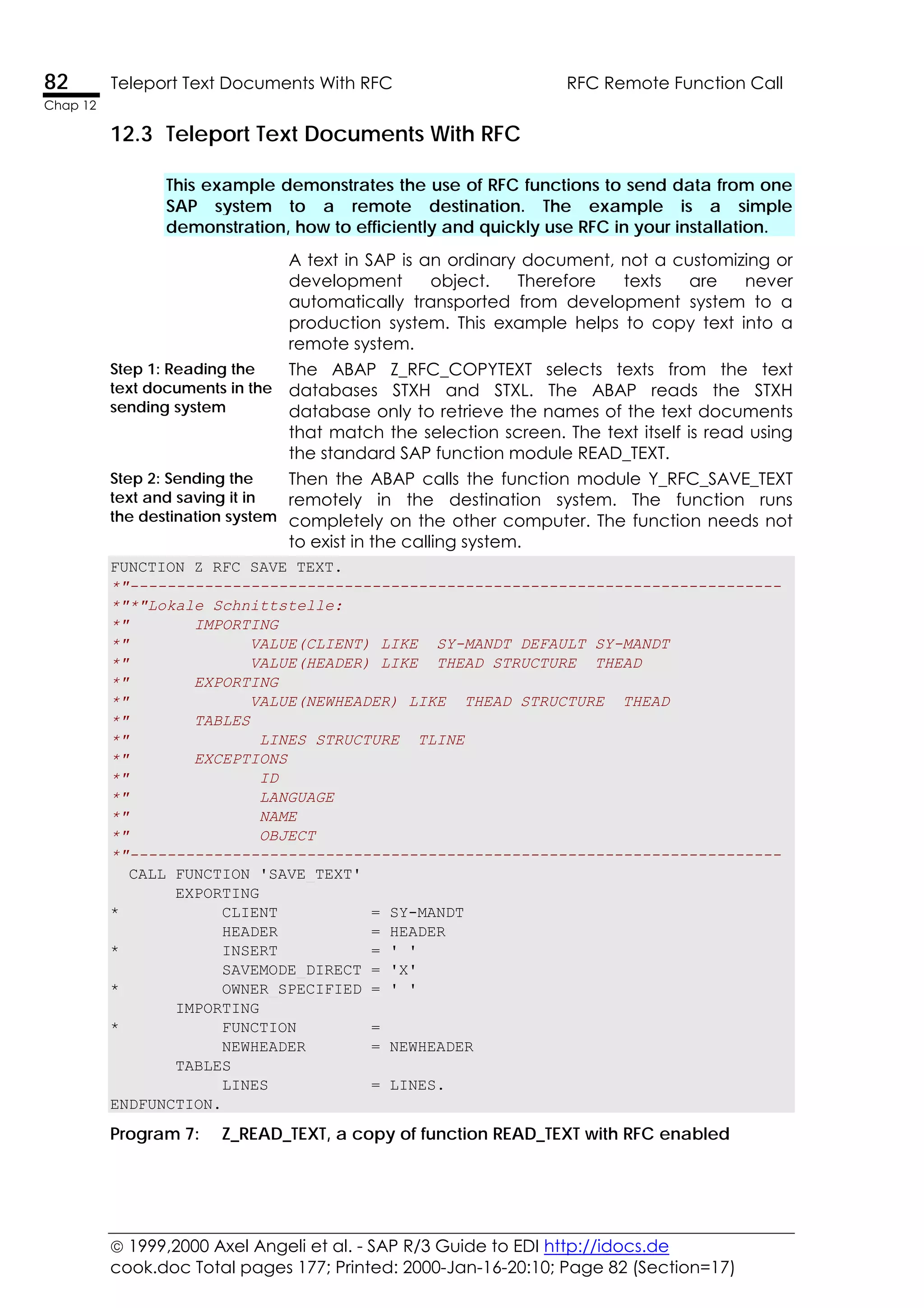  1999,2000 Axel Angeli et al. - SAP R/3 Guide to EDI http://idocs.de
cook.doc Total pages 177; Printed: 2000-Jan-16-20:10; Page 82 (Section=17)
82 Teleport Text Documents With RFC RFC Remote Function Call
Chap 12
12.3 Teleport Text Documents With RFC
This example demonstrates the use of RFC functions to send data from one
SAP system to a remote destination. The example is a simple
demonstration, how to efficiently and quickly use RFC in your installation.
A text in SAP is an ordinary document, not a customizing or
development object. Therefore texts are never
automatically transported from development system to a
production system. This example helps to copy text into a
remote system.
Step 1: Reading the
text documents in the
sending system
The ABAP Z_RFC_COPYTEXT selects texts from the text
databases STXH and STXL. The ABAP reads the STXH
database only to retrieve the names of the text documents
that match the selection screen. The text itself is read using
the standard SAP function module READ_TEXT.
Step 2: Sending the
text and saving it in
the destination system
Then the ABAP calls the function module Y_RFC_SAVE_TEXT
remotely in the destination system. The function runs
completely on the other computer. The function needs not
to exist in the calling system.
FUNCTION Z_RFC_SAVE_TEXT.
*"----------------------------------------------------------------------
*"*"Lokale Schnittstelle:
*" IMPORTING
*" VALUE(CLIENT) LIKE SY-MANDT DEFAULT SY-MANDT
*" VALUE(HEADER) LIKE THEAD STRUCTURE THEAD
*" EXPORTING
*" VALUE(NEWHEADER) LIKE THEAD STRUCTURE THEAD
*" TABLES
*" LINES STRUCTURE TLINE
*" EXCEPTIONS
*" ID
*" LANGUAGE
*" NAME
*" OBJECT
*"----------------------------------------------------------------------
CALL FUNCTION 'SAVE_TEXT'
EXPORTING
* CLIENT = SY-MANDT
HEADER = HEADER
* INSERT = ' '
SAVEMODE_DIRECT = 'X'
* OWNER_SPECIFIED = ' '
IMPORTING
* FUNCTION =
NEWHEADER = NEWHEADER
TABLES
LINES = LINES.
ENDFUNCTION.
Program 7: Z_READ_TEXT, a copy of function READ_TEXT with RFC enabled
 