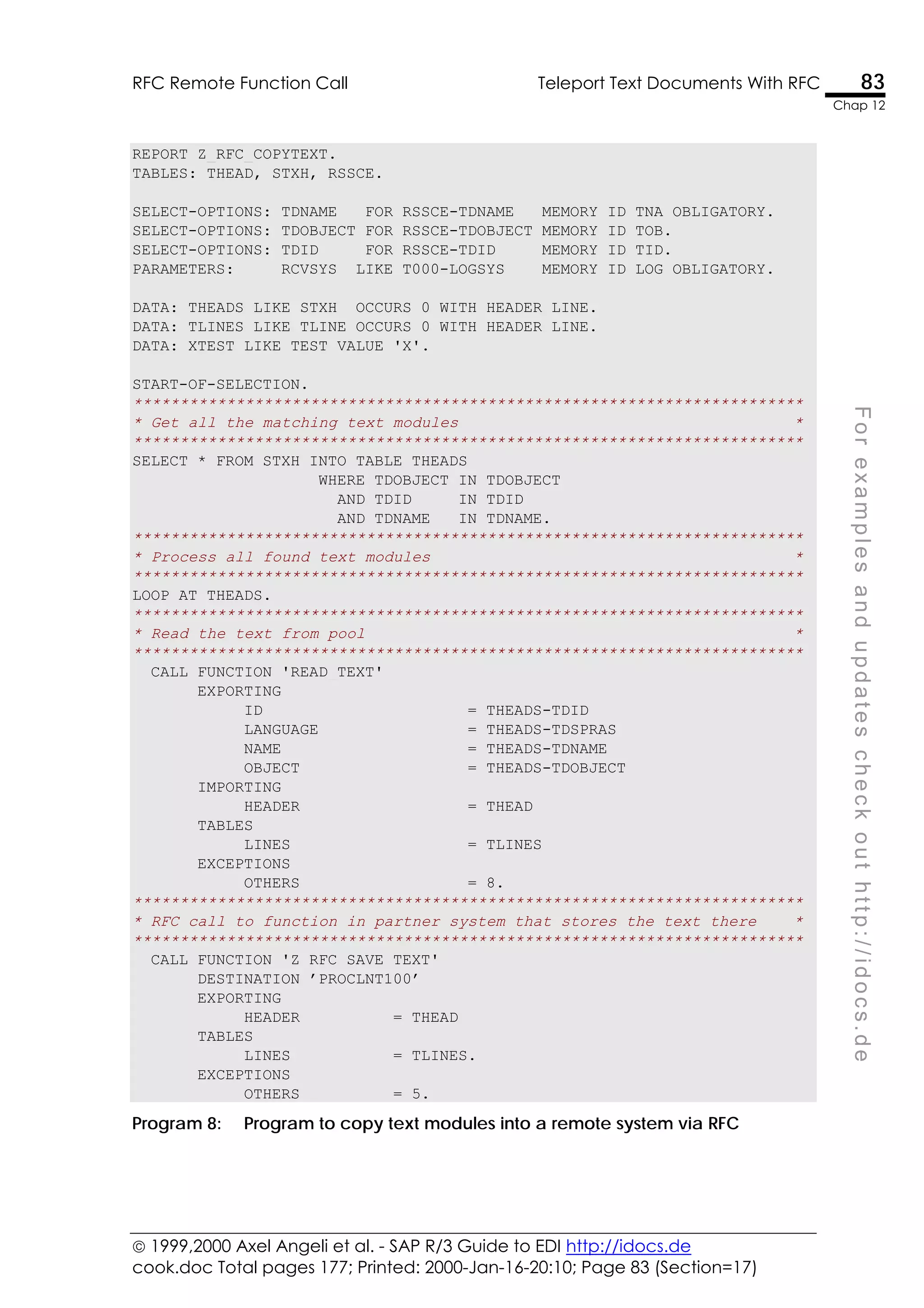  1999,2000 Axel Angeli et al. - SAP R/3 Guide to EDI http://idocs.de
cook.doc Total pages 177; Printed: 2000-Jan-16-20:10; Page 83 (Section=17)
RFC Remote Function Call Teleport Text Documents With RFC 83
Chap 12
F
o
r
e
x
a
m
p
l
e
s
a
n
d
u
p
d
a
t
e
s
c
h
e
c
k
o
u
t
h
t
t
p
:
/
/
i
d
o
c
s
.
d
e
REPORT Z_RFC_COPYTEXT.
TABLES: THEAD, STXH, RSSCE.
SELECT-OPTIONS: TDNAME FOR RSSCE-TDNAME MEMORY ID TNA OBLIGATORY.
SELECT-OPTIONS: TDOBJECT FOR RSSCE-TDOBJECT MEMORY ID TOB.
SELECT-OPTIONS: TDID FOR RSSCE-TDID MEMORY ID TID.
PARAMETERS: RCVSYS LIKE T000-LOGSYS MEMORY ID LOG OBLIGATORY.
DATA: THEADS LIKE STXH OCCURS 0 WITH HEADER LINE.
DATA: TLINES LIKE TLINE OCCURS 0 WITH HEADER LINE.
DATA: XTEST LIKE TEST VALUE 'X'.
START-OF-SELECTION.
************************************************************************
* Get all the matching text modules *
************************************************************************
SELECT * FROM STXH INTO TABLE THEADS
WHERE TDOBJECT IN TDOBJECT
AND TDID IN TDID
AND TDNAME IN TDNAME.
************************************************************************
* Process all found text modules *
************************************************************************
LOOP AT THEADS.
************************************************************************
* Read the text from pool *
************************************************************************
CALL FUNCTION 'READ_TEXT'
EXPORTING
ID = THEADS-TDID
LANGUAGE = THEADS-TDSPRAS
NAME = THEADS-TDNAME
OBJECT = THEADS-TDOBJECT
IMPORTING
HEADER = THEAD
TABLES
LINES = TLINES
EXCEPTIONS
OTHERS = 8.
************************************************************************
* RFC call to function in partner system that stores the text there *
************************************************************************
CALL FUNCTION 'Z_RFC_SAVE_TEXT'
DESTINATION ’PROCLNT100’
EXPORTING
HEADER = THEAD
TABLES
LINES = TLINES.
EXCEPTIONS
OTHERS = 5.
Program 8: Program to copy text modules into a remote system via RFC
 