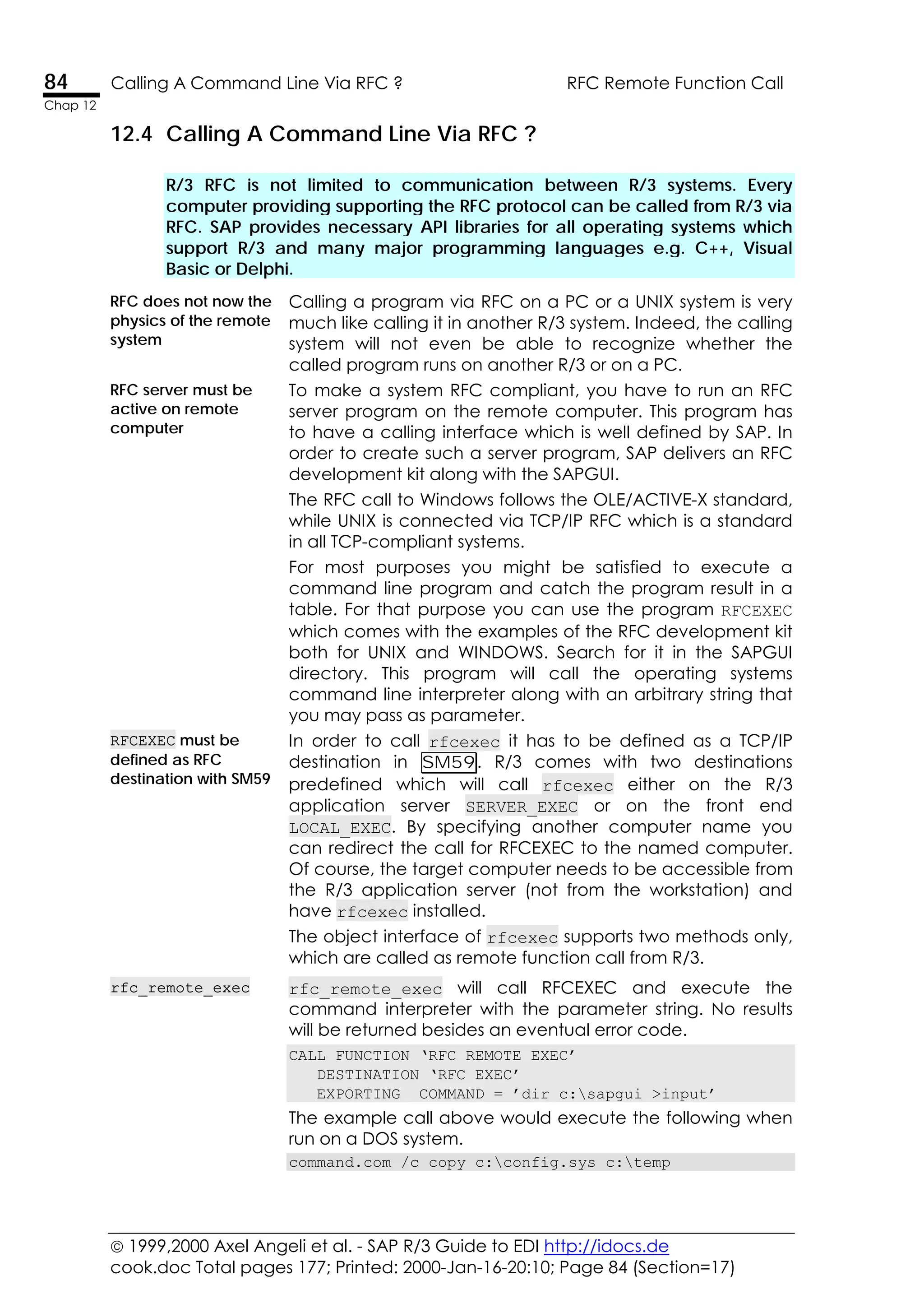  1999,2000 Axel Angeli et al. - SAP R/3 Guide to EDI http://idocs.de
cook.doc Total pages 177; Printed: 2000-Jan-16-20:10; Page 84 (Section=17)
84 Calling A Command Line Via RFC ? RFC Remote Function Call
Chap 12
12.4 Calling A Command Line Via RFC ?
R/3 RFC is not limited to communication between R/3 systems. Every
computer providing supporting the RFC protocol can be called from R/3 via
RFC. SAP provides necessary API libraries for all operating systems which
support R/3 and many major programming languages e.g. C++, Visual
Basic or Delphi.
RFC does not now the
physics of the remote
system
Calling a program via RFC on a PC or a UNIX system is very
much like calling it in another R/3 system. Indeed, the calling
system will not even be able to recognize whether the
called program runs on another R/3 or on a PC.
RFC server must be
active on remote
computer
To make a system RFC compliant, you have to run an RFC
server program on the remote computer. This program has
to have a calling interface which is well defined by SAP. In
order to create such a server program, SAP delivers an RFC
development kit along with the SAPGUI.
The RFC call to Windows follows the OLE/ACTIVE-X standard,
while UNIX is connected via TCP/IP RFC which is a standard
in all TCP-compliant systems.
For most purposes you might be satisfied to execute a
command line program and catch the program result in a
table. For that purpose you can use the program RFCEXEC
which comes with the examples of the RFC development kit
both for UNIX and WINDOWS. Search for it in the SAPGUI
directory. This program will call the operating systems
command line interpreter along with an arbitrary string that
you may pass as parameter.
RFCEXEC must be
defined as RFC
destination with SM59
In order to call rfcexec it has to be defined as a TCP/IP
destination in SM59. R/3 comes with two destinations
predefined which will call rfcexec either on the R/3
application server SERVER_EXEC or on the front end
LOCAL_EXEC. By specifying another computer name you
can redirect the call for RFCEXEC to the named computer.
Of course, the target computer needs to be accessible from
the R/3 application server (not from the workstation) and
have rfcexec installed.
The object interface of rfcexec supports two methods only,
which are called as remote function call from R/3.
rfc_remote_exec rfc_remote_exec will call RFCEXEC and execute the
command interpreter with the parameter string. No results
will be returned besides an eventual error code.
CALL FUNCTION ‘RFC_REMOTE_EXEC’
DESTINATION ‘RFC_EXEC’
EXPORTING COMMAND = ’dir c:sapgui >input’
The example call above would execute the following when
run on a DOS system.
command.com /c copy c:config.sys c:temp
 