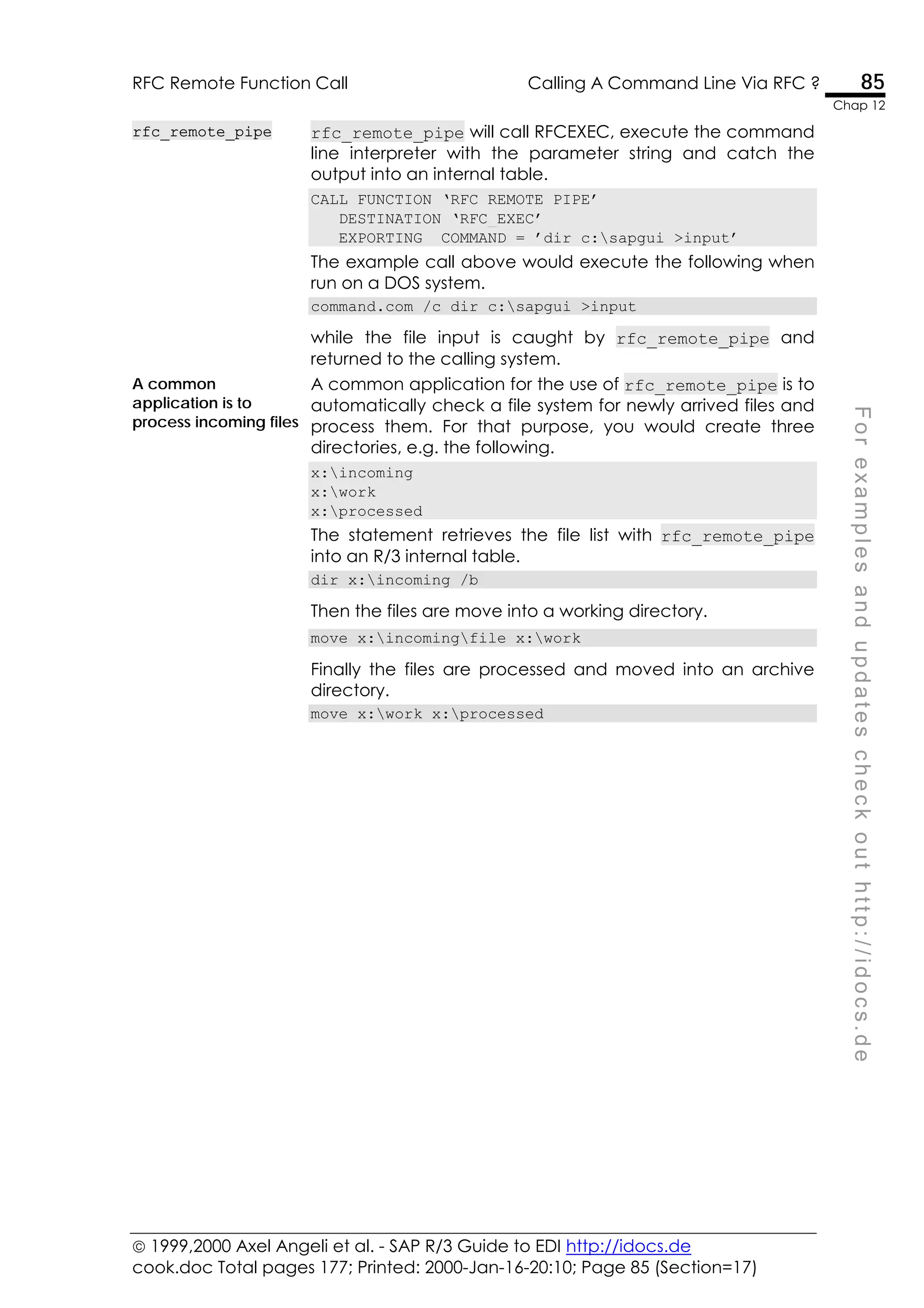  1999,2000 Axel Angeli et al. - SAP R/3 Guide to EDI http://idocs.de
cook.doc Total pages 177; Printed: 2000-Jan-16-20:10; Page 85 (Section=17)
RFC Remote Function Call Calling A Command Line Via RFC ? 85
Chap 12
F
o
r
e
x
a
m
p
l
e
s
a
n
d
u
p
d
a
t
e
s
c
h
e
c
k
o
u
t
h
t
t
p
:
/
/
i
d
o
c
s
.
d
e
rfc_remote_pipe rfc_remote_pipe will call RFCEXEC, execute the command
line interpreter with the parameter string and catch the
output into an internal table.
CALL FUNCTION ‘RFC_REMOTE_PIPE’
DESTINATION ‘RFC_EXEC’
EXPORTING COMMAND = ’dir c:sapgui >input’
The example call above would execute the following when
run on a DOS system.
command.com /c dir c:sapgui >input
while the file input is caught by rfc_remote_pipe and
returned to the calling system.
A common
application is to
process incoming files
A common application for the use of rfc_remote_pipe is to
automatically check a file system for newly arrived files and
process them. For that purpose, you would create three
directories, e.g. the following.
x:incoming
x:work
x:processed
The statement retrieves the file list with rfc_remote_pipe
into an R/3 internal table.
dir x:incoming /b
Then the files are move into a working directory.
move x:incomingfile x:work
Finally the files are processed and moved into an archive
directory.
move x:work x:processed
 