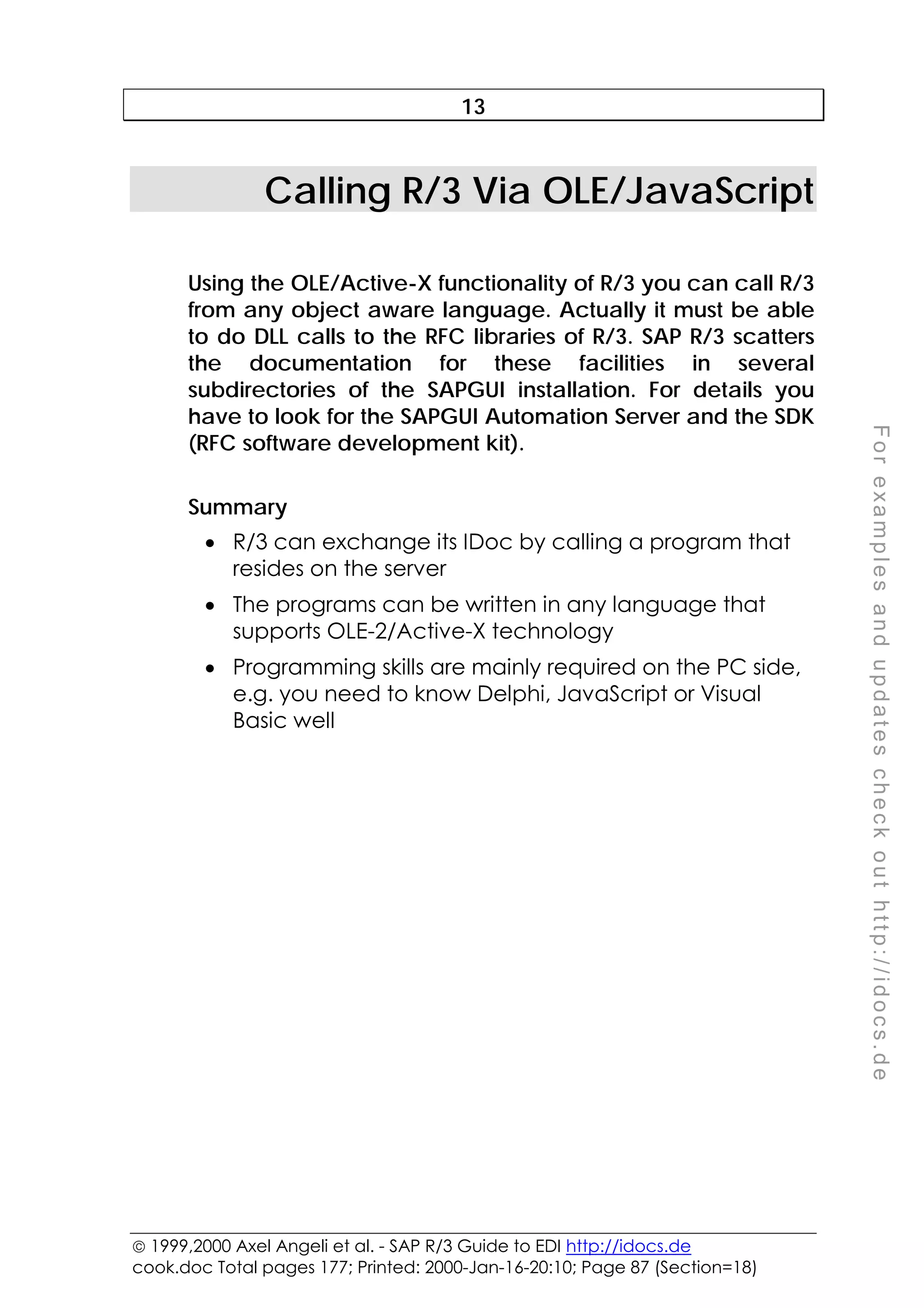  1999,2000 Axel Angeli et al. - SAP R/3 Guide to EDI http://idocs.de
cook.doc Total pages 177; Printed: 2000-Jan-16-20:10; Page 87 (Section=18)
F
o
r
e
x
a
m
p
l
e
s
a
n
d
u
p
d
a
t
e
s
c
h
e
c
k
o
u
t
h
t
t
p
:
/
/
i
d
o
c
s
.
d
e
13
Calling R/3 Via OLE/JavaScript
Using the OLE/Active-X functionality of R/3 you can call R/3
from any object aware language. Actually it must be able
to do DLL calls to the RFC libraries of R/3. SAP R/3 scatters
the documentation for these facilities in several
subdirectories of the SAPGUI installation. For details you
have to look for the SAPGUI Automation Server and the SDK
(RFC software development kit).
Summary
• R/3 can exchange its IDoc by calling a program that
resides on the server
• The programs can be written in any language that
supports OLE-2/Active-X technology
• Programming skills are mainly required on the PC side,
e.g. you need to know Delphi, JavaScript or Visual
Basic well
 