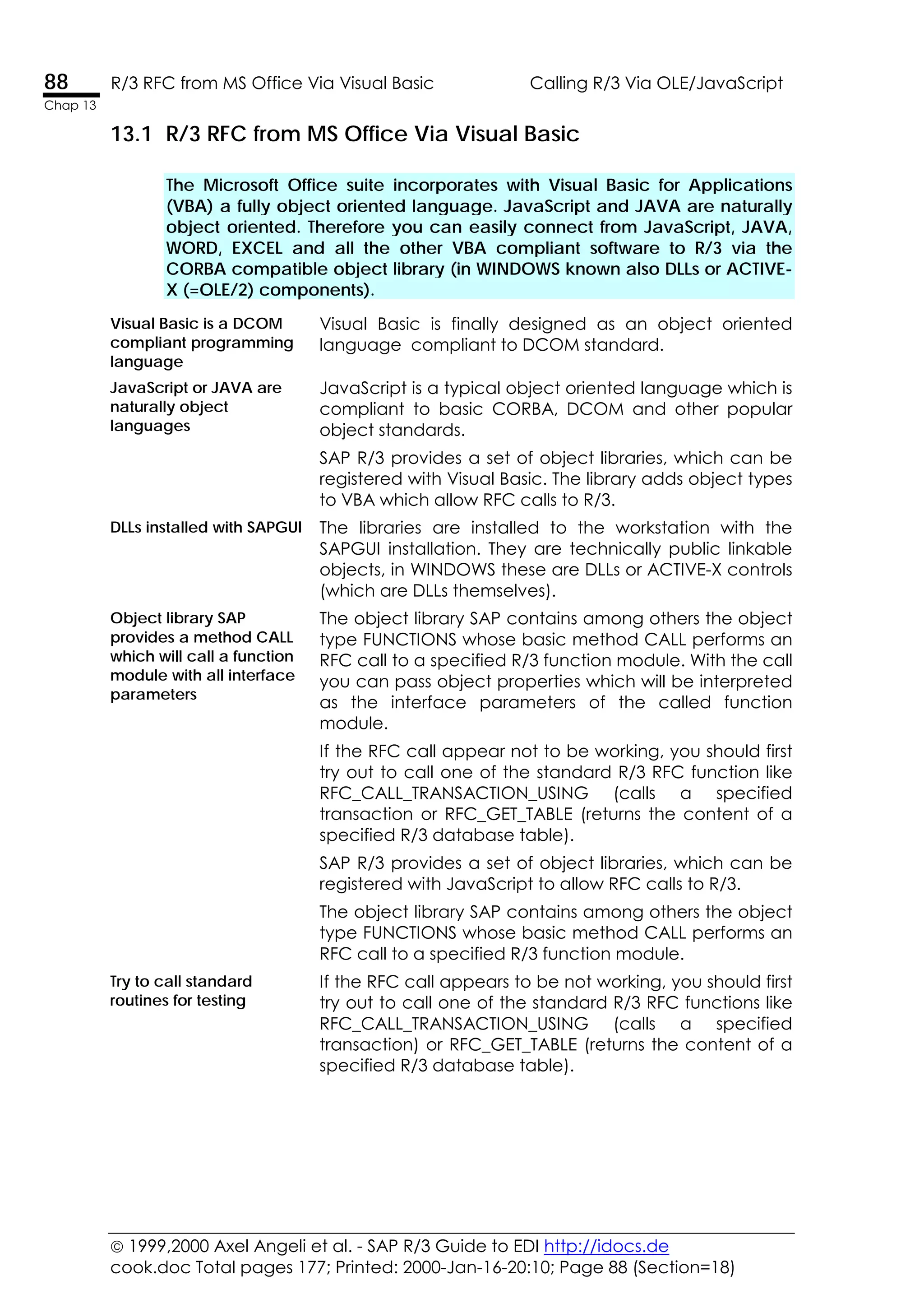 1999,2000 Axel Angeli et al. - SAP R/3 Guide to EDI http://idocs.de
cook.doc Total pages 177; Printed: 2000-Jan-16-20:10; Page 88 (Section=18)
88 R/3 RFC from MS Office Via Visual Basic Calling R/3 Via OLE/JavaScript
Chap 13
13.1 R/3 RFC from MS Office Via Visual Basic
The Microsoft Office suite incorporates with Visual Basic for Applications
(VBA) a fully object oriented language. JavaScript and JAVA are naturally
object oriented. Therefore you can easily connect from JavaScript, JAVA,
WORD, EXCEL and all the other VBA compliant software to R/3 via the
CORBA compatible object library (in WINDOWS known also DLLs or ACTIVE-
X (=OLE/2) components).
Visual Basic is a DCOM
compliant programming
language
Visual Basic is finally designed as an object oriented
language compliant to DCOM standard.
JavaScript or JAVA are
naturally object
languages
JavaScript is a typical object oriented language which is
compliant to basic CORBA, DCOM and other popular
object standards.
SAP R/3 provides a set of object libraries, which can be
registered with Visual Basic. The library adds object types
to VBA which allow RFC calls to R/3.
DLLs installed with SAPGUI The libraries are installed to the workstation with the
SAPGUI installation. They are technically public linkable
objects, in WINDOWS these are DLLs or ACTIVE-X controls
(which are DLLs themselves).
Object library SAP
provides a method CALL
which will call a function
module with all interface
parameters
The object library SAP contains among others the object
type FUNCTIONS whose basic method CALL performs an
RFC call to a specified R/3 function module. With the call
you can pass object properties which will be interpreted
as the interface parameters of the called function
module.
If the RFC call appear not to be working, you should first
try out to call one of the standard R/3 RFC function like
RFC_CALL_TRANSACTION_USING (calls a specified
transaction or RFC_GET_TABLE (returns the content of a
specified R/3 database table).
SAP R/3 provides a set of object libraries, which can be
registered with JavaScript to allow RFC calls to R/3.
The object library SAP contains among others the object
type FUNCTIONS whose basic method CALL performs an
RFC call to a specified R/3 function module.
Try to call standard
routines for testing
If the RFC call appears to be not working, you should first
try out to call one of the standard R/3 RFC functions like
RFC_CALL_TRANSACTION_USING (calls a specified
transaction) or RFC_GET_TABLE (returns the content of a
specified R/3 database table).
 