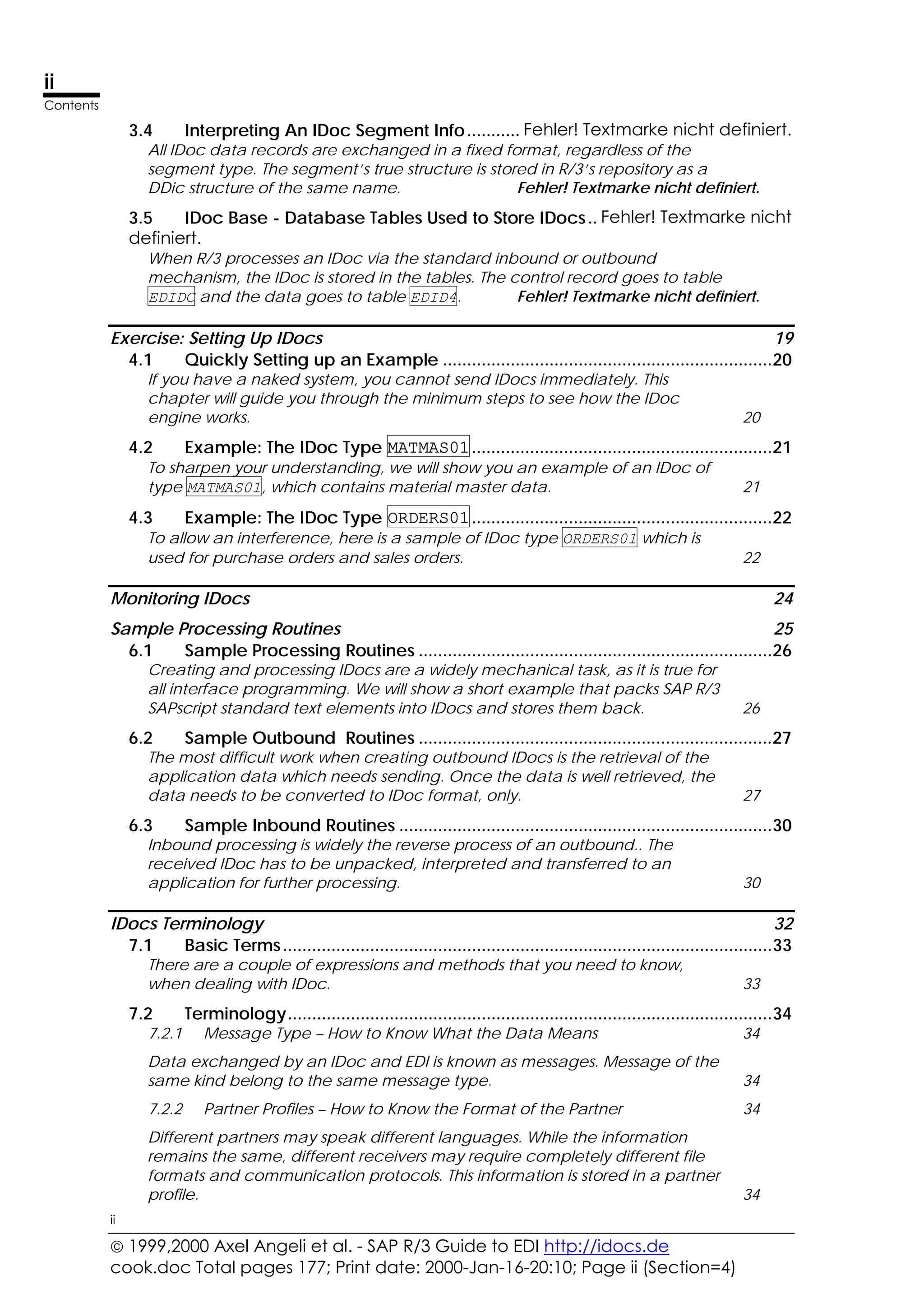  1999,2000 Axel Angeli et al. - SAP R/3 Guide to EDI http://idocs.de
cook.doc Total pages 177; Print date: 2000-Jan-16-20:10; Page ii (Section=4)
ii
Contents
ii
3.4 Interpreting An IDoc Segment Info........... Fehler! Textmarke nicht definiert.
All IDoc data records are exchanged in a fixed format, regardless of the
segment type. The segment’s true structure is stored in R/3’s repository as a
DDic structure of the same name. Fehler! Textmarke nicht definiert.
3.5 IDoc Base - Database Tables Used to Store IDocs.. Fehler! Textmarke nicht
definiert.
When R/3 processes an IDoc via the standard inbound or outbound
mechanism, the IDoc is stored in the tables. The control record goes to table
EDIDC and the data goes to table EDID4. Fehler! Textmarke nicht definiert.
Exercise: Setting Up IDocs 19
4.1 Quickly Setting up an Example ....................................................................20
If you have a naked system, you cannot send IDocs immediately. This
chapter will guide you through the minimum steps to see how the IDoc
engine works. 20
4.2 Example: The IDoc Type MATMAS01..............................................................21
To sharpen your understanding, we will show you an example of an IDoc of
type MATMAS01, which contains material master data. 21
4.3 Example: The IDoc Type ORDERS01..............................................................22
To allow an interference, here is a sample of IDoc type ORDERS01 which is
used for purchase orders and sales orders. 22
Monitoring IDocs 24
Sample Processing Routines 25
6.1 Sample Processing Routines .........................................................................26
Creating and processing IDocs are a widely mechanical task, as it is true for
all interface programming. We will show a short example that packs SAP R/3
SAPscript standard text elements into IDocs and stores them back. 26
6.2 Sample Outbound Routines .........................................................................27
The most difficult work when creating outbound IDocs is the retrieval of the
application data which needs sending. Once the data is well retrieved, the
data needs to be converted to IDoc format, only. 27
6.3 Sample Inbound Routines .............................................................................30
Inbound processing is widely the reverse process of an outbound.. The
received IDoc has to be unpacked, interpreted and transferred to an
application for further processing. 30
IDocs Terminology 32
7.1 Basic Terms.....................................................................................................33
There are a couple of expressions and methods that you need to know,
when dealing with IDoc. 33
7.2 Terminology....................................................................................................34
7.2.1 Message Type – How to Know What the Data Means 34
Data exchanged by an IDoc and EDI is known as messages. Message of the
same kind belong to the same message type. 34
7.2.2 Partner Profiles – How to Know the Format of the Partner 34
Different partners may speak different languages. While the information
remains the same, different receivers may require completely different file
formats and communication protocols. This information is stored in a partner
profile. 34
 