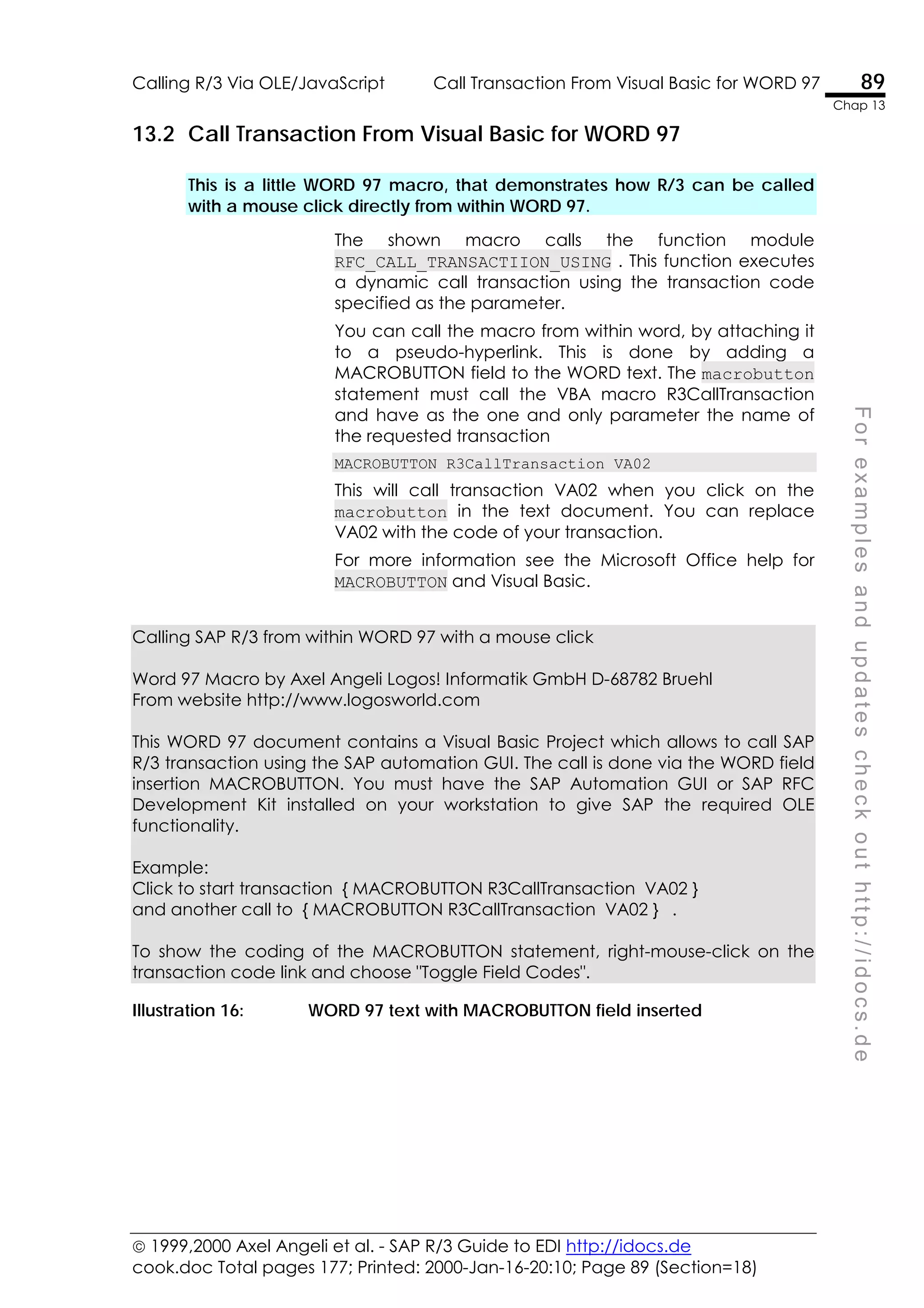  1999,2000 Axel Angeli et al. - SAP R/3 Guide to EDI http://idocs.de
cook.doc Total pages 177; Printed: 2000-Jan-16-20:10; Page 89 (Section=18)
Calling R/3 Via OLE/JavaScript Call Transaction From Visual Basic for WORD 97 89
Chap 13
F
o
r
e
x
a
m
p
l
e
s
a
n
d
u
p
d
a
t
e
s
c
h
e
c
k
o
u
t
h
t
t
p
:
/
/
i
d
o
c
s
.
d
e
13.2 Call Transaction From Visual Basic for WORD 97
This is a little WORD 97 macro, that demonstrates how R/3 can be called
with a mouse click directly from within WORD 97.
The shown macro calls the function module
RFC_CALL_TRANSACTIION_USING . This function executes
a dynamic call transaction using the transaction code
specified as the parameter.
You can call the macro from within word, by attaching it
to a pseudo-hyperlink. This is done by adding a
MACROBUTTON field to the WORD text. The macrobutton
statement must call the VBA macro R3CallTransaction
and have as the one and only parameter the name of
the requested transaction
MACROBUTTON R3CallTransaction VA02
This will call transaction VA02 when you click on the
macrobutton in the text document. You can replace
VA02 with the code of your transaction.
For more information see the Microsoft Office help for
MACROBUTTON and Visual Basic.
Calling SAP R/3 from within WORD 97 with a mouse click
Word 97 Macro by Axel Angeli Logos! Informatik GmbH D-68782 Bruehl
From website http://www.logosworld.com
This WORD 97 document contains a Visual Basic Project which allows to call SAP
R/3 transaction using the SAP automation GUI. The call is done via the WORD field
insertion MACROBUTTON. You must have the SAP Automation GUI or SAP RFC
Development Kit installed on your workstation to give SAP the required OLE
functionality.
Example:
Click to start transaction { MACROBUTTON R3CallTransaction VA02 }
and another call to { MACROBUTTON R3CallTransaction VA02 } .
To show the coding of the MACROBUTTON statement, right-mouse-click on the
transaction code link and choose "Toggle Field Codes".
Illustration 16: WORD 97 text with MACROBUTTON field inserted
 