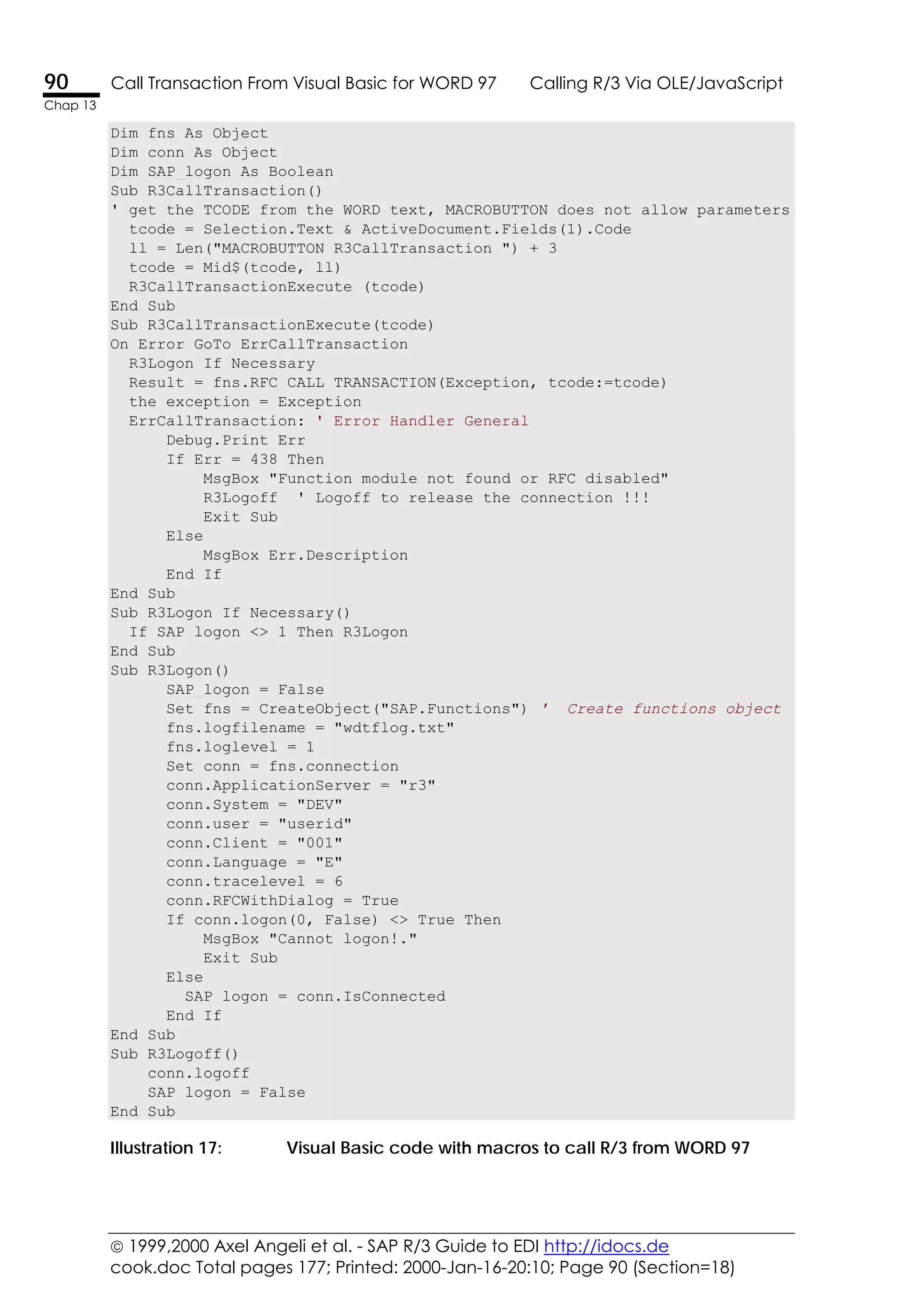  1999,2000 Axel Angeli et al. - SAP R/3 Guide to EDI http://idocs.de
cook.doc Total pages 177; Printed: 2000-Jan-16-20:10; Page 90 (Section=18)
90 Call Transaction From Visual Basic for WORD 97 Calling R/3 Via OLE/JavaScript
Chap 13
Dim fns As Object
Dim conn As Object
Dim SAP_logon As Boolean
Sub R3CallTransaction()
' get the TCODE from the WORD text, MACROBUTTON does not allow parameters
tcode = Selection.Text & ActiveDocument.Fields(1).Code
ll = Len("MACROBUTTON R3CallTransaction ") + 3
tcode = Mid$(tcode, ll)
R3CallTransactionExecute (tcode)
End Sub
Sub R3CallTransactionExecute(tcode)
On Error GoTo ErrCallTransaction
R3Logon_If_Necessary
Result = fns.RFC_CALL_TRANSACTION(Exception, tcode:=tcode)
the_exception = Exception
ErrCallTransaction: ' Error Handler General
Debug.Print Err
If Err = 438 Then
MsgBox "Function module not found or RFC disabled"
R3Logoff ' Logoff to release the connection !!!
Exit Sub
Else
MsgBox Err.Description
End If
End Sub
Sub R3Logon_If_Necessary()
If SAP_logon <> 1 Then R3Logon
End Sub
Sub R3Logon()
SAP_logon = False
Set fns = CreateObject("SAP.Functions") ' Create functions object
fns.logfilename = "wdtflog.txt"
fns.loglevel = 1
Set conn = fns.connection
conn.ApplicationServer = "r3"
conn.System = "DEV"
conn.user = "userid"
conn.Client = "001"
conn.Language = "E"
conn.tracelevel = 6
conn.RFCWithDialog = True
If conn.logon(0, False) <> True Then
MsgBox "Cannot logon!."
Exit Sub
Else
SAP_logon = conn.IsConnected
End If
End Sub
Sub R3Logoff()
conn.logoff
SAP_logon = False
End Sub
Illustration 17: Visual Basic code with macros to call R/3 from WORD 97
 