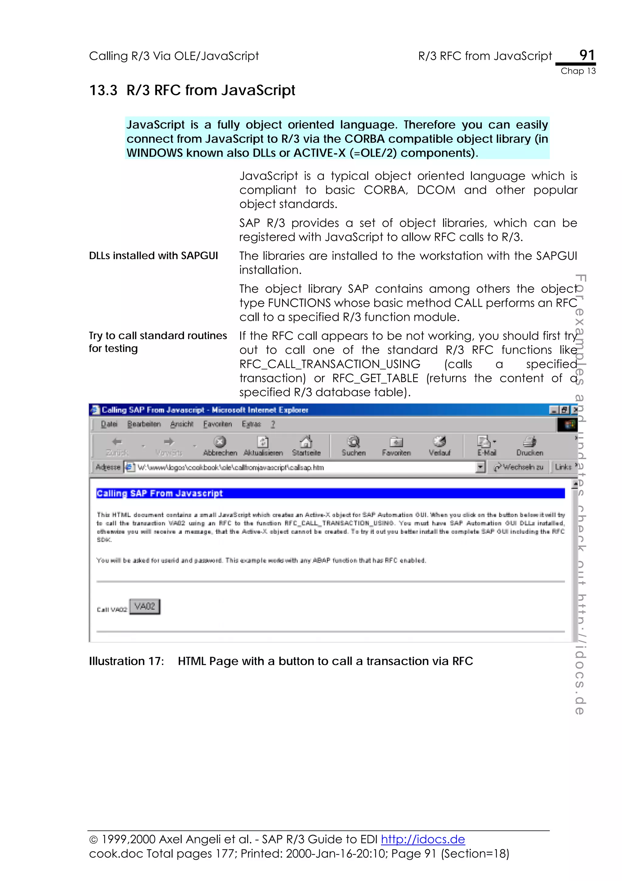  1999,2000 Axel Angeli et al. - SAP R/3 Guide to EDI http://idocs.de
cook.doc Total pages 177; Printed: 2000-Jan-16-20:10; Page 91 (Section=18)
Calling R/3 Via OLE/JavaScript R/3 RFC from JavaScript 91
Chap 13
F
o
r
e
x
a
m
p
l
e
s
a
n
d
u
p
d
a
t
e
s
c
h
e
c
k
o
u
t
h
t
t
p
:
/
/
i
d
o
c
s
.
d
e
13.3 R/3 RFC from JavaScript
JavaScript is a fully object oriented language. Therefore you can easily
connect from JavaScript to R/3 via the CORBA compatible object library (in
WINDOWS known also DLLs or ACTIVE-X (=OLE/2) components).
JavaScript is a typical object oriented language which is
compliant to basic CORBA, DCOM and other popular
object standards.
SAP R/3 provides a set of object libraries, which can be
registered with JavaScript to allow RFC calls to R/3.
DLLs installed with SAPGUI The libraries are installed to the workstation with the SAPGUI
installation.
The object library SAP contains among others the object
type FUNCTIONS whose basic method CALL performs an RFC
call to a specified R/3 function module.
Try to call standard routines
for testing
If the RFC call appears to be not working, you should first try
out to call one of the standard R/3 RFC functions like
RFC_CALL_TRANSACTION_USING (calls a specified
transaction) or RFC_GET_TABLE (returns the content of a
specified R/3 database table).
Illustration 17: HTML Page with a button to call a transaction via RFC
 