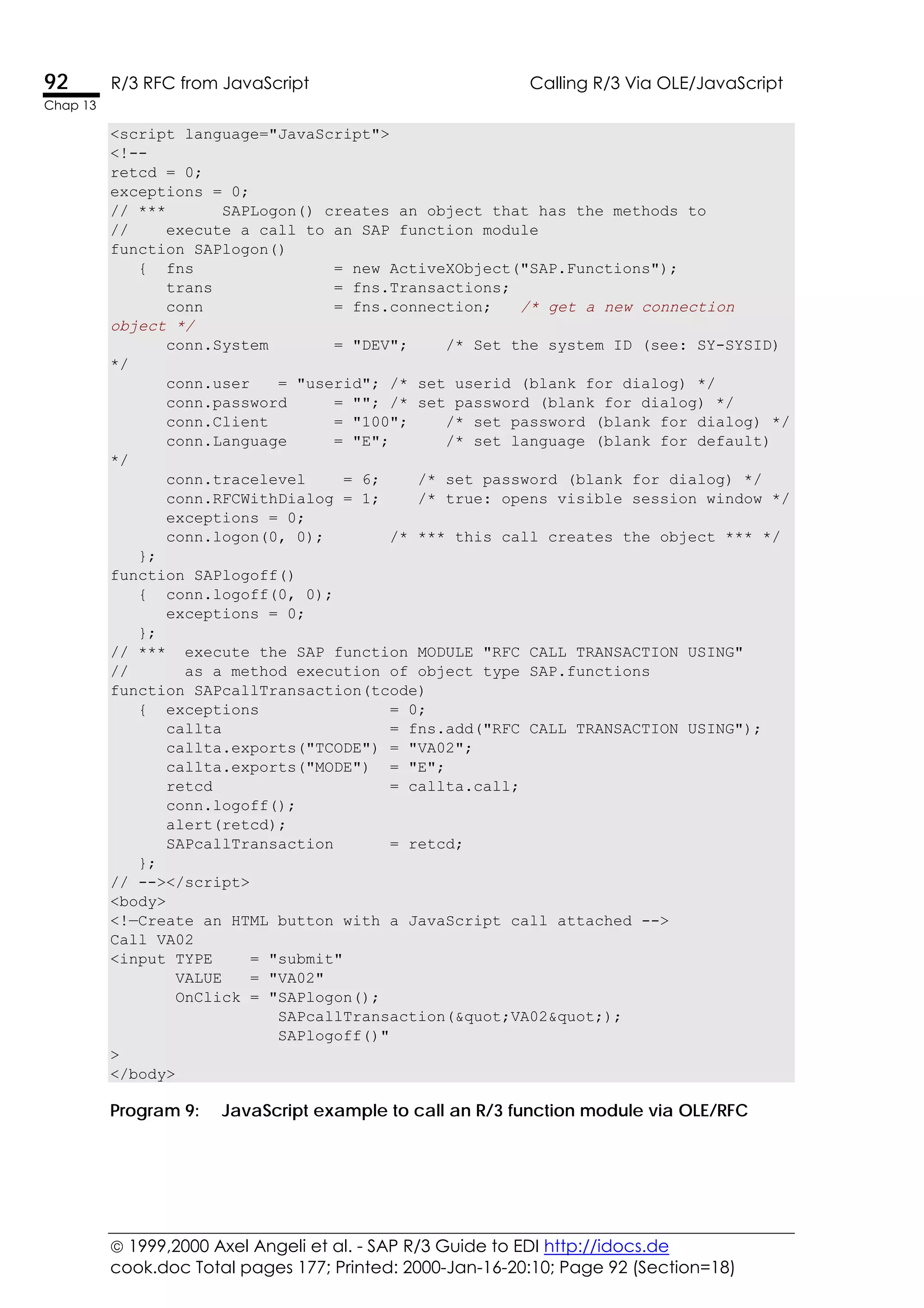  1999,2000 Axel Angeli et al. - SAP R/3 Guide to EDI http://idocs.de
cook.doc Total pages 177; Printed: 2000-Jan-16-20:10; Page 92 (Section=18)
92 R/3 RFC from JavaScript Calling R/3 Via OLE/JavaScript
Chap 13
<script language="JavaScript">
<!--
retcd = 0;
exceptions = 0;
// *** SAPLogon() creates an object that has the methods to
// execute a call to an SAP function module
function SAPlogon()
{ fns = new ActiveXObject("SAP.Functions");
trans = fns.Transactions;
conn = fns.connection; /* get a new connection
object */
conn.System = "DEV"; /* Set the system ID (see: SY-SYSID)
*/
conn.user = "userid"; /* set userid (blank for dialog) */
conn.password = ""; /* set password (blank for dialog) */
conn.Client = "100"; /* set password (blank for dialog) */
conn.Language = "E"; /* set language (blank for default)
*/
conn.tracelevel = 6; /* set password (blank for dialog) */
conn.RFCWithDialog = 1; /* true: opens visible session window */
exceptions = 0;
conn.logon(0, 0); /* *** this call creates the object *** */
};
function SAPlogoff()
{ conn.logoff(0, 0);
exceptions = 0;
};
// *** execute the SAP function MODULE "RFC_CALL_TRANSACTION_USING"
// as a method execution of object type SAP.functions
function SAPcallTransaction(tcode)
{ exceptions = 0;
callta = fns.add("RFC_CALL_TRANSACTION_USING");
callta.exports("TCODE") = "VA02";
callta.exports("MODE") = "E";
retcd = callta.call;
conn.logoff();
alert(retcd);
SAPcallTransaction = retcd;
};
// --></script>
<body>
<!—Create an HTML button with a JavaScript call attached -->
Call VA02
<input TYPE = "submit"
VALUE = "VA02"
OnClick = "SAPlogon();
SAPcallTransaction(&quot;VA02&quot;);
SAPlogoff()"
>
</body>
Program 9: JavaScript example to call an R/3 function module via OLE/RFC
 