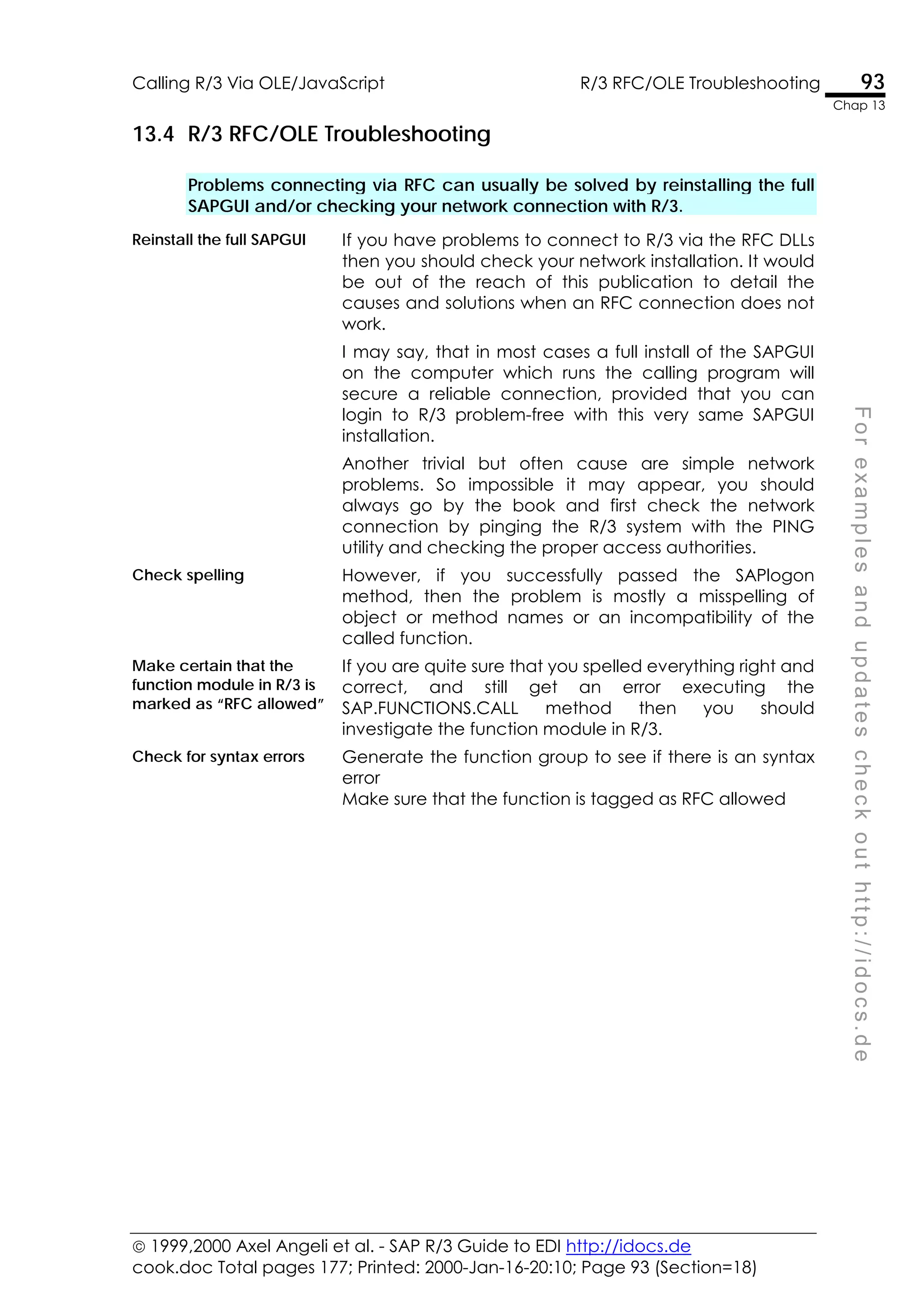  1999,2000 Axel Angeli et al. - SAP R/3 Guide to EDI http://idocs.de
cook.doc Total pages 177; Printed: 2000-Jan-16-20:10; Page 93 (Section=18)
Calling R/3 Via OLE/JavaScript R/3 RFC/OLE Troubleshooting 93
Chap 13
F
o
r
e
x
a
m
p
l
e
s
a
n
d
u
p
d
a
t
e
s
c
h
e
c
k
o
u
t
h
t
t
p
:
/
/
i
d
o
c
s
.
d
e
13.4 R/3 RFC/OLE Troubleshooting
Problems connecting via RFC can usually be solved by reinstalling the full
SAPGUI and/or checking your network connection with R/3.
Reinstall the full SAPGUI If you have problems to connect to R/3 via the RFC DLLs
then you should check your network installation. It would
be out of the reach of this publication to detail the
causes and solutions when an RFC connection does not
work.
I may say, that in most cases a full install of the SAPGUI
on the computer which runs the calling program will
secure a reliable connection, provided that you can
login to R/3 problem-free with this very same SAPGUI
installation.
Another trivial but often cause are simple network
problems. So impossible it may appear, you should
always go by the book and first check the network
connection by pinging the R/3 system with the PING
utility and checking the proper access authorities.
Check spelling However, if you successfully passed the SAPlogon
method, then the problem is mostly a misspelling of
object or method names or an incompatibility of the
called function.
Make certain that the
function module in R/3 is
marked as “RFC allowed”
If you are quite sure that you spelled everything right and
correct, and still get an error executing the
SAP.FUNCTIONS.CALL method then you should
investigate the function module in R/3.
Check for syntax errors Generate the function group to see if there is an syntax
error
Make sure that the function is tagged as RFC allowed
 