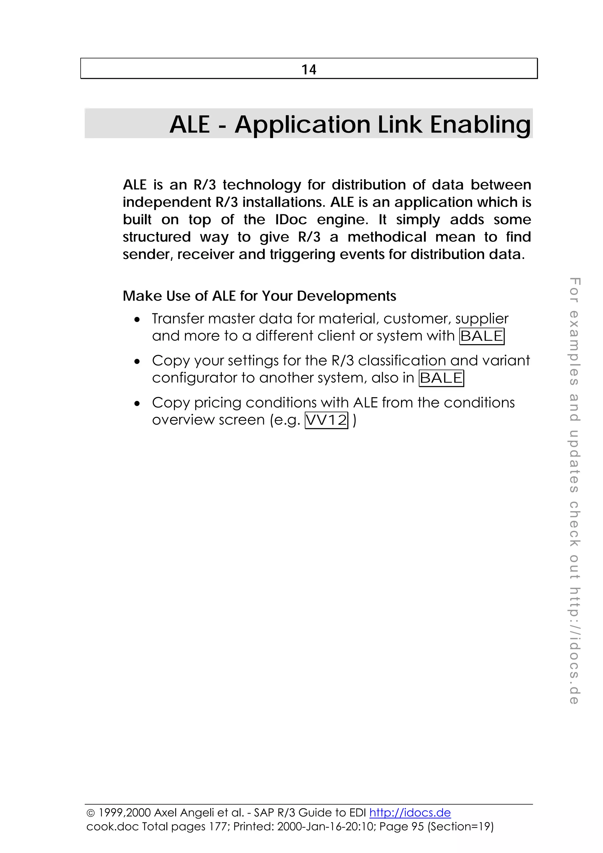  1999,2000 Axel Angeli et al. - SAP R/3 Guide to EDI http://idocs.de
cook.doc Total pages 177; Printed: 2000-Jan-16-20:10; Page 95 (Section=19)
F
o
r
e
x
a
m
p
l
e
s
a
n
d
u
p
d
a
t
e
s
c
h
e
c
k
o
u
t
h
t
t
p
:
/
/
i
d
o
c
s
.
d
e
14
ALE - Application Link Enabling
ALE is an R/3 technology for distribution of data between
independent R/3 installations. ALE is an application which is
built on top of the IDoc engine. It simply adds some
structured way to give R/3 a methodical mean to find
sender, receiver and triggering events for distribution data.
Make Use of ALE for Your Developments
• Transfer master data for material, customer, supplier
and more to a different client or system with BALE
• Copy your settings for the R/3 classification and variant
configurator to another system, also in BALE
• Copy pricing conditions with ALE from the conditions
overview screen (e.g. VV12 )
 