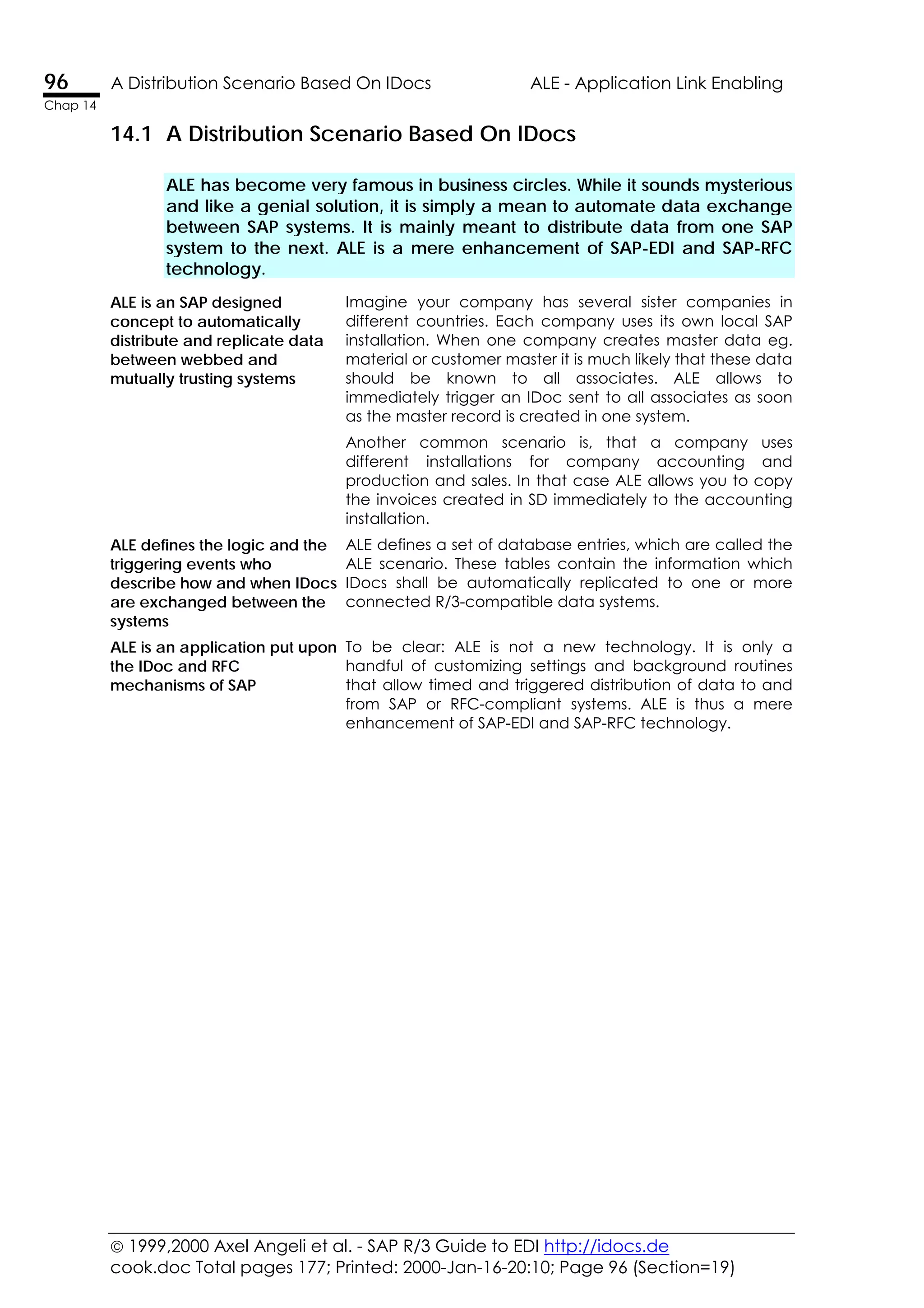  1999,2000 Axel Angeli et al. - SAP R/3 Guide to EDI http://idocs.de
cook.doc Total pages 177; Printed: 2000-Jan-16-20:10; Page 96 (Section=19)
96 A Distribution Scenario Based On IDocs ALE - Application Link Enabling
Chap 14
14.1 A Distribution Scenario Based On IDocs
ALE has become very famous in business circles. While it sounds mysterious
and like a genial solution, it is simply a mean to automate data exchange
between SAP systems. It is mainly meant to distribute data from one SAP
system to the next. ALE is a mere enhancement of SAP-EDI and SAP-RFC
technology.
Imagine your company has several sister companies in
different countries. Each company uses its own local SAP
installation. When one company creates master data eg.
material or customer master it is much likely that these data
should be known to all associates. ALE allows to
immediately trigger an IDoc sent to all associates as soon
as the master record is created in one system.
ALE is an SAP designed
concept to automatically
distribute and replicate data
between webbed and
mutually trusting systems
Another common scenario is, that a company uses
different installations for company accounting and
production and sales. In that case ALE allows you to copy
the invoices created in SD immediately to the accounting
installation.
ALE defines the logic and the
triggering events who
describe how and when IDocs
are exchanged between the
systems
ALE defines a set of database entries, which are called the
ALE scenario. These tables contain the information which
IDocs shall be automatically replicated to one or more
connected R/3-compatible data systems.
ALE is an application put upon
the IDoc and RFC
mechanisms of SAP
To be clear: ALE is not a new technology. It is only a
handful of customizing settings and background routines
that allow timed and triggered distribution of data to and
from SAP or RFC-compliant systems. ALE is thus a mere
enhancement of SAP-EDI and SAP-RFC technology.
 
