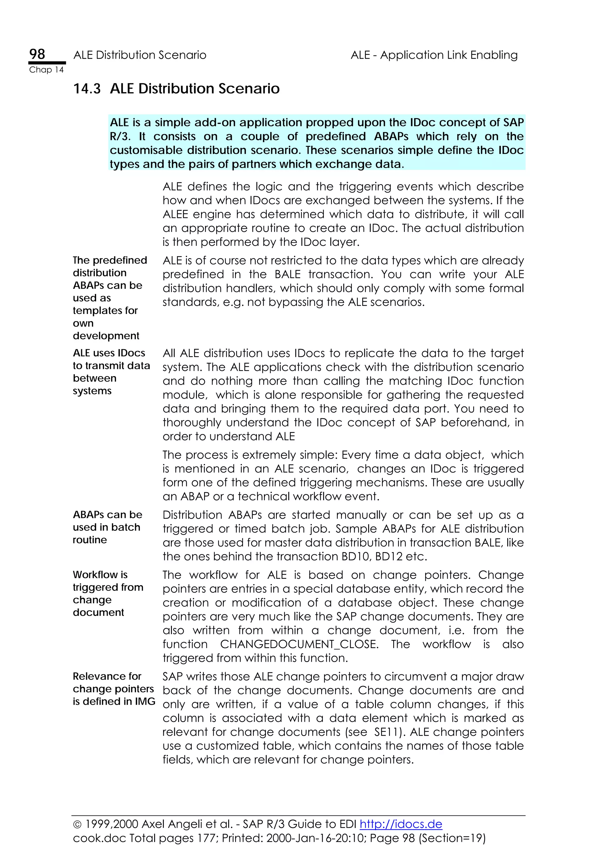  1999,2000 Axel Angeli et al. - SAP R/3 Guide to EDI http://idocs.de
cook.doc Total pages 177; Printed: 2000-Jan-16-20:10; Page 98 (Section=19)
98 ALE Distribution Scenario ALE - Application Link Enabling
Chap 14
14.3 ALE Distribution Scenario
ALE is a simple add-on application propped upon the IDoc concept of SAP
R/3. It consists on a couple of predefined ABAPs which rely on the
customisable distribution scenario. These scenarios simple define the IDoc
types and the pairs of partners which exchange data.
ALE defines the logic and the triggering events which describe
how and when IDocs are exchanged between the systems. If the
ALEE engine has determined which data to distribute, it will call
an appropriate routine to create an IDoc. The actual distribution
is then performed by the IDoc layer.
The predefined
distribution
ABAPs can be
used as
templates for
own
development
ALE is of course not restricted to the data types which are already
predefined in the BALE transaction. You can write your ALE
distribution handlers, which should only comply with some formal
standards, e.g. not bypassing the ALE scenarios.
ALE uses IDocs
to transmit data
between
systems
All ALE distribution uses IDocs to replicate the data to the target
system. The ALE applications check with the distribution scenario
and do nothing more than calling the matching IDoc function
module, which is alone responsible for gathering the requested
data and bringing them to the required data port. You need to
thoroughly understand the IDoc concept of SAP beforehand, in
order to understand ALE
The process is extremely simple: Every time a data object, which
is mentioned in an ALE scenario, changes an IDoc is triggered
form one of the defined triggering mechanisms. These are usually
an ABAP or a technical workflow event.
ABAPs can be
used in batch
routine
Distribution ABAPs are started manually or can be set up as a
triggered or timed batch job. Sample ABAPs for ALE distribution
are those used for master data distribution in transaction BALE, like
the ones behind the transaction BD10, BD12 etc.
Workflow is
triggered from
change
document
The workflow for ALE is based on change pointers. Change
pointers are entries in a special database entity, which record the
creation or modification of a database object. These change
pointers are very much like the SAP change documents. They are
also written from within a change document, i.e. from the
function CHANGEDOCUMENT_CLOSE. The workflow is also
triggered from within this function.
Relevance for
change pointers
is defined in IMG
SAP writes those ALE change pointers to circumvent a major draw
back of the change documents. Change documents are and
only are written, if a value of a table column changes, if this
column is associated with a data element which is marked as
relevant for change documents (see SE11). ALE change pointers
use a customized table, which contains the names of those table
fields, which are relevant for change pointers.
 