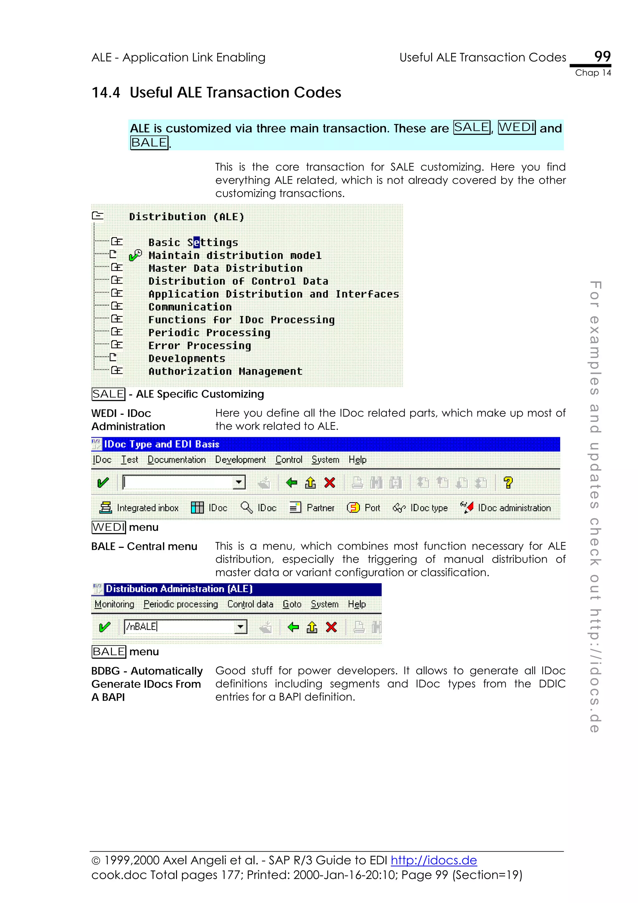  1999,2000 Axel Angeli et al. - SAP R/3 Guide to EDI http://idocs.de
cook.doc Total pages 177; Printed: 2000-Jan-16-20:10; Page 99 (Section=19)
ALE - Application Link Enabling Useful ALE Transaction Codes 99
Chap 14
F
o
r
e
x
a
m
p
l
e
s
a
n
d
u
p
d
a
t
e
s
c
h
e
c
k
o
u
t
h
t
t
p
:
/
/
i
d
o
c
s
.
d
e
14.4 Useful ALE Transaction Codes
ALE is customized via three main transaction. These are SALE, WEDI and
BALE.
This is the core transaction for SALE customizing. Here you find
everything ALE related, which is not already covered by the other
customizing transactions.
SALE - ALE Specific Customizing
WEDI - IDoc
Administration
Here you define all the IDoc related parts, which make up most of
the work related to ALE.
WEDI menu
BALE – Central menu This is a menu, which combines most function necessary for ALE
distribution, especially the triggering of manual distribution of
master data or variant configuration or classification.
BALE menu
BDBG - Automatically
Generate IDocs From
A BAPI
Good stuff for power developers. It allows to generate all IDoc
definitions including segments and IDoc types from the DDIC
entries for a BAPI definition.
 