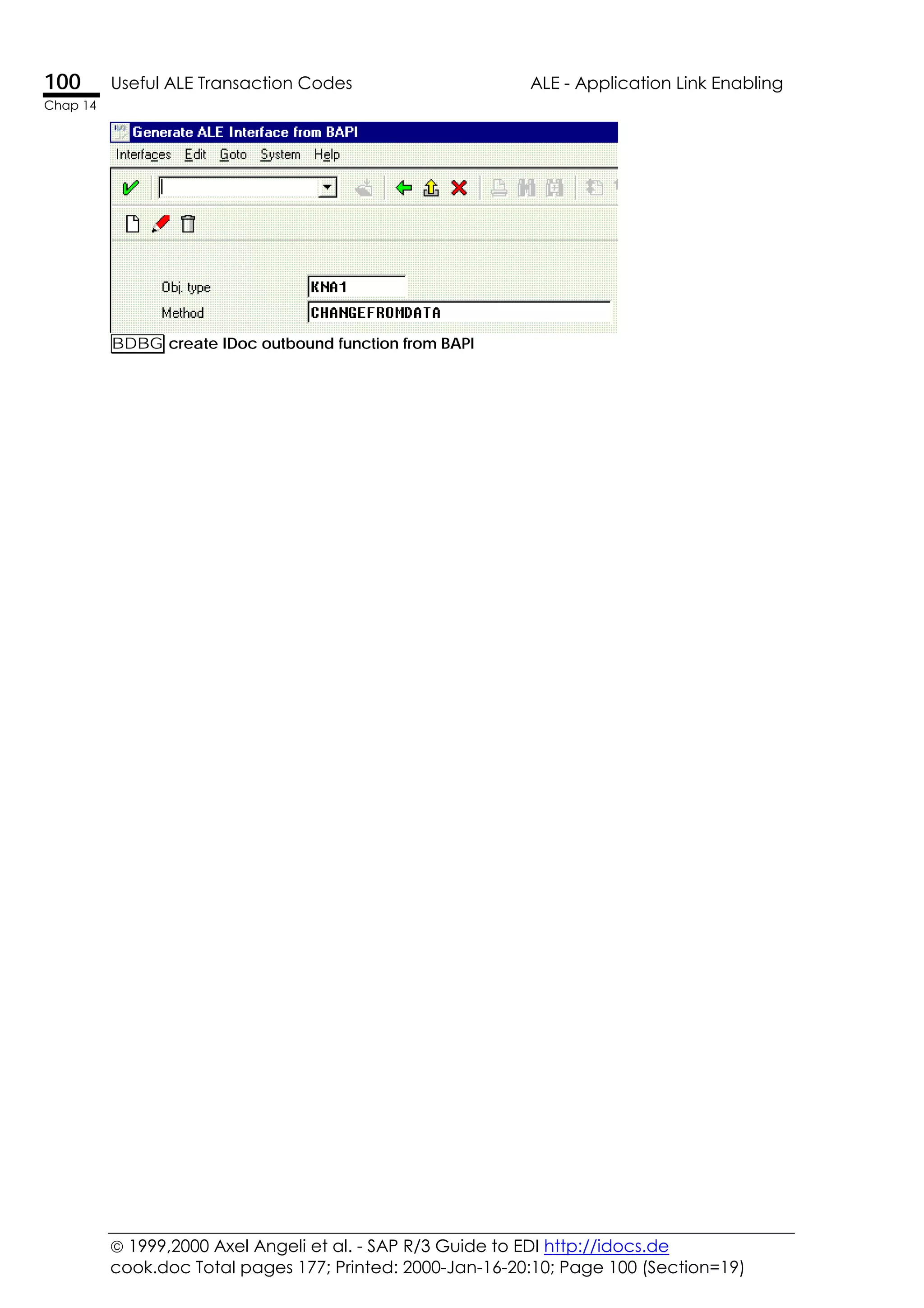  1999,2000 Axel Angeli et al. - SAP R/3 Guide to EDI http://idocs.de
cook.doc Total pages 177; Printed: 2000-Jan-16-20:10; Page 100 (Section=19)
100 Useful ALE Transaction Codes ALE - Application Link Enabling
Chap 14
BDBG create IDoc outbound function from BAPI
 