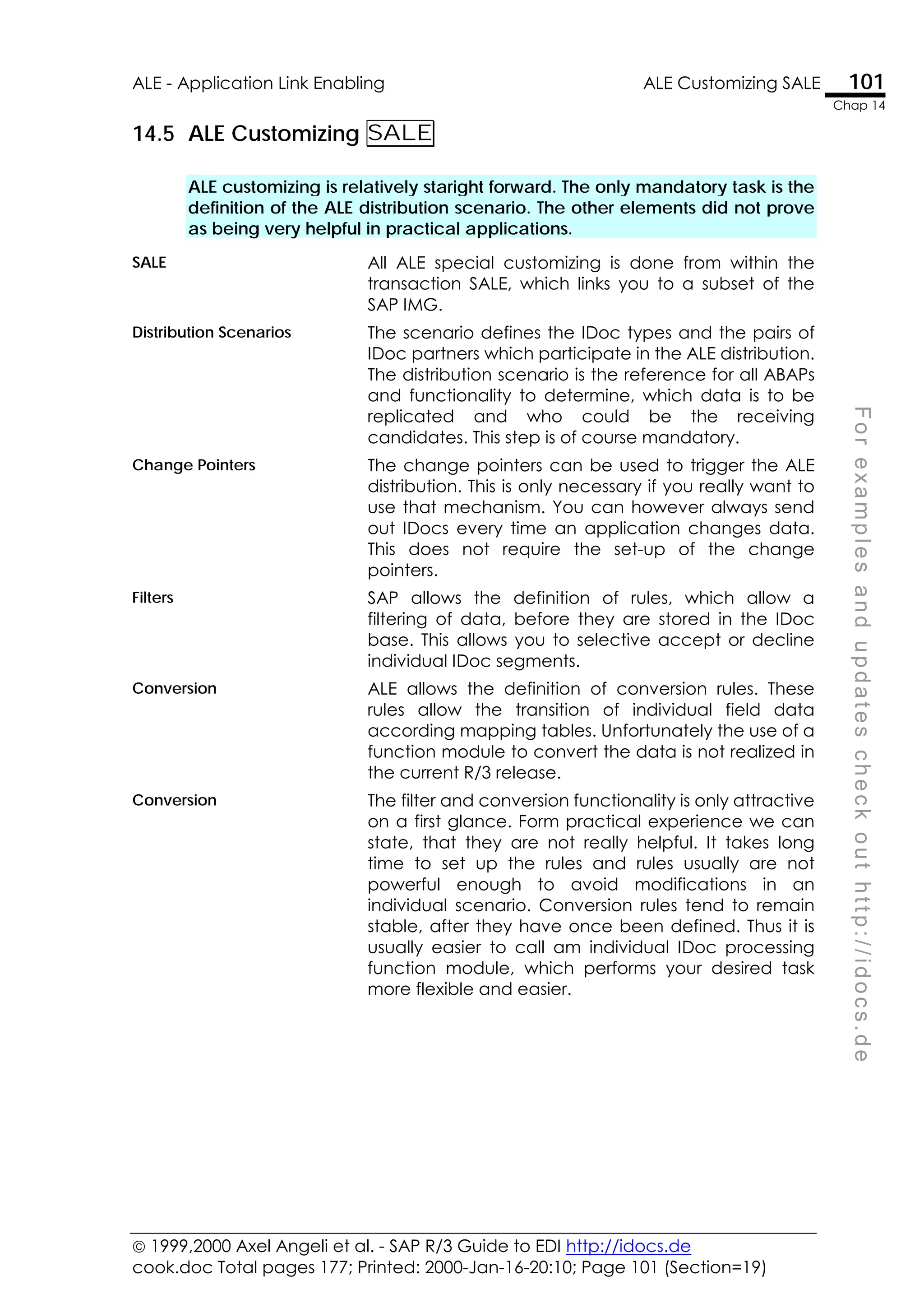  1999,2000 Axel Angeli et al. - SAP R/3 Guide to EDI http://idocs.de
cook.doc Total pages 177; Printed: 2000-Jan-16-20:10; Page 101 (Section=19)
ALE - Application Link Enabling ALE Customizing SALE 101
Chap 14
F
o
r
e
x
a
m
p
l
e
s
a
n
d
u
p
d
a
t
e
s
c
h
e
c
k
o
u
t
h
t
t
p
:
/
/
i
d
o
c
s
.
d
e
14.5 ALE Customizing SALE
ALE customizing is relatively staright forward. The only mandatory task is the
definition of the ALE distribution scenario. The other elements did not prove
as being very helpful in practical applications.
SALE All ALE special customizing is done from within the
transaction SALE, which links you to a subset of the
SAP IMG.
Distribution Scenarios The scenario defines the IDoc types and the pairs of
IDoc partners which participate in the ALE distribution.
The distribution scenario is the reference for all ABAPs
and functionality to determine, which data is to be
replicated and who could be the receiving
candidates. This step is of course mandatory.
Change Pointers The change pointers can be used to trigger the ALE
distribution. This is only necessary if you really want to
use that mechanism. You can however always send
out IDocs every time an application changes data.
This does not require the set-up of the change
pointers.
Filters SAP allows the definition of rules, which allow a
filtering of data, before they are stored in the IDoc
base. This allows you to selective accept or decline
individual IDoc segments.
Conversion ALE allows the definition of conversion rules. These
rules allow the transition of individual field data
according mapping tables. Unfortunately the use of a
function module to convert the data is not realized in
the current R/3 release.
Conversion The filter and conversion functionality is only attractive
on a first glance. Form practical experience we can
state, that they are not really helpful. It takes long
time to set up the rules and rules usually are not
powerful enough to avoid modifications in an
individual scenario. Conversion rules tend to remain
stable, after they have once been defined. Thus it is
usually easier to call am individual IDoc processing
function module, which performs your desired task
more flexible and easier.
 