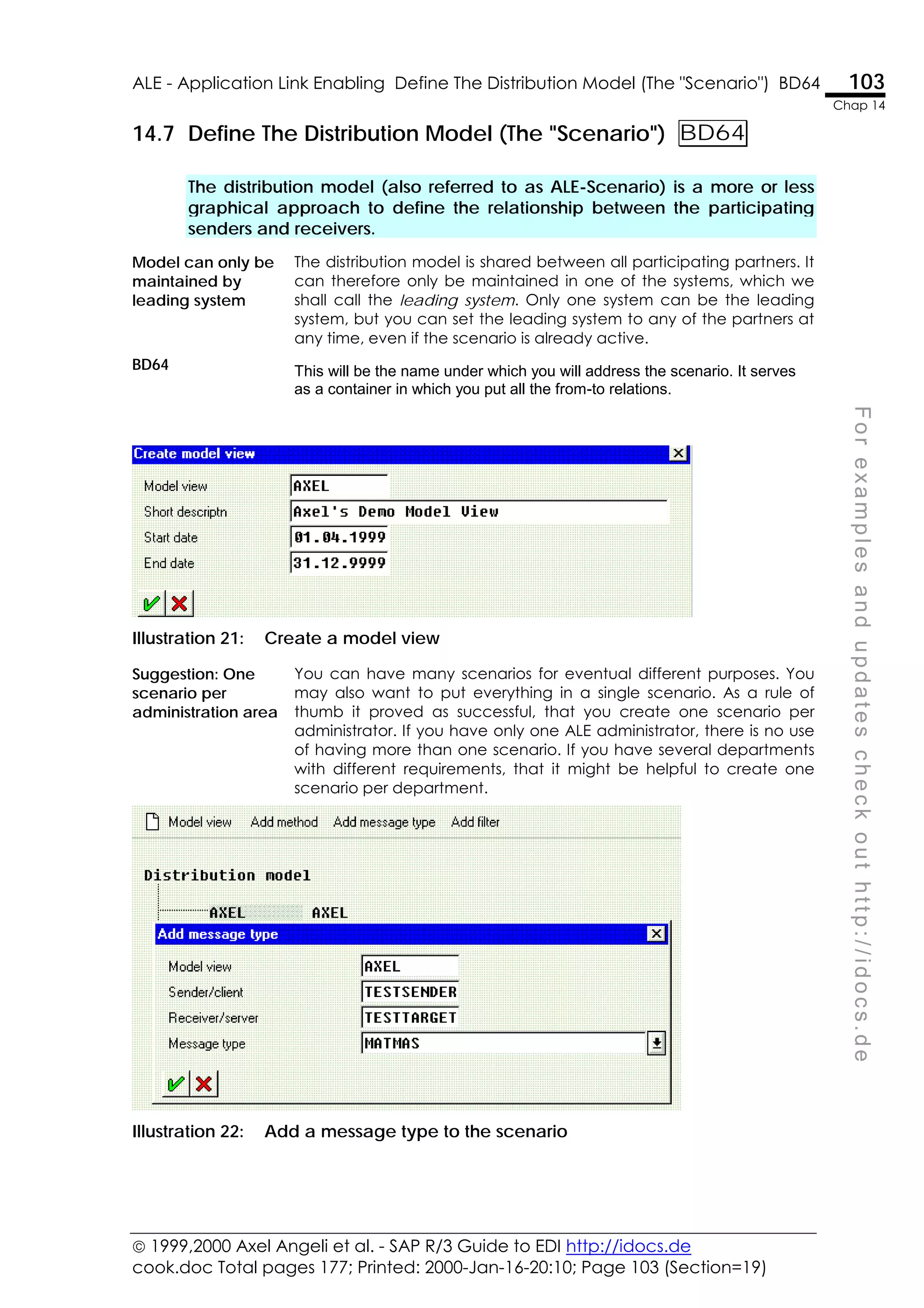  1999,2000 Axel Angeli et al. - SAP R/3 Guide to EDI http://idocs.de
cook.doc Total pages 177; Printed: 2000-Jan-16-20:10; Page 103 (Section=19)
ALE - Application Link Enabling Define The Distribution Model (The "Scenario") BD64 103
Chap 14
F
o
r
e
x
a
m
p
l
e
s
a
n
d
u
p
d
a
t
e
s
c
h
e
c
k
o
u
t
h
t
t
p
:
/
/
i
d
o
c
s
.
d
e
14.7 Define The Distribution Model (The "Scenario") BD64
The distribution model (also referred to as ALE-Scenario) is a more or less
graphical approach to define the relationship between the participating
senders and receivers.
Model can only be
maintained by
leading system
The distribution model is shared between all participating partners. It
can therefore only be maintained in one of the systems, which we
shall call the leading system. Only one system can be the leading
system, but you can set the leading system to any of the partners at
any time, even if the scenario is already active.
BD64 This will be the name under which you will address the scenario. It serves
as a container in which you put all the from-to relations.
Illustration 21: Create a model view
Suggestion: One
scenario per
administration area
You can have many scenarios for eventual different purposes. You
may also want to put everything in a single scenario. As a rule of
thumb it proved as successful, that you create one scenario per
administrator. If you have only one ALE administrator, there is no use
of having more than one scenario. If you have several departments
with different requirements, that it might be helpful to create one
scenario per department.
Illustration 22: Add a message type to the scenario
 