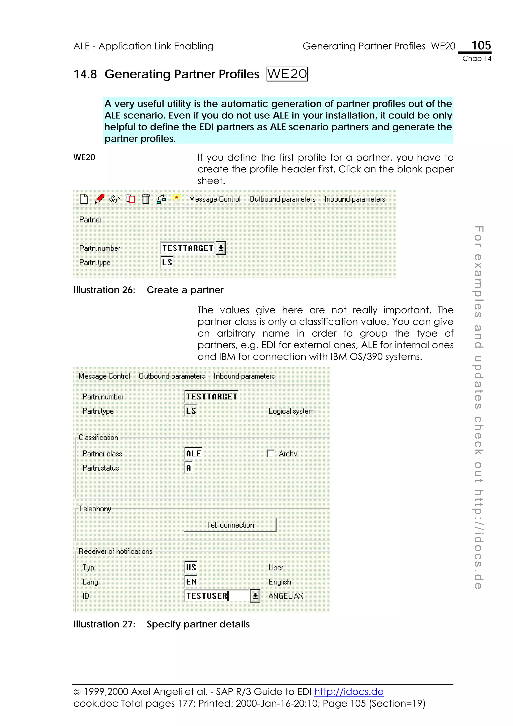  1999,2000 Axel Angeli et al. - SAP R/3 Guide to EDI http://idocs.de
cook.doc Total pages 177; Printed: 2000-Jan-16-20:10; Page 105 (Section=19)
ALE - Application Link Enabling Generating Partner Profiles WE20 105
Chap 14
F
o
r
e
x
a
m
p
l
e
s
a
n
d
u
p
d
a
t
e
s
c
h
e
c
k
o
u
t
h
t
t
p
:
/
/
i
d
o
c
s
.
d
e
14.8 Generating Partner Profiles WE20
A very useful utility is the automatic generation of partner profiles out of the
ALE scenario. Even if you do not use ALE in your installation, it could be only
helpful to define the EDI partners as ALE scenario partners and generate the
partner profiles.
WE20 If you define the first profile for a partner, you have to
create the profile header first. Click an the blank paper
sheet.
Illustration 26: Create a partner
The values give here are not really important. The
partner class is only a classification value. You can give
an arbitrary name in order to group the type of
partners, e.g. EDI for external ones, ALE for internal ones
and IBM for connection with IBM OS/390 systems.
Illustration 27: Specify partner details
 