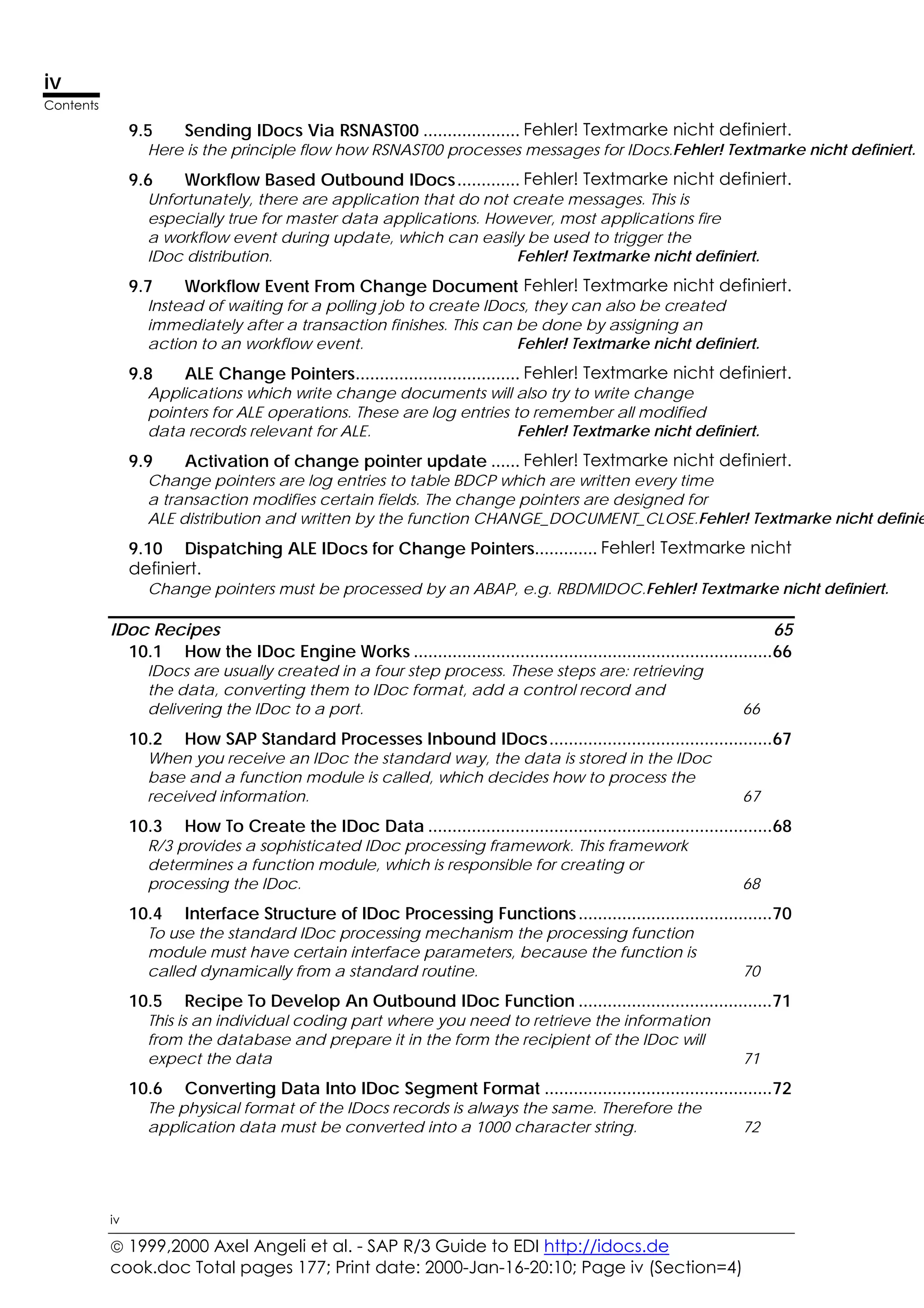  1999,2000 Axel Angeli et al. - SAP R/3 Guide to EDI http://idocs.de
cook.doc Total pages 177; Print date: 2000-Jan-16-20:10; Page iv (Section=4)
iv
Contents
iv
9.5 Sending IDocs Via RSNAST00 .................... Fehler! Textmarke nicht definiert.
Here is the principle flow how RSNAST00 processes messages for IDocs.Fehler! Textmarke nicht definiert.
9.6 Workflow Based Outbound IDocs............. Fehler! Textmarke nicht definiert.
Unfortunately, there are application that do not create messages. This is
especially true for master data applications. However, most applications fire
a workflow event during update, which can easily be used to trigger the
IDoc distribution. Fehler! Textmarke nicht definiert.
9.7 Workflow Event From Change Document Fehler! Textmarke nicht definiert.
Instead of waiting for a polling job to create IDocs, they can also be created
immediately after a transaction finishes. This can be done by assigning an
action to an workflow event. Fehler! Textmarke nicht definiert.
9.8 ALE Change Pointers.................................. Fehler! Textmarke nicht definiert.
Applications which write change documents will also try to write change
pointers for ALE operations. These are log entries to remember all modified
data records relevant for ALE. Fehler! Textmarke nicht definiert.
9.9 Activation of change pointer update ...... Fehler! Textmarke nicht definiert.
Change pointers are log entries to table BDCP which are written every time
a transaction modifies certain fields. The change pointers are designed for
ALE distribution and written by the function CHANGE_DOCUMENT_CLOSE.Fehler! Textmarke nicht definie
9.10 Dispatching ALE IDocs for Change Pointers............. Fehler! Textmarke nicht
definiert.
Change pointers must be processed by an ABAP, e.g. RBDMIDOC.Fehler! Textmarke nicht definiert.
IDoc Recipes 65
10.1 How the IDoc Engine Works ..........................................................................66
IDocs are usually created in a four step process. These steps are: retrieving
the data, converting them to IDoc format, add a control record and
delivering the IDoc to a port. 66
10.2 How SAP Standard Processes Inbound IDocs..............................................67
When you receive an IDoc the standard way, the data is stored in the IDoc
base and a function module is called, which decides how to process the
received information. 67
10.3 How To Create the IDoc Data .......................................................................68
R/3 provides a sophisticated IDoc processing framework. This framework
determines a function module, which is responsible for creating or
processing the IDoc. 68
10.4 Interface Structure of IDoc Processing Functions........................................70
To use the standard IDoc processing mechanism the processing function
module must have certain interface parameters, because the function is
called dynamically from a standard routine. 70
10.5 Recipe To Develop An Outbound IDoc Function ........................................71
This is an individual coding part where you need to retrieve the information
from the database and prepare it in the form the recipient of the IDoc will
expect the data 71
10.6 Converting Data Into IDoc Segment Format ...............................................72
The physical format of the IDocs records is always the same. Therefore the
application data must be converted into a 1000 character string. 72
 
