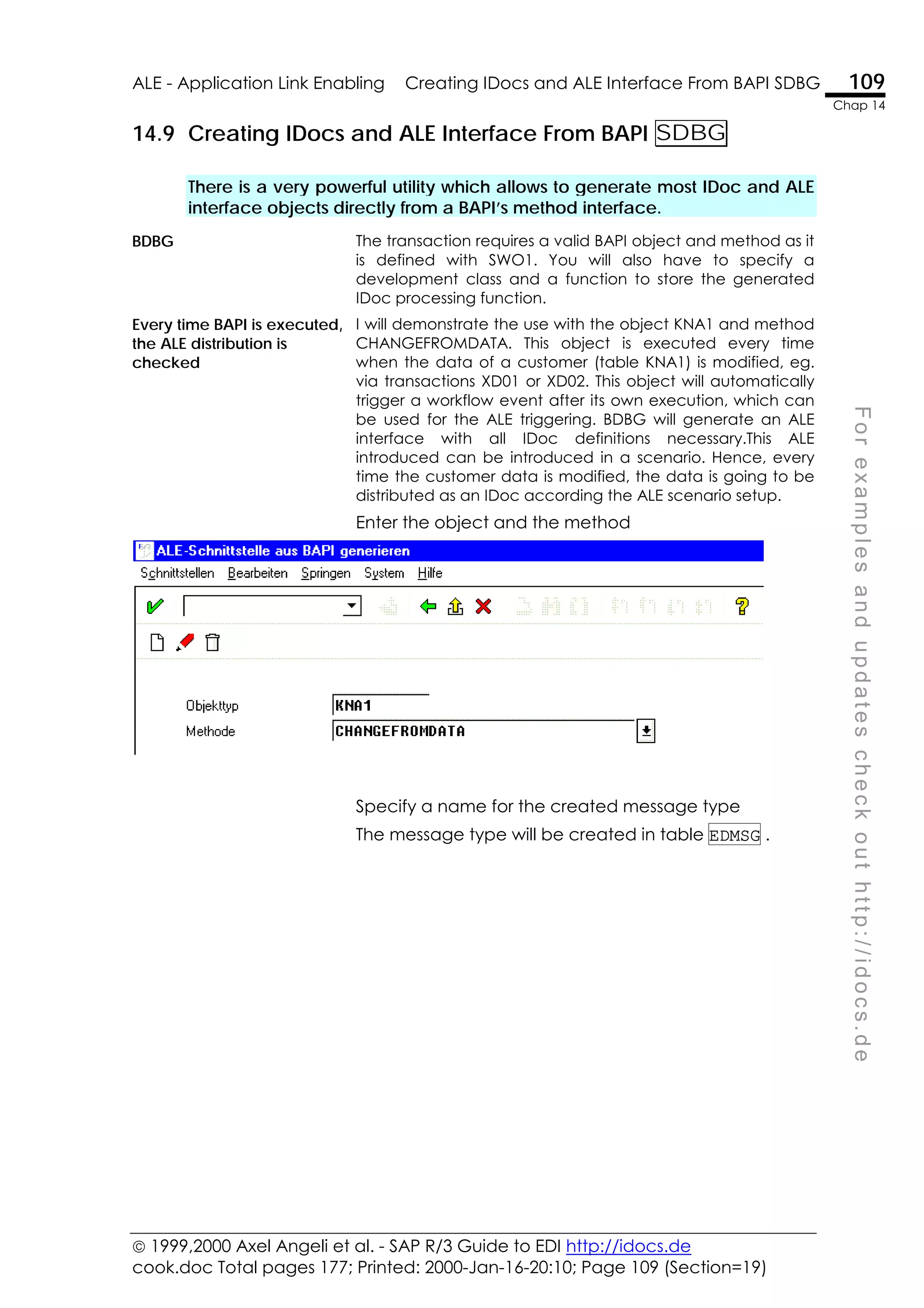  1999,2000 Axel Angeli et al. - SAP R/3 Guide to EDI http://idocs.de
cook.doc Total pages 177; Printed: 2000-Jan-16-20:10; Page 109 (Section=19)
ALE - Application Link Enabling Creating IDocs and ALE Interface From BAPI SDBG 109
Chap 14
F
o
r
e
x
a
m
p
l
e
s
a
n
d
u
p
d
a
t
e
s
c
h
e
c
k
o
u
t
h
t
t
p
:
/
/
i
d
o
c
s
.
d
e
14.9 Creating IDocs and ALE Interface From BAPI SDBG
There is a very powerful utility which allows to generate most IDoc and ALE
interface objects directly from a BAPI’s method interface.
BDBG The transaction requires a valid BAPI object and method as it
is defined with SWO1. You will also have to specify a
development class and a function to store the generated
IDoc processing function.
Every time BAPI is executed,
the ALE distribution is
checked
I will demonstrate the use with the object KNA1 and method
CHANGEFROMDATA. This object is executed every time
when the data of a customer (table KNA1) is modified, eg.
via transactions XD01 or XD02. This object will automatically
trigger a workflow event after its own execution, which can
be used for the ALE triggering. BDBG will generate an ALE
interface with all IDoc definitions necessary.This ALE
introduced can be introduced in a scenario. Hence, every
time the customer data is modified, the data is going to be
distributed as an IDoc according the ALE scenario setup.
Enter the object and the method
Specify a name for the created message type
The message type will be created in table EDMSG .
 