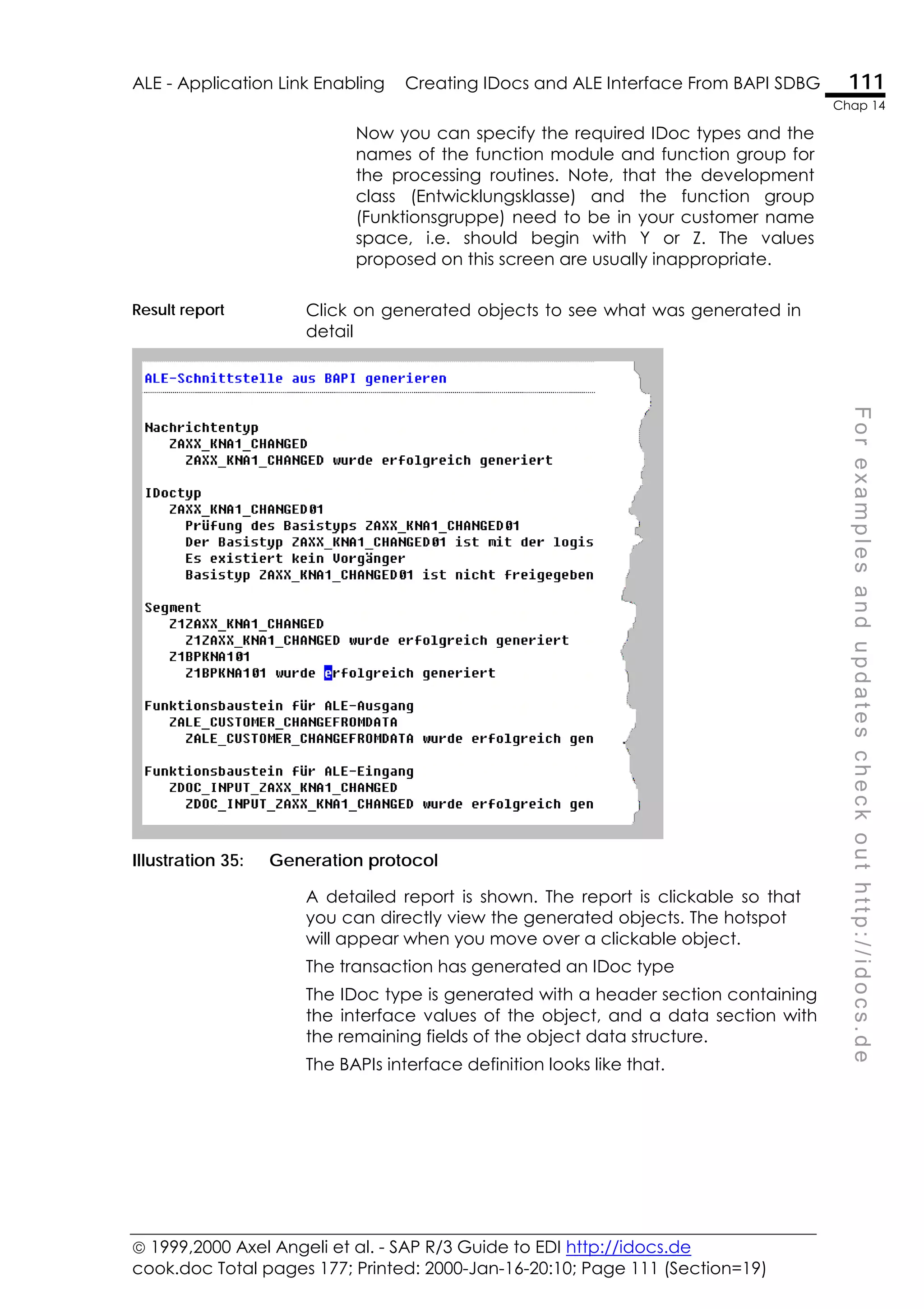  1999,2000 Axel Angeli et al. - SAP R/3 Guide to EDI http://idocs.de
cook.doc Total pages 177; Printed: 2000-Jan-16-20:10; Page 111 (Section=19)
ALE - Application Link Enabling Creating IDocs and ALE Interface From BAPI SDBG 111
Chap 14
F
o
r
e
x
a
m
p
l
e
s
a
n
d
u
p
d
a
t
e
s
c
h
e
c
k
o
u
t
h
t
t
p
:
/
/
i
d
o
c
s
.
d
e
Now you can specify the required IDoc types and the
names of the function module and function group for
the processing routines. Note, that the development
class (Entwicklungsklasse) and the function group
(Funktionsgruppe) need to be in your customer name
space, i.e. should begin with Y or Z. The values
proposed on this screen are usually inappropriate.
Result report Click on generated objects to see what was generated in
detail
Illustration 35: Generation protocol
A detailed report is shown. The report is clickable so that
you can directly view the generated objects. The hotspot
will appear when you move over a clickable object.
The transaction has generated an IDoc type
The IDoc type is generated with a header section containing
the interface values of the object, and a data section with
the remaining fields of the object data structure.
The BAPIs interface definition looks like that.
 