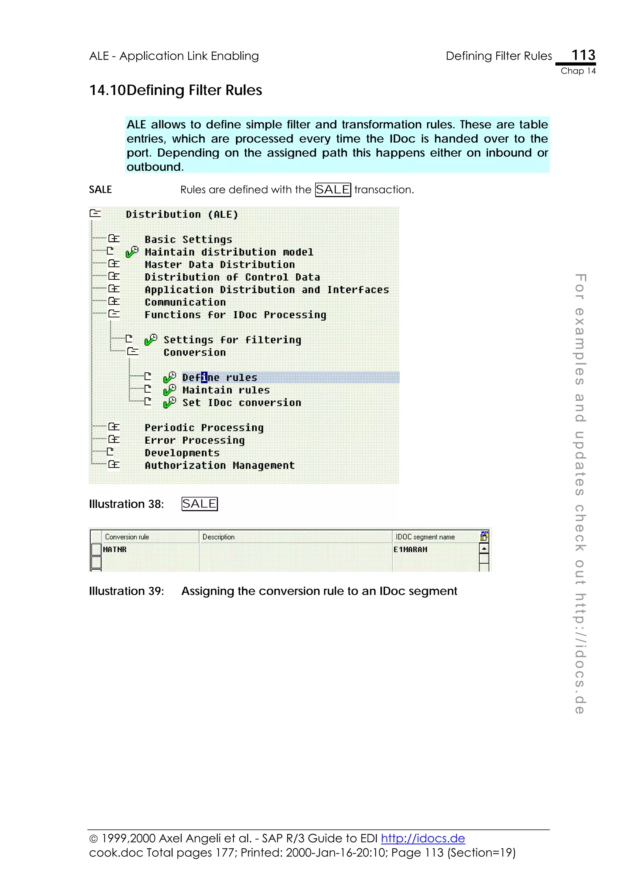  1999,2000 Axel Angeli et al. - SAP R/3 Guide to EDI http://idocs.de
cook.doc Total pages 177; Printed: 2000-Jan-16-20:10; Page 113 (Section=19)
ALE - Application Link Enabling Defining Filter Rules 113
Chap 14
F
o
r
e
x
a
m
p
l
e
s
a
n
d
u
p
d
a
t
e
s
c
h
e
c
k
o
u
t
h
t
t
p
:
/
/
i
d
o
c
s
.
d
e
14.10Defining Filter Rules
ALE allows to define simple filter and transformation rules. These are table
entries, which are processed every time the IDoc is handed over to the
port. Depending on the assigned path this happens either on inbound or
outbound.
SALE Rules are defined with the SALE transaction.
Illustration 38: SALE
Illustration 39: Assigning the conversion rule to an IDoc segment
 