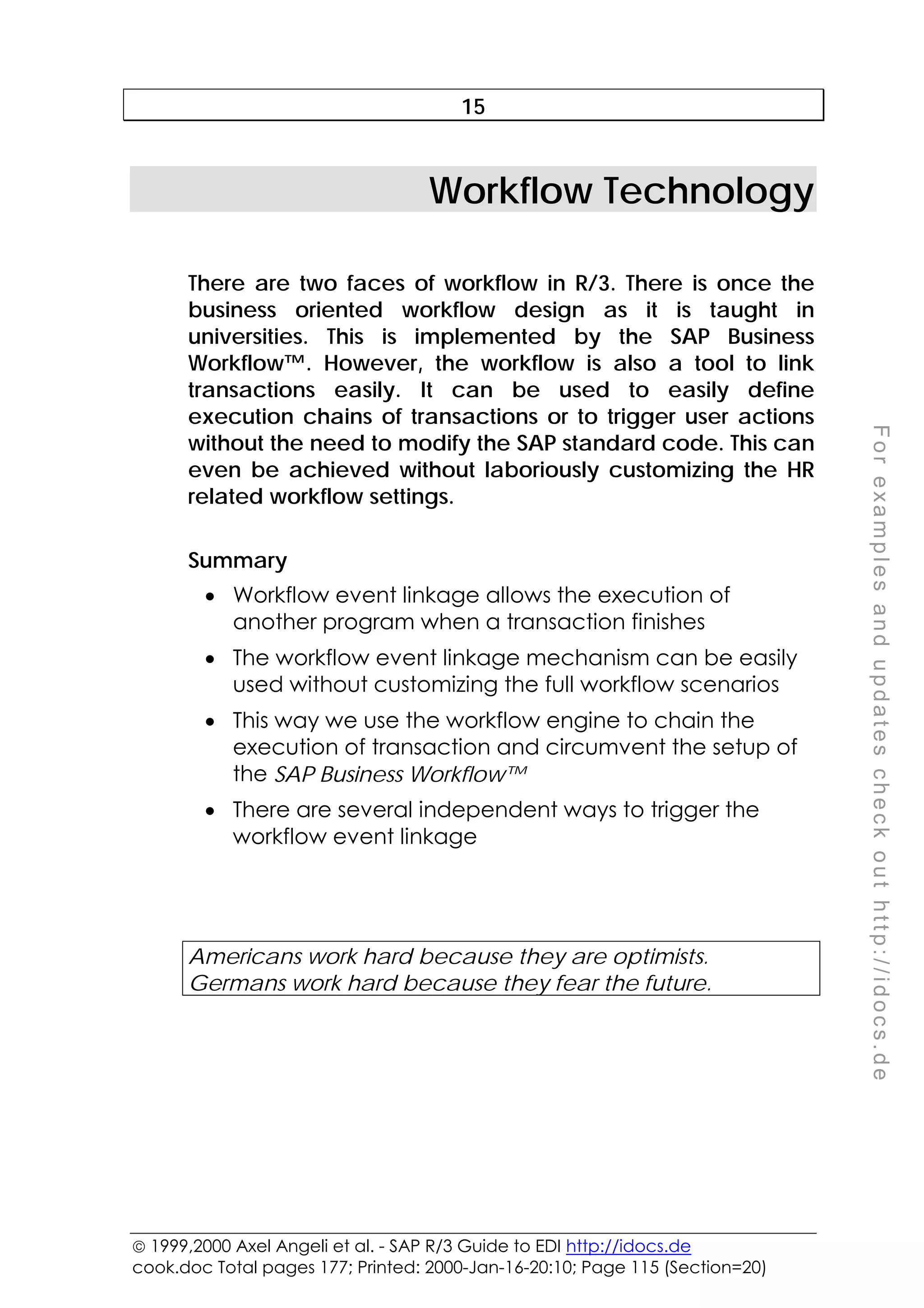  1999,2000 Axel Angeli et al. - SAP R/3 Guide to EDI http://idocs.de
cook.doc Total pages 177; Printed: 2000-Jan-16-20:10; Page 115 (Section=20)
F
o
r
e
x
a
m
p
l
e
s
a
n
d
u
p
d
a
t
e
s
c
h
e
c
k
o
u
t
h
t
t
p
:
/
/
i
d
o
c
s
.
d
e
15
Workflow Technology
There are two faces of workflow in R/3. There is once the
business oriented workflow design as it is taught in
universities. This is implemented by the SAP Business
Workflow™. However, the workflow is also a tool to link
transactions easily. It can be used to easily define
execution chains of transactions or to trigger user actions
without the need to modify the SAP standard code. This can
even be achieved without laboriously customizing the HR
related workflow settings.
Summary
• Workflow event linkage allows the execution of
another program when a transaction finishes
• The workflow event linkage mechanism can be easily
used without customizing the full workflow scenarios
• This way we use the workflow engine to chain the
execution of transaction and circumvent the setup of
the SAP Business Workflow™
• There are several independent ways to trigger the
workflow event linkage
Americans work hard because they are optimists.
Germans work hard because they fear the future.
 