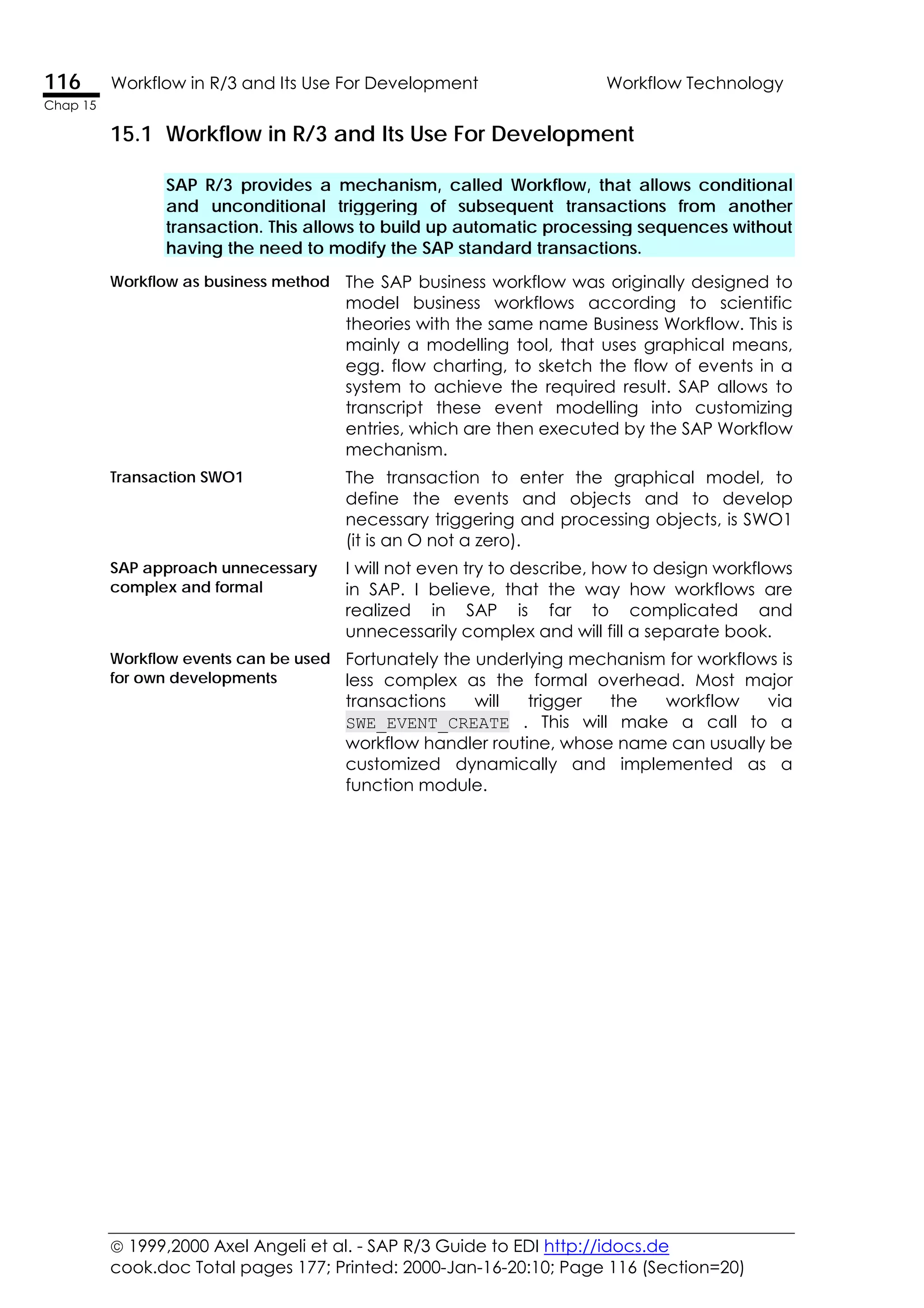 1999,2000 Axel Angeli et al. - SAP R/3 Guide to EDI http://idocs.de
cook.doc Total pages 177; Printed: 2000-Jan-16-20:10; Page 116 (Section=20)
116 Workflow in R/3 and Its Use For Development Workflow Technology
Chap 15
15.1 Workflow in R/3 and Its Use For Development
SAP R/3 provides a mechanism, called Workflow, that allows conditional
and unconditional triggering of subsequent transactions from another
transaction. This allows to build up automatic processing sequences without
having the need to modify the SAP standard transactions.
Workflow as business method The SAP business workflow was originally designed to
model business workflows according to scientific
theories with the same name Business Workflow. This is
mainly a modelling tool, that uses graphical means,
egg. flow charting, to sketch the flow of events in a
system to achieve the required result. SAP allows to
transcript these event modelling into customizing
entries, which are then executed by the SAP Workflow
mechanism.
Transaction SWO1 The transaction to enter the graphical model, to
define the events and objects and to develop
necessary triggering and processing objects, is SWO1
(it is an O not a zero).
SAP approach unnecessary
complex and formal
I will not even try to describe, how to design workflows
in SAP. I believe, that the way how workflows are
realized in SAP is far to complicated and
unnecessarily complex and will fill a separate book.
Workflow events can be used
for own developments
Fortunately the underlying mechanism for workflows is
less complex as the formal overhead. Most major
transactions will trigger the workflow via
SWE_EVENT_CREATE . This will make a call to a
workflow handler routine, whose name can usually be
customized dynamically and implemented as a
function module.
 