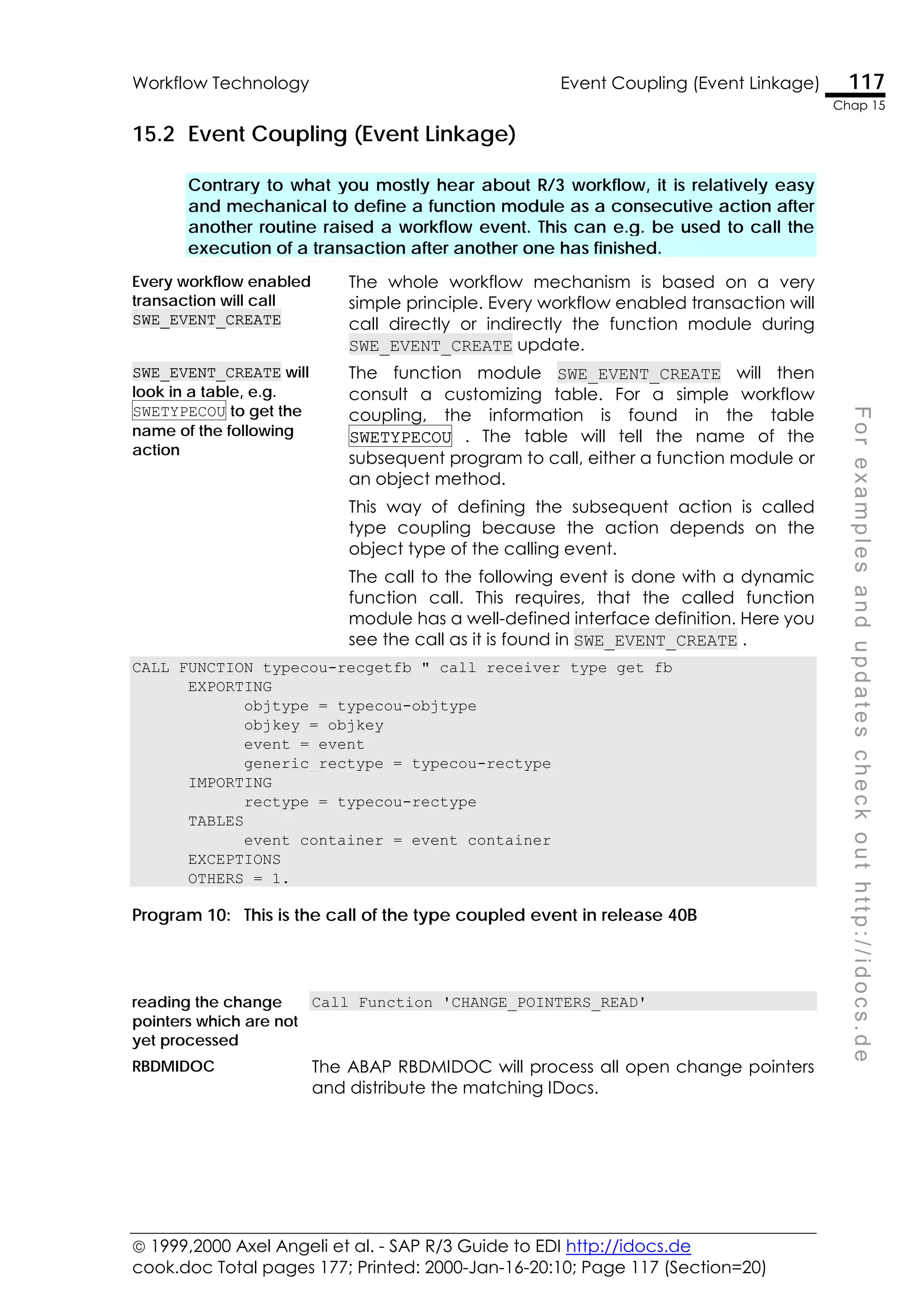  1999,2000 Axel Angeli et al. - SAP R/3 Guide to EDI http://idocs.de
cook.doc Total pages 177; Printed: 2000-Jan-16-20:10; Page 117 (Section=20)
Workflow Technology Event Coupling (Event Linkage) 117
Chap 15
F
o
r
e
x
a
m
p
l
e
s
a
n
d
u
p
d
a
t
e
s
c
h
e
c
k
o
u
t
h
t
t
p
:
/
/
i
d
o
c
s
.
d
e
15.2 Event Coupling (Event Linkage)
Contrary to what you mostly hear about R/3 workflow, it is relatively easy
and mechanical to define a function module as a consecutive action after
another routine raised a workflow event. This can e.g. be used to call the
execution of a transaction after another one has finished.
Every workflow enabled
transaction will call
SWE_EVENT_CREATE
The whole workflow mechanism is based on a very
simple principle. Every workflow enabled transaction will
call directly or indirectly the function module during
SWE_EVENT_CREATE update.
SWE_EVENT_CREATE will
look in a table, e.g.
SWETYPECOU to get the
name of the following
action
The function module SWE_EVENT_CREATE will then
consult a customizing table. For a simple workflow
coupling, the information is found in the table
SWETYPECOU . The table will tell the name of the
subsequent program to call, either a function module or
an object method.
This way of defining the subsequent action is called
type coupling because the action depends on the
object type of the calling event.
The call to the following event is done with a dynamic
function call. This requires, that the called function
module has a well-defined interface definition. Here you
see the call as it is found in SWE_EVENT_CREATE .
CALL FUNCTION typecou-recgetfb " call receiver_type_get_fb
EXPORTING
objtype = typecou-objtype
objkey = objkey
event = event
generic_rectype = typecou-rectype
IMPORTING
rectype = typecou-rectype
TABLES
event_container = event_container
EXCEPTIONS
OTHERS = 1.
Program 10: This is the call of the type coupled event in release 40B
reading the change
pointers which are not
yet processed
Call Function 'CHANGE_POINTERS_READ'
RBDMIDOC The ABAP RBDMIDOC will process all open change pointers
and distribute the matching IDocs.
 