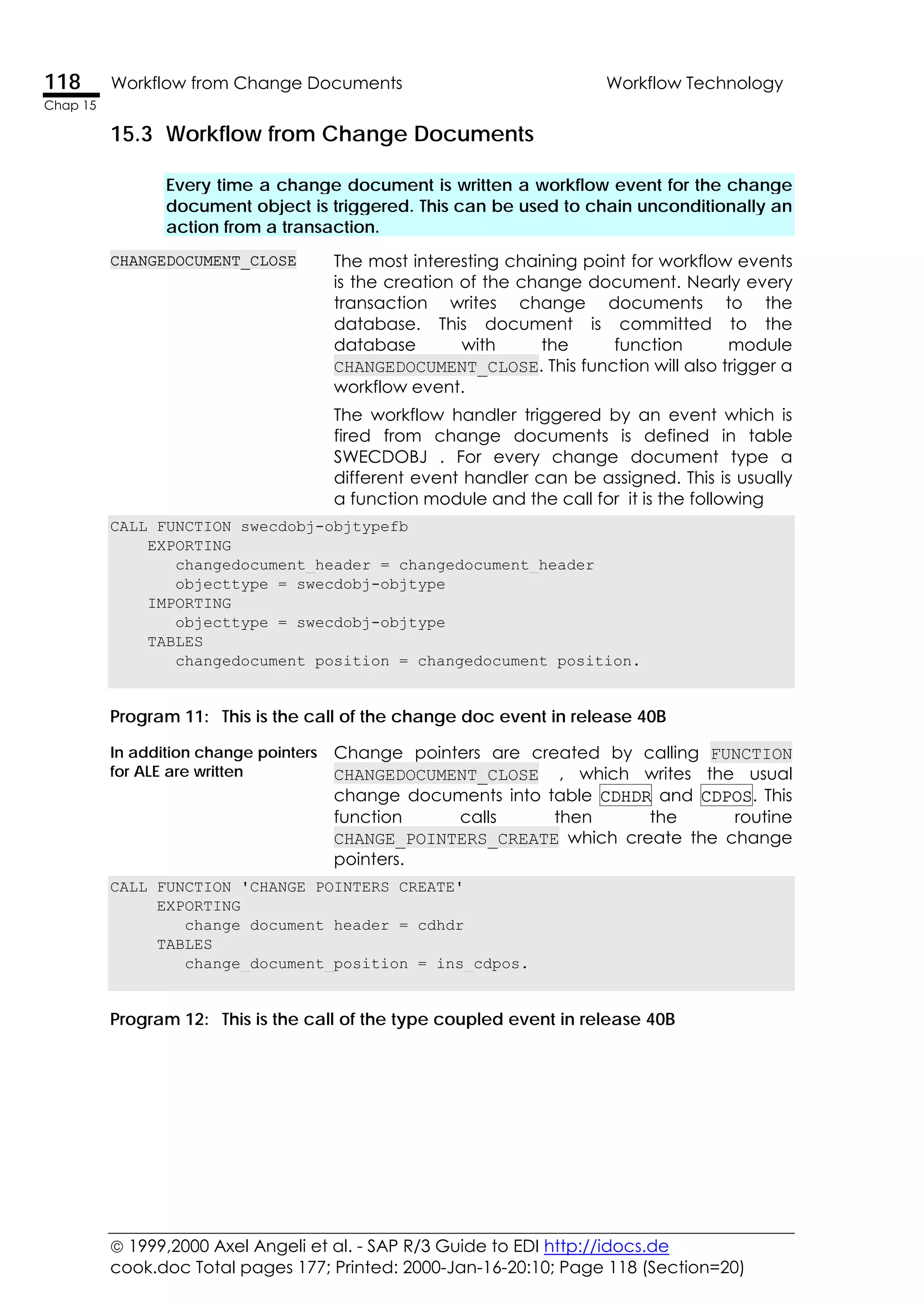  1999,2000 Axel Angeli et al. - SAP R/3 Guide to EDI http://idocs.de
cook.doc Total pages 177; Printed: 2000-Jan-16-20:10; Page 118 (Section=20)
118 Workflow from Change Documents Workflow Technology
Chap 15
15.3 Workflow from Change Documents
Every time a change document is written a workflow event for the change
document object is triggered. This can be used to chain unconditionally an
action from a transaction.
CHANGEDOCUMENT_CLOSE The most interesting chaining point for workflow events
is the creation of the change document. Nearly every
transaction writes change documents to the
database. This document is committed to the
database with the function module
CHANGEDOCUMENT_CLOSE. This function will also trigger a
workflow event.
The workflow handler triggered by an event which is
fired from change documents is defined in table
SWECDOBJ . For every change document type a
different event handler can be assigned. This is usually
a function module and the call for it is the following
CALL FUNCTION swecdobj-objtypefb
EXPORTING
changedocument_header = changedocument_header
objecttype = swecdobj-objtype
IMPORTING
objecttype = swecdobj-objtype
TABLES
changedocument_position = changedocument_position.
Program 11: This is the call of the change doc event in release 40B
In addition change pointers
for ALE are written
Change pointers are created by calling FUNCTION
CHANGEDOCUMENT_CLOSE , which writes the usual
change documents into table CDHDR and CDPOS. This
function calls then the routine
CHANGE_POINTERS_CREATE which create the change
pointers.
CALL FUNCTION 'CHANGE_POINTERS_CREATE'
EXPORTING
change_document_header = cdhdr
TABLES
change_document_position = ins_cdpos.
Program 12: This is the call of the type coupled event in release 40B
 