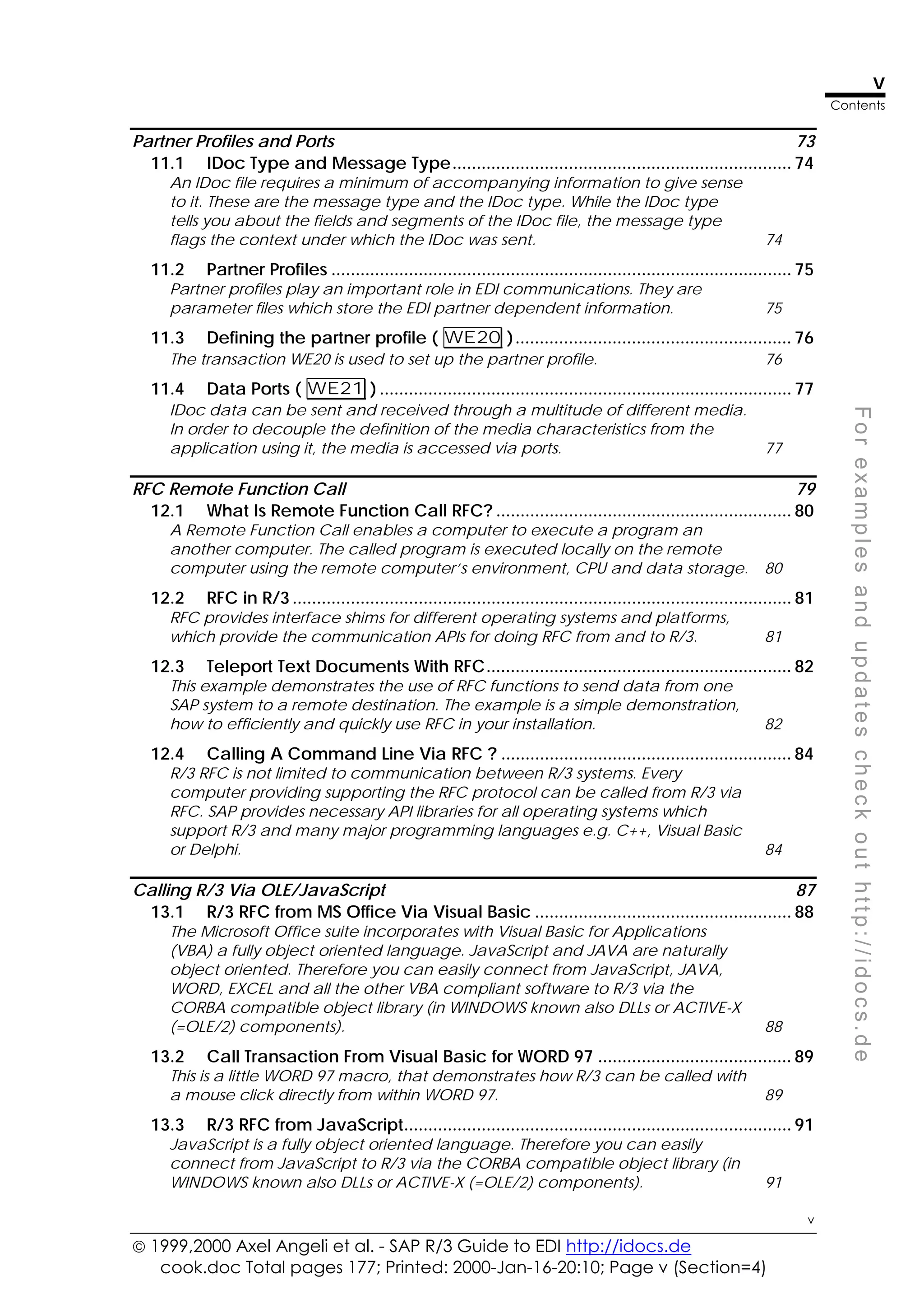  1999,2000 Axel Angeli et al. - SAP R/3 Guide to EDI http://idocs.de
cook.doc Total pages 177; Printed: 2000-Jan-16-20:10; Page v (Section=4)
v
Contents
v
F
o
r
e
x
a
m
p
l
e
s
a
n
d
u
p
d
a
t
e
s
c
h
e
c
k
o
u
t
h
t
t
p
:
/
/
i
d
o
c
s
.
d
e
Partner Profiles and Ports 73
11.1 IDoc Type and Message Type...................................................................... 74
An IDoc file requires a minimum of accompanying information to give sense
to it. These are the message type and the IDoc type. While the IDoc type
tells you about the fields and segments of the IDoc file, the message type
flags the context under which the IDoc was sent. 74
11.2 Partner Profiles ............................................................................................... 75
Partner profiles play an important role in EDI communications. They are
parameter files which store the EDI partner dependent information. 75
11.3 Defining the partner profile ( WE20 )......................................................... 76
The transaction WE20 is used to set up the partner profile. 76
11.4 Data Ports ( WE21 ) ..................................................................................... 77
IDoc data can be sent and received through a multitude of different media.
In order to decouple the definition of the media characteristics from the
application using it, the media is accessed via ports. 77
RFC Remote Function Call 79
12.1 What Is Remote Function Call RFC? ............................................................. 80
A Remote Function Call enables a computer to execute a program an
another computer. The called program is executed locally on the remote
computer using the remote computer’s environment, CPU and data storage. 80
12.2 RFC in R/3 ....................................................................................................... 81
RFC provides interface shims for different operating systems and platforms,
which provide the communication APIs for doing RFC from and to R/3. 81
12.3 Teleport Text Documents With RFC............................................................... 82
This example demonstrates the use of RFC functions to send data from one
SAP system to a remote destination. The example is a simple demonstration,
how to efficiently and quickly use RFC in your installation. 82
12.4 Calling A Command Line Via RFC ? ............................................................ 84
R/3 RFC is not limited to communication between R/3 systems. Every
computer providing supporting the RFC protocol can be called from R/3 via
RFC. SAP provides necessary API libraries for all operating systems which
support R/3 and many major programming languages e.g. C++, Visual Basic
or Delphi. 84
Calling R/3 Via OLE/JavaScript 87
13.1 R/3 RFC from MS Office Via Visual Basic ..................................................... 88
The Microsoft Office suite incorporates with Visual Basic for Applications
(VBA) a fully object oriented language. JavaScript and JAVA are naturally
object oriented. Therefore you can easily connect from JavaScript, JAVA,
WORD, EXCEL and all the other VBA compliant software to R/3 via the
CORBA compatible object library (in WINDOWS known also DLLs or ACTIVE-X
(=OLE/2) components). 88
13.2 Call Transaction From Visual Basic for WORD 97 ........................................ 89
This is a little WORD 97 macro, that demonstrates how R/3 can be called with
a mouse click directly from within WORD 97. 89
13.3 R/3 RFC from JavaScript................................................................................ 91
JavaScript is a fully object oriented language. Therefore you can easily
connect from JavaScript to R/3 via the CORBA compatible object library (in
WINDOWS known also DLLs or ACTIVE-X (=OLE/2) components). 91
 