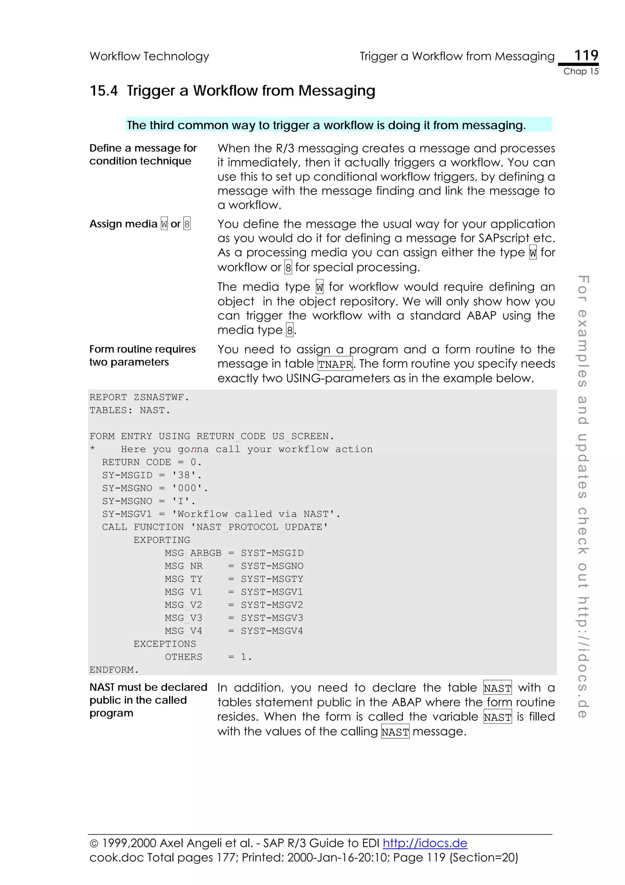  1999,2000 Axel Angeli et al. - SAP R/3 Guide to EDI http://idocs.de
cook.doc Total pages 177; Printed: 2000-Jan-16-20:10; Page 119 (Section=20)
Workflow Technology Trigger a Workflow from Messaging 119
Chap 15
F
o
r
e
x
a
m
p
l
e
s
a
n
d
u
p
d
a
t
e
s
c
h
e
c
k
o
u
t
h
t
t
p
:
/
/
i
d
o
c
s
.
d
e
15.4 Trigger a Workflow from Messaging
The third common way to trigger a workflow is doing it from messaging.
Define a message for
condition technique
When the R/3 messaging creates a message and processes
it immediately, then it actually triggers a workflow. You can
use this to set up conditional workflow triggers, by defining a
message with the message finding and link the message to
a workflow.
Assign media W or 8 You define the message the usual way for your application
as you would do it for defining a message for SAPscript etc.
As a processing media you can assign either the type W for
workflow or 8 for special processing.
The media type W for workflow would require defining an
object in the object repository. We will only show how you
can trigger the workflow with a standard ABAP using the
media type 8.
Form routine requires
two parameters
You need to assign a program and a form routine to the
message in table TNAPR. The form routine you specify needs
exactly two USING-parameters as in the example below.
REPORT ZSNASTWF.
TABLES: NAST.
FORM ENTRY USING RETURN_CODE US_SCREEN.
* Here you gonna call your workflow action
RETURN_CODE = 0.
SY-MSGID = '38'.
SY-MSGNO = '000'.
SY-MSGNO = 'I'.
SY-MSGV1 = 'Workflow called via NAST'.
CALL FUNCTION 'NAST_PROTOCOL_UPDATE'
EXPORTING
MSG_ARBGB = SYST-MSGID
MSG_NR = SYST-MSGNO
MSG_TY = SYST-MSGTY
MSG_V1 = SYST-MSGV1
MSG_V2 = SYST-MSGV2
MSG_V3 = SYST-MSGV3
MSG_V4 = SYST-MSGV4
EXCEPTIONS
OTHERS = 1.
ENDFORM.
NAST must be declared
public in the called
program
In addition, you need to declare the table NAST with a
tables statement public in the ABAP where the form routine
resides. When the form is called the variable NAST is filled
with the values of the calling NAST message.
 