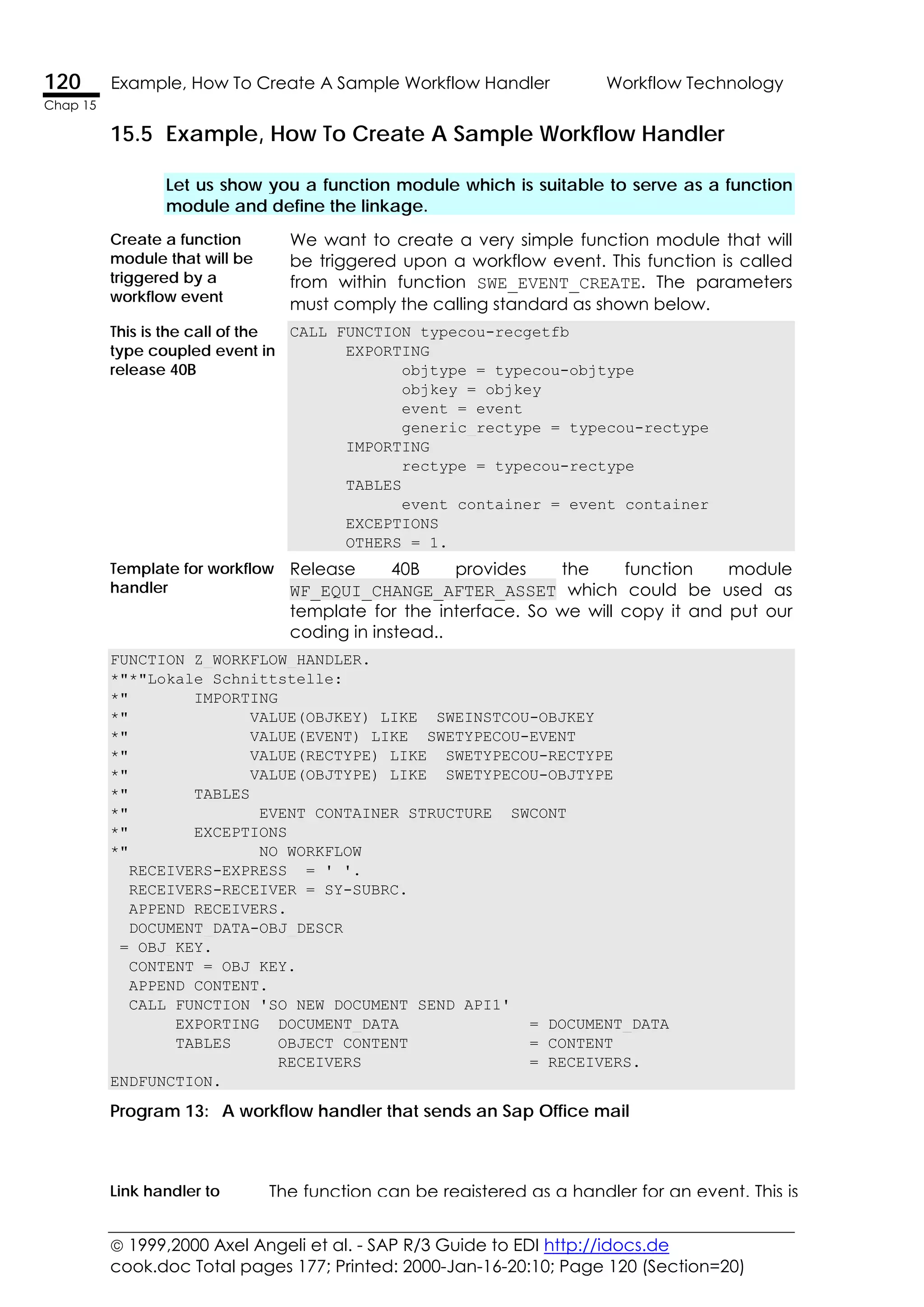  1999,2000 Axel Angeli et al. - SAP R/3 Guide to EDI http://idocs.de
cook.doc Total pages 177; Printed: 2000-Jan-16-20:10; Page 120 (Section=20)
120 Example, How To Create A Sample Workflow Handler Workflow Technology
Chap 15
15.5 Example, How To Create A Sample Workflow Handler
Let us show you a function module which is suitable to serve as a function
module and define the linkage.
Create a function
module that will be
triggered by a
workflow event
We want to create a very simple function module that will
be triggered upon a workflow event. This function is called
from within function SWE_EVENT_CREATE. The parameters
must comply the calling standard as shown below.
This is the call of the
type coupled event in
release 40B
CALL FUNCTION typecou-recgetfb
EXPORTING
objtype = typecou-objtype
objkey = objkey
event = event
generic_rectype = typecou-rectype
IMPORTING
rectype = typecou-rectype
TABLES
event_container = event_container
EXCEPTIONS
OTHERS = 1.
Template for workflow
handler
Release 40B provides the function module
WF_EQUI_CHANGE_AFTER_ASSET which could be used as
template for the interface. So we will copy it and put our
coding in instead..
FUNCTION Z_WORKFLOW_HANDLER.
*"*"Lokale Schnittstelle:
*" IMPORTING
*" VALUE(OBJKEY) LIKE SWEINSTCOU-OBJKEY
*" VALUE(EVENT) LIKE SWETYPECOU-EVENT
*" VALUE(RECTYPE) LIKE SWETYPECOU-RECTYPE
*" VALUE(OBJTYPE) LIKE SWETYPECOU-OBJTYPE
*" TABLES
*" EVENT_CONTAINER STRUCTURE SWCONT
*" EXCEPTIONS
*" NO_WORKFLOW
RECEIVERS-EXPRESS = ' '.
RECEIVERS-RECEIVER = SY-SUBRC.
APPEND RECEIVERS.
DOCUMENT_DATA-OBJ_DESCR
= OBJ_KEY.
CONTENT = OBJ_KEY.
APPEND CONTENT.
CALL FUNCTION 'SO_NEW_DOCUMENT_SEND_API1'
EXPORTING DOCUMENT_DATA = DOCUMENT_DATA
TABLES OBJECT_CONTENT = CONTENT
RECEIVERS = RECEIVERS.
ENDFUNCTION.
Program 13: A workflow handler that sends an Sap Office mail
Link handler to The function can be registered as a handler for an event. This is
 
