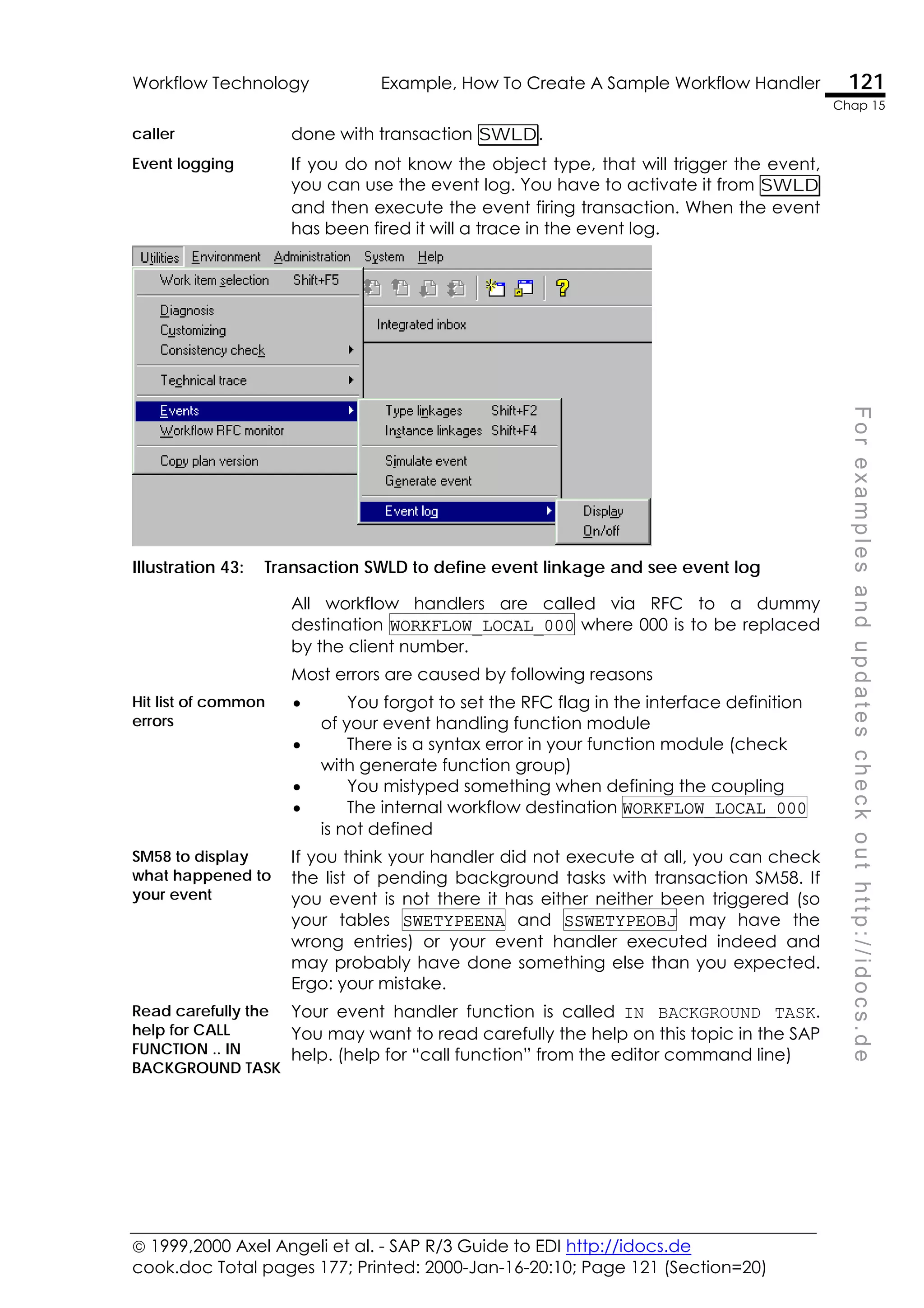  1999,2000 Axel Angeli et al. - SAP R/3 Guide to EDI http://idocs.de
cook.doc Total pages 177; Printed: 2000-Jan-16-20:10; Page 121 (Section=20)
Workflow Technology Example, How To Create A Sample Workflow Handler 121
Chap 15
F
o
r
e
x
a
m
p
l
e
s
a
n
d
u
p
d
a
t
e
s
c
h
e
c
k
o
u
t
h
t
t
p
:
/
/
i
d
o
c
s
.
d
e
caller done with transaction SWLD.
Event logging If you do not know the object type, that will trigger the event,
you can use the event log. You have to activate it from SWLD
and then execute the event firing transaction. When the event
has been fired it will a trace in the event log.
Illustration 43: Transaction SWLD to define event linkage and see event log
All workflow handlers are called via RFC to a dummy
destination WORKFLOW_LOCAL_000 where 000 is to be replaced
by the client number.
Most errors are caused by following reasons
Hit list of common
errors
• You forgot to set the RFC flag in the interface definition
of your event handling function module
• There is a syntax error in your function module (check
with generate function group)
• You mistyped something when defining the coupling
• The internal workflow destination WORKFLOW_LOCAL_000
is not defined
SM58 to display
what happened to
your event
If you think your handler did not execute at all, you can check
the list of pending background tasks with transaction SM58. If
you event is not there it has either neither been triggered (so
your tables SWETYPEENA and SSWETYPEOBJ may have the
wrong entries) or your event handler executed indeed and
may probably have done something else than you expected.
Ergo: your mistake.
Read carefully the
help for CALL
FUNCTION .. IN
BACKGROUND TASK
Your event handler function is called IN BACKGROUND TASK.
You may want to read carefully the help on this topic in the SAP
help. (help for “call function” from the editor command line)
 