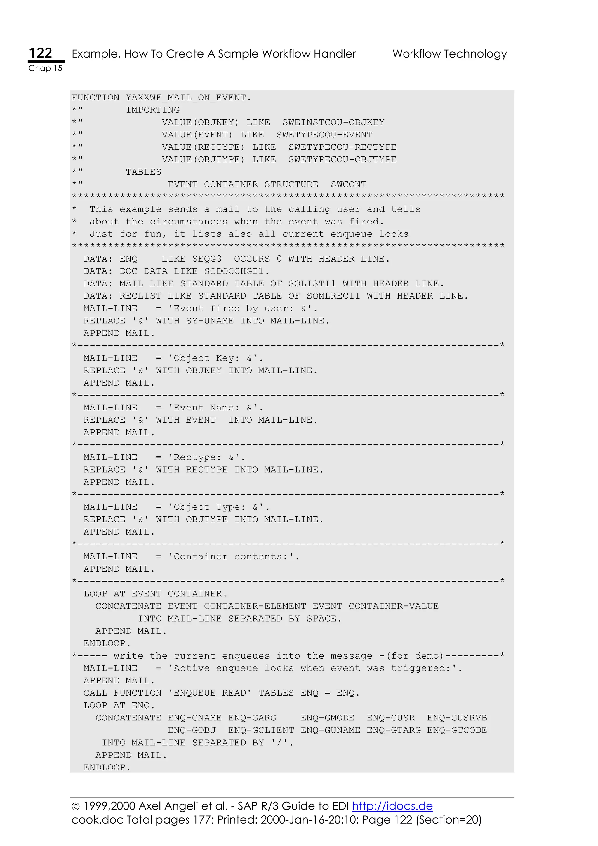  1999,2000 Axel Angeli et al. - SAP R/3 Guide to EDI http://idocs.de
cook.doc Total pages 177; Printed: 2000-Jan-16-20:10; Page 122 (Section=20)
122 Example, How To Create A Sample Workflow Handler Workflow Technology
Chap 15
FUNCTION YAXXWF_MAIL_ON_EVENT.
*" IMPORTING
*" VALUE(OBJKEY) LIKE SWEINSTCOU-OBJKEY
*" VALUE(EVENT) LIKE SWETYPECOU-EVENT
*" VALUE(RECTYPE) LIKE SWETYPECOU-RECTYPE
*" VALUE(OBJTYPE) LIKE SWETYPECOU-OBJTYPE
*" TABLES
*" EVENT_CONTAINER STRUCTURE SWCONT
************************************************************************
* This example sends a mail to the calling user and tells
* about the circumstances when the event was fired.
* Just for fun, it lists also all current enqueue locks
************************************************************************
DATA: ENQ LIKE SEQG3 OCCURS 0 WITH HEADER LINE.
DATA: DOC_DATA LIKE SODOCCHGI1.
DATA: MAIL LIKE STANDARD TABLE OF SOLISTI1 WITH HEADER LINE.
DATA: RECLIST LIKE STANDARD TABLE OF SOMLRECI1 WITH HEADER LINE.
MAIL-LINE = 'Event fired by user: &'.
REPLACE '&' WITH SY-UNAME INTO MAIL-LINE.
APPEND MAIL.
*----------------------------------------------------------------------*
MAIL-LINE = 'Object Key: &'.
REPLACE '&' WITH OBJKEY INTO MAIL-LINE.
APPEND MAIL.
*----------------------------------------------------------------------*
MAIL-LINE = 'Event Name: &'.
REPLACE '&' WITH EVENT INTO MAIL-LINE.
APPEND MAIL.
*----------------------------------------------------------------------*
MAIL-LINE = 'Rectype: &'.
REPLACE '&' WITH RECTYPE INTO MAIL-LINE.
APPEND MAIL.
*----------------------------------------------------------------------*
MAIL-LINE = 'Object Type: &'.
REPLACE '&' WITH OBJTYPE INTO MAIL-LINE.
APPEND MAIL.
*----------------------------------------------------------------------*
MAIL-LINE = 'Container contents:'.
APPEND MAIL.
*----------------------------------------------------------------------*
LOOP AT EVENT_CONTAINER.
CONCATENATE EVENT_CONTAINER-ELEMENT EVENT_CONTAINER-VALUE
INTO MAIL-LINE SEPARATED BY SPACE.
APPEND MAIL.
ENDLOOP.
*----- write the current enqueues into the message -(for demo)---------*
MAIL-LINE = 'Active enqueue locks when event was triggered:'.
APPEND MAIL.
CALL FUNCTION 'ENQUEUE_READ' TABLES ENQ = ENQ.
LOOP AT ENQ.
CONCATENATE ENQ-GNAME ENQ-GARG ENQ-GMODE ENQ-GUSR ENQ-GUSRVB
ENQ-GOBJ ENQ-GCLIENT ENQ-GUNAME ENQ-GTARG ENQ-GTCODE
INTO MAIL-LINE SEPARATED BY '/'.
APPEND MAIL.
ENDLOOP.
 
