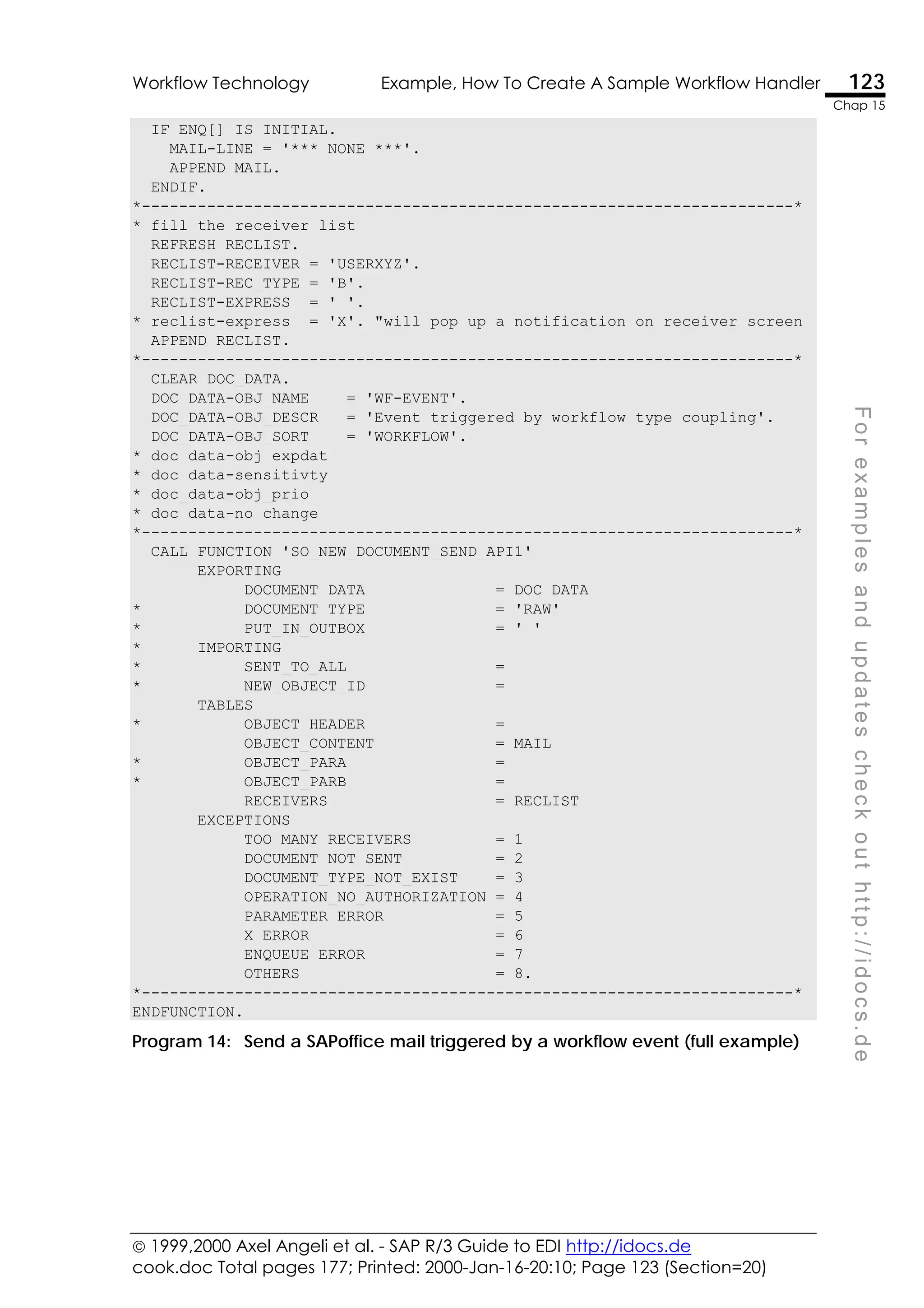  1999,2000 Axel Angeli et al. - SAP R/3 Guide to EDI http://idocs.de
cook.doc Total pages 177; Printed: 2000-Jan-16-20:10; Page 123 (Section=20)
Workflow Technology Example, How To Create A Sample Workflow Handler 123
Chap 15
F
o
r
e
x
a
m
p
l
e
s
a
n
d
u
p
d
a
t
e
s
c
h
e
c
k
o
u
t
h
t
t
p
:
/
/
i
d
o
c
s
.
d
e
IF ENQ[] IS INITIAL.
MAIL-LINE = '*** NONE ***'.
APPEND MAIL.
ENDIF.
*----------------------------------------------------------------------*
* fill the receiver list
REFRESH RECLIST.
RECLIST-RECEIVER = 'USERXYZ'.
RECLIST-REC_TYPE = 'B'.
RECLIST-EXPRESS = ' '.
* reclist-express = 'X'. "will pop up a notification on receiver screen
APPEND RECLIST.
*----------------------------------------------------------------------*
CLEAR DOC_DATA.
DOC_DATA-OBJ_NAME = 'WF-EVENT'.
DOC_DATA-OBJ_DESCR = 'Event triggered by workflow type coupling'.
DOC_DATA-OBJ_SORT = 'WORKFLOW'.
* doc_data-obj_expdat
* doc_data-sensitivty
* doc_data-obj_prio
* doc_data-no_change
*----------------------------------------------------------------------*
CALL FUNCTION 'SO_NEW_DOCUMENT_SEND_API1'
EXPORTING
DOCUMENT_DATA = DOC_DATA
* DOCUMENT_TYPE = 'RAW'
* PUT_IN_OUTBOX = ' '
* IMPORTING
* SENT_TO_ALL =
* NEW_OBJECT_ID =
TABLES
* OBJECT_HEADER =
OBJECT_CONTENT = MAIL
* OBJECT_PARA =
* OBJECT_PARB =
RECEIVERS = RECLIST
EXCEPTIONS
TOO_MANY_RECEIVERS = 1
DOCUMENT_NOT_SENT = 2
DOCUMENT_TYPE_NOT_EXIST = 3
OPERATION_NO_AUTHORIZATION = 4
PARAMETER_ERROR = 5
X_ERROR = 6
ENQUEUE_ERROR = 7
OTHERS = 8.
*----------------------------------------------------------------------*
ENDFUNCTION.
Program 14: Send a SAPoffice mail triggered by a workflow event (full example)
 