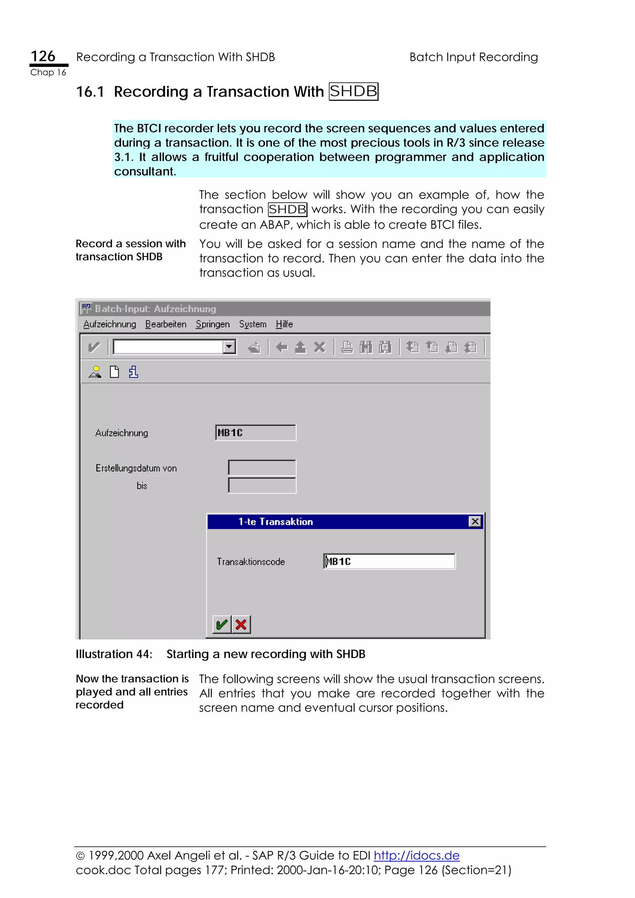  1999,2000 Axel Angeli et al. - SAP R/3 Guide to EDI http://idocs.de
cook.doc Total pages 177; Printed: 2000-Jan-16-20:10; Page 126 (Section=21)
126 Recording a Transaction With SHDB Batch Input Recording
Chap 16
16.1 Recording a Transaction With SHDB
The BTCI recorder lets you record the screen sequences and values entered
during a transaction. It is one of the most precious tools in R/3 since release
3.1. It allows a fruitful cooperation between programmer and application
consultant.
The section below will show you an example of, how the
transaction SHDB works. With the recording you can easily
create an ABAP, which is able to create BTCI files.
Record a session with
transaction SHDB
You will be asked for a session name and the name of the
transaction to record. Then you can enter the data into the
transaction as usual.
Illustration 44: Starting a new recording with SHDB
Now the transaction is
played and all entries
recorded
The following screens will show the usual transaction screens.
All entries that you make are recorded together with the
screen name and eventual cursor positions.
 
