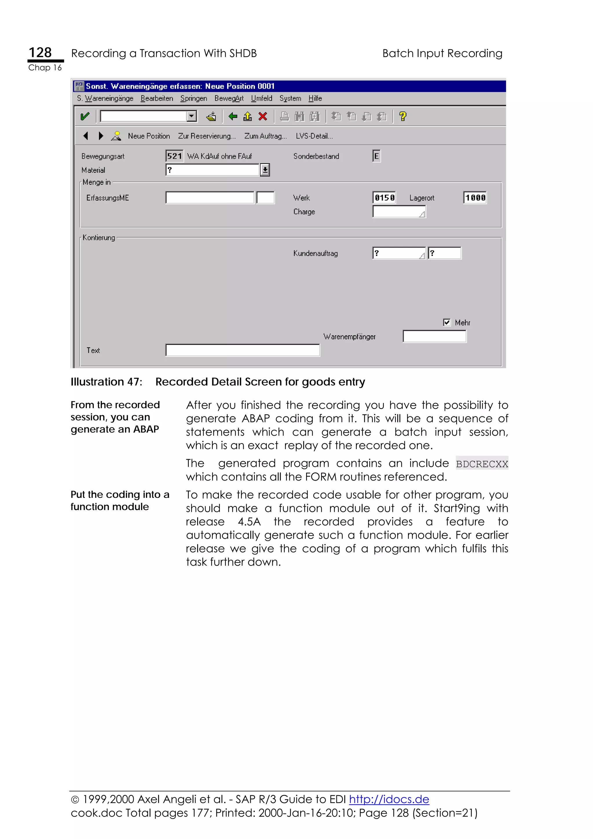  1999,2000 Axel Angeli et al. - SAP R/3 Guide to EDI http://idocs.de
cook.doc Total pages 177; Printed: 2000-Jan-16-20:10; Page 128 (Section=21)
128 Recording a Transaction With SHDB Batch Input Recording
Chap 16
Illustration 47: Recorded Detail Screen for goods entry
From the recorded
session, you can
generate an ABAP
After you finished the recording you have the possibility to
generate ABAP coding from it. This will be a sequence of
statements which can generate a batch input session,
which is an exact replay of the recorded one.
The generated program contains an include BDCRECXX
which contains all the FORM routines referenced.
Put the coding into a
function module
To make the recorded code usable for other program, you
should make a function module out of it. Start9ing with
release 4.5A the recorded provides a feature to
automatically generate such a function module. For earlier
release we give the coding of a program which fulfils this
task further down.
 