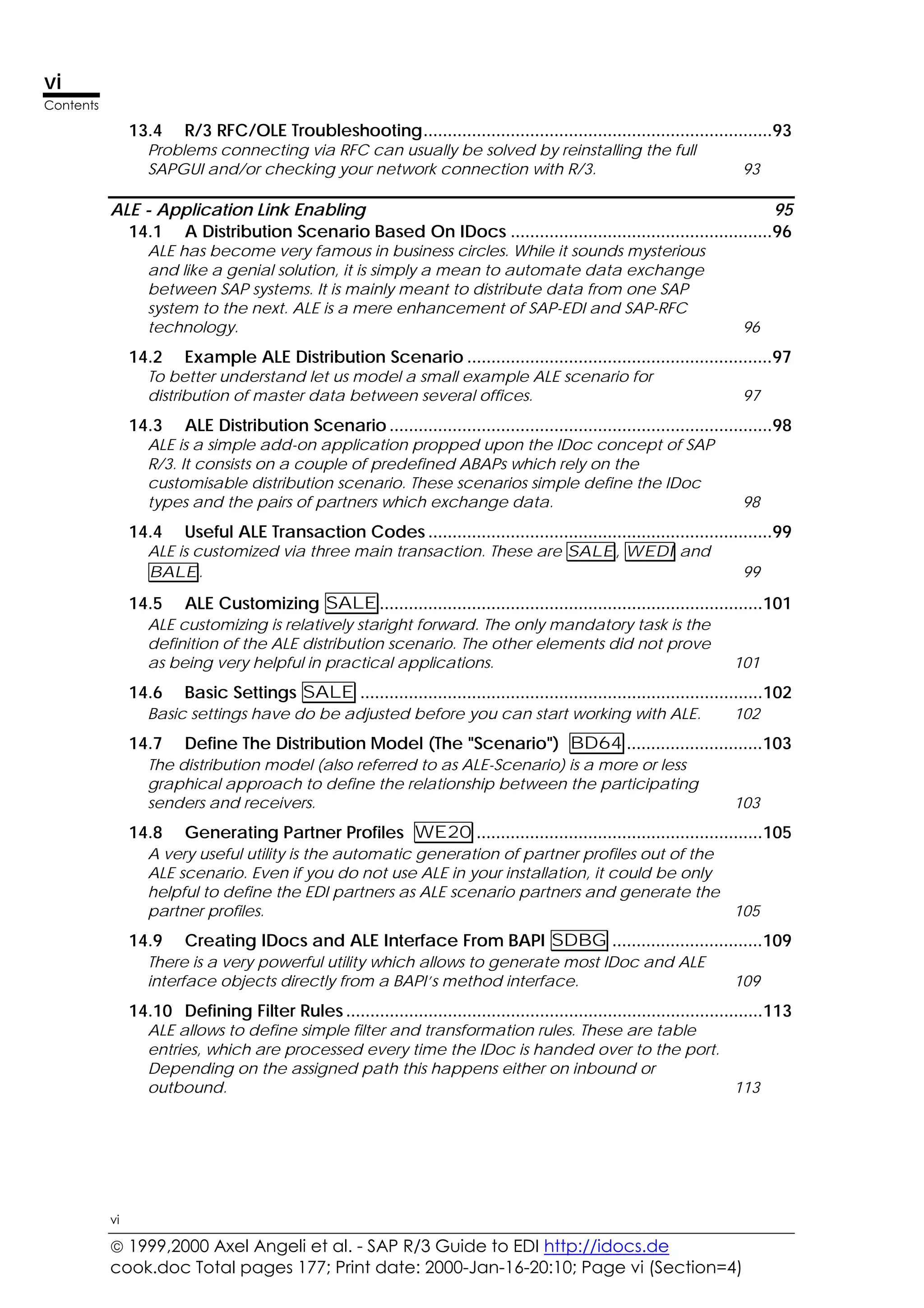  1999,2000 Axel Angeli et al. - SAP R/3 Guide to EDI http://idocs.de
cook.doc Total pages 177; Print date: 2000-Jan-16-20:10; Page vi (Section=4)
vi
Contents
vi
13.4 R/3 RFC/OLE Troubleshooting........................................................................93
Problems connecting via RFC can usually be solved by reinstalling the full
SAPGUI and/or checking your network connection with R/3. 93
ALE - Application Link Enabling 95
14.1 A Distribution Scenario Based On IDocs ......................................................96
ALE has become very famous in business circles. While it sounds mysterious
and like a genial solution, it is simply a mean to automate data exchange
between SAP systems. It is mainly meant to distribute data from one SAP
system to the next. ALE is a mere enhancement of SAP-EDI and SAP-RFC
technology. 96
14.2 Example ALE Distribution Scenario ...............................................................97
To better understand let us model a small example ALE scenario for
distribution of master data between several offices. 97
14.3 ALE Distribution Scenario ...............................................................................98
ALE is a simple add-on application propped upon the IDoc concept of SAP
R/3. It consists on a couple of predefined ABAPs which rely on the
customisable distribution scenario. These scenarios simple define the IDoc
types and the pairs of partners which exchange data. 98
14.4 Useful ALE Transaction Codes .......................................................................99
ALE is customized via three main transaction. These are SALE, WEDI and
BALE. 99
14.5 ALE Customizing SALE...............................................................................101
ALE customizing is relatively staright forward. The only mandatory task is the
definition of the ALE distribution scenario. The other elements did not prove
as being very helpful in practical applications. 101
14.6 Basic Settings SALE ...................................................................................102
Basic settings have do be adjusted before you can start working with ALE. 102
14.7 Define The Distribution Model (The "Scenario") BD64 ............................103
The distribution model (also referred to as ALE-Scenario) is a more or less
graphical approach to define the relationship between the participating
senders and receivers. 103
14.8 Generating Partner Profiles WE20 ...........................................................105
A very useful utility is the automatic generation of partner profiles out of the
ALE scenario. Even if you do not use ALE in your installation, it could be only
helpful to define the EDI partners as ALE scenario partners and generate the
partner profiles. 105
14.9 Creating IDocs and ALE Interface From BAPI SDBG ...............................109
There is a very powerful utility which allows to generate most IDoc and ALE
interface objects directly from a BAPI’s method interface. 109
14.10 Defining Filter Rules ......................................................................................113
ALE allows to define simple filter and transformation rules. These are table
entries, which are processed every time the IDoc is handed over to the port.
Depending on the assigned path this happens either on inbound or
outbound. 113
 