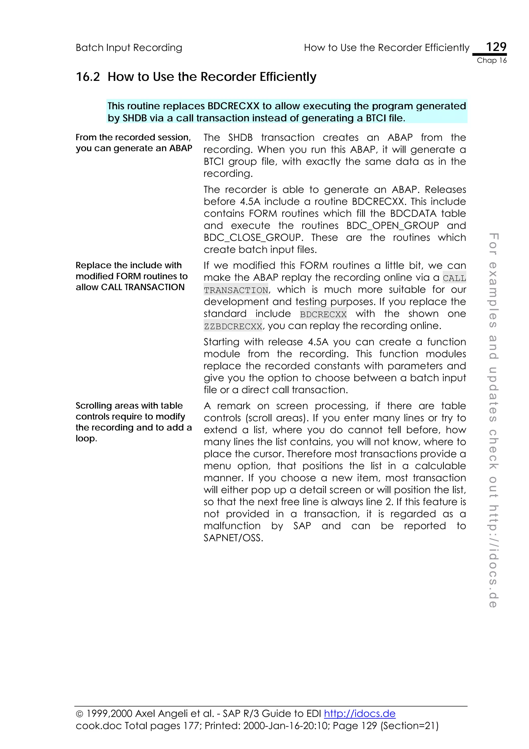  1999,2000 Axel Angeli et al. - SAP R/3 Guide to EDI http://idocs.de
cook.doc Total pages 177; Printed: 2000-Jan-16-20:10; Page 129 (Section=21)
Batch Input Recording How to Use the Recorder Efficiently 129
Chap 16
F
o
r
e
x
a
m
p
l
e
s
a
n
d
u
p
d
a
t
e
s
c
h
e
c
k
o
u
t
h
t
t
p
:
/
/
i
d
o
c
s
.
d
e
16.2 How to Use the Recorder Efficiently
This routine replaces BDCRECXX to allow executing the program generated
by SHDB via a call transaction instead of generating a BTCI file.
From the recorded session,
you can generate an ABAP
The SHDB transaction creates an ABAP from the
recording. When you run this ABAP, it will generate a
BTCI group file, with exactly the same data as in the
recording.
The recorder is able to generate an ABAP. Releases
before 4.5A include a routine BDCRECXX. This include
contains FORM routines which fill the BDCDATA table
and execute the routines BDC_OPEN_GROUP and
BDC_CLOSE_GROUP. These are the routines which
create batch input files.
Replace the include with
modified FORM routines to
allow CALL TRANSACTION
If we modified this FORM routines a little bit, we can
make the ABAP replay the recording online via a CALL
TRANSACTION, which is much more suitable for our
development and testing purposes. If you replace the
standard include BDCRECXX with the shown one
ZZBDCRECXX, you can replay the recording online.
Starting with release 4.5A you can create a function
module from the recording. This function modules
replace the recorded constants with parameters and
give you the option to choose between a batch input
file or a direct call transaction.
Scrolling areas with table
controls require to modify
the recording and to add a
loop.
A remark on screen processing, if there are table
controls (scroll areas). If you enter many lines or try to
extend a list, where you do cannot tell before, how
many lines the list contains, you will not know, where to
place the cursor. Therefore most transactions provide a
menu option, that positions the list in a calculable
manner. If you choose a new item, most transaction
will either pop up a detail screen or will position the list,
so that the next free line is always line 2. If this feature is
not provided in a transaction, it is regarded as a
malfunction by SAP and can be reported to
SAPNET/OSS.
 