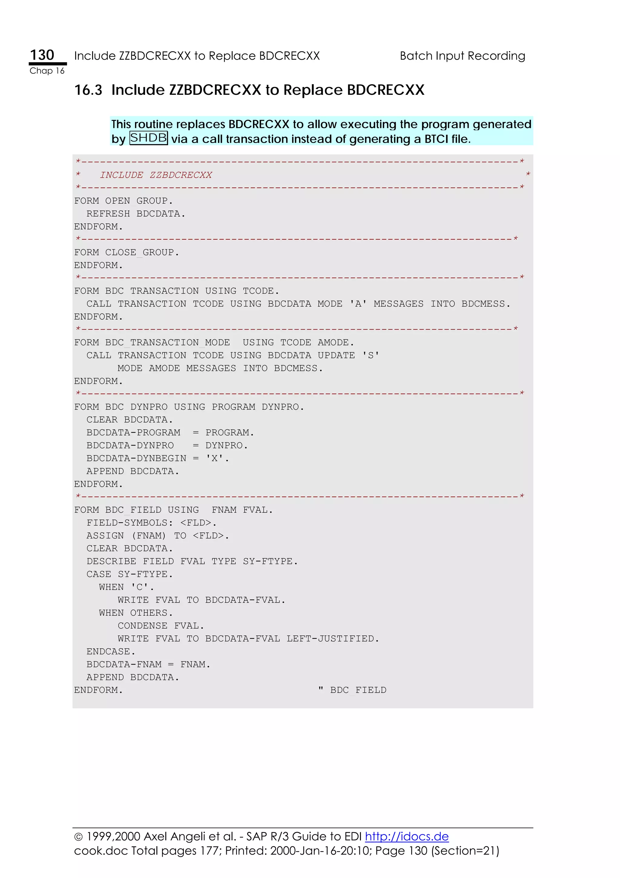  1999,2000 Axel Angeli et al. - SAP R/3 Guide to EDI http://idocs.de
cook.doc Total pages 177; Printed: 2000-Jan-16-20:10; Page 130 (Section=21)
130 Include ZZBDCRECXX to Replace BDCRECXX Batch Input Recording
Chap 16
16.3 Include ZZBDCRECXX to Replace BDCRECXX
This routine replaces BDCRECXX to allow executing the program generated
by SHDB via a call transaction instead of generating a BTCI file.
*----------------------------------------------------------------------*
* INCLUDE ZZBDCRECXX *
*----------------------------------------------------------------------*
FORM OPEN_GROUP.
REFRESH BDCDATA.
ENDFORM.
*---------------------------------------------------------------------*
FORM CLOSE_GROUP.
ENDFORM.
*----------------------------------------------------------------------*
FORM BDC_TRANSACTION USING TCODE.
CALL TRANSACTION TCODE USING BDCDATA MODE 'A' MESSAGES INTO BDCMESS.
ENDFORM.
*---------------------------------------------------------------------*
FORM BDC_TRANSACTION_MODE USING TCODE AMODE.
CALL TRANSACTION TCODE USING BDCDATA UPDATE 'S'
MODE AMODE MESSAGES INTO BDCMESS.
ENDFORM.
*----------------------------------------------------------------------*
FORM BDC_DYNPRO USING PROGRAM DYNPRO.
CLEAR BDCDATA.
BDCDATA-PROGRAM = PROGRAM.
BDCDATA-DYNPRO = DYNPRO.
BDCDATA-DYNBEGIN = 'X'.
APPEND BDCDATA.
ENDFORM.
*----------------------------------------------------------------------*
FORM BDC_FIELD USING FNAM FVAL.
FIELD-SYMBOLS: <FLD>.
ASSIGN (FNAM) TO <FLD>.
CLEAR BDCDATA.
DESCRIBE FIELD FVAL TYPE SY-FTYPE.
CASE SY-FTYPE.
WHEN 'C'.
WRITE FVAL TO BDCDATA-FVAL.
WHEN OTHERS.
CONDENSE FVAL.
WRITE FVAL TO BDCDATA-FVAL LEFT-JUSTIFIED.
ENDCASE.
BDCDATA-FNAM = FNAM.
APPEND BDCDATA.
ENDFORM. " BDC_FIELD
 