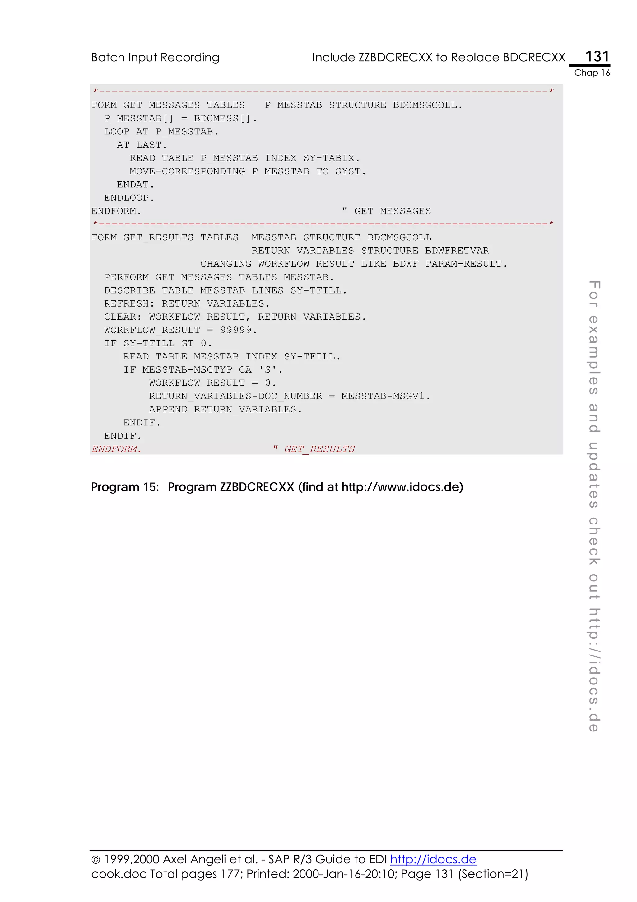  1999,2000 Axel Angeli et al. - SAP R/3 Guide to EDI http://idocs.de
cook.doc Total pages 177; Printed: 2000-Jan-16-20:10; Page 131 (Section=21)
Batch Input Recording Include ZZBDCRECXX to Replace BDCRECXX 131
Chap 16
F
o
r
e
x
a
m
p
l
e
s
a
n
d
u
p
d
a
t
e
s
c
h
e
c
k
o
u
t
h
t
t
p
:
/
/
i
d
o
c
s
.
d
e
*----------------------------------------------------------------------*
FORM GET_MESSAGES TABLES P_MESSTAB STRUCTURE BDCMSGCOLL.
P_MESSTAB[] = BDCMESS[].
LOOP AT P_MESSTAB.
AT LAST.
READ TABLE P_MESSTAB INDEX SY-TABIX.
MOVE-CORRESPONDING P_MESSTAB TO SYST.
ENDAT.
ENDLOOP.
ENDFORM. " GET_MESSAGES
*----------------------------------------------------------------------*
FORM GET_RESULTS TABLES MESSTAB STRUCTURE BDCMSGCOLL
RETURN_VARIABLES STRUCTURE BDWFRETVAR
CHANGING WORKFLOW_RESULT LIKE BDWF_PARAM-RESULT.
PERFORM GET_MESSAGES TABLES MESSTAB.
DESCRIBE TABLE MESSTAB LINES SY-TFILL.
REFRESH: RETURN_VARIABLES.
CLEAR: WORKFLOW_RESULT, RETURN_VARIABLES.
WORKFLOW_RESULT = 99999.
IF SY-TFILL GT 0.
READ TABLE MESSTAB INDEX SY-TFILL.
IF MESSTAB-MSGTYP CA 'S'.
WORKFLOW_RESULT = 0.
RETURN_VARIABLES-DOC_NUMBER = MESSTAB-MSGV1.
APPEND RETURN_VARIABLES.
ENDIF.
ENDIF.
ENDFORM. " GET_RESULTS
Program 15: Program ZZBDCRECXX (find at http://www.idocs.de)
 