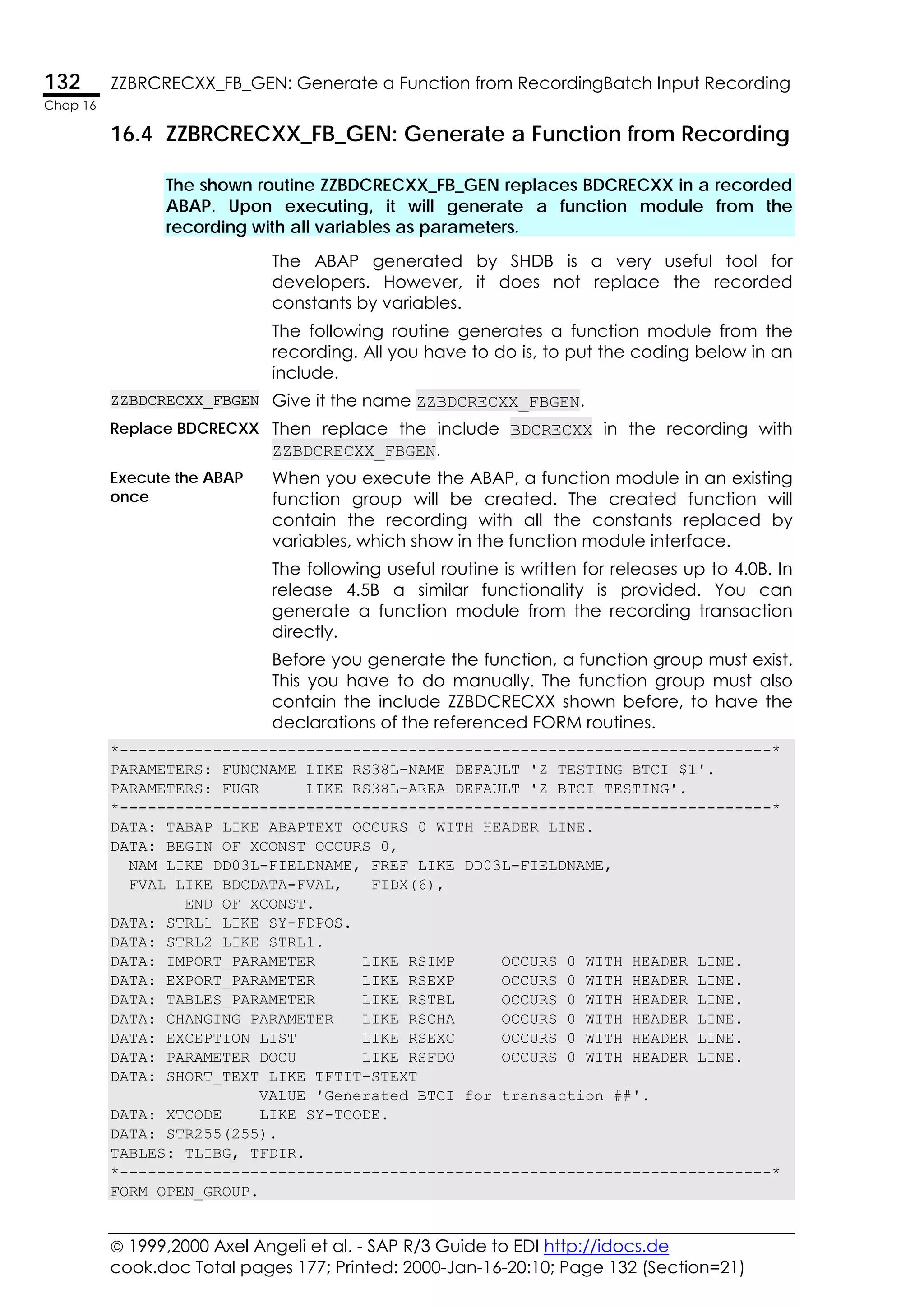  1999,2000 Axel Angeli et al. - SAP R/3 Guide to EDI http://idocs.de
cook.doc Total pages 177; Printed: 2000-Jan-16-20:10; Page 132 (Section=21)
132 ZZBRCRECXX_FB_GEN: Generate a Function from RecordingBatch Input Recording
Chap 16
16.4 ZZBRCRECXX_FB_GEN: Generate a Function from Recording
The shown routine ZZBDCRECXX_FB_GEN replaces BDCRECXX in a recorded
ABAP. Upon executing, it will generate a function module from the
recording with all variables as parameters.
The ABAP generated by SHDB is a very useful tool for
developers. However, it does not replace the recorded
constants by variables.
The following routine generates a function module from the
recording. All you have to do is, to put the coding below in an
include.
ZZBDCRECXX_FBGEN Give it the name ZZBDCRECXX_FBGEN.
Replace BDCRECXX Then replace the include BDCRECXX in the recording with
ZZBDCRECXX_FBGEN.
Execute the ABAP
once
When you execute the ABAP, a function module in an existing
function group will be created. The created function will
contain the recording with all the constants replaced by
variables, which show in the function module interface.
The following useful routine is written for releases up to 4.0B. In
release 4.5B a similar functionality is provided. You can
generate a function module from the recording transaction
directly.
Before you generate the function, a function group must exist.
This you have to do manually. The function group must also
contain the include ZZBDCRECXX shown before, to have the
declarations of the referenced FORM routines.
*----------------------------------------------------------------------*
PARAMETERS: FUNCNAME LIKE RS38L-NAME DEFAULT 'Z_TESTING_BTCI_$1'.
PARAMETERS: FUGR LIKE RS38L-AREA DEFAULT 'Z_BTCI_TESTING'.
*----------------------------------------------------------------------*
DATA: TABAP LIKE ABAPTEXT OCCURS 0 WITH HEADER LINE.
DATA: BEGIN OF XCONST OCCURS 0,
NAM LIKE DD03L-FIELDNAME, FREF LIKE DD03L-FIELDNAME,
FVAL LIKE BDCDATA-FVAL, FIDX(6),
END OF XCONST.
DATA: STRL1 LIKE SY-FDPOS.
DATA: STRL2 LIKE STRL1.
DATA: IMPORT_PARAMETER LIKE RSIMP OCCURS 0 WITH HEADER LINE.
DATA: EXPORT_PARAMETER LIKE RSEXP OCCURS 0 WITH HEADER LINE.
DATA: TABLES_PARAMETER LIKE RSTBL OCCURS 0 WITH HEADER LINE.
DATA: CHANGING_PARAMETER LIKE RSCHA OCCURS 0 WITH HEADER LINE.
DATA: EXCEPTION_LIST LIKE RSEXC OCCURS 0 WITH HEADER LINE.
DATA: PARAMETER_DOCU LIKE RSFDO OCCURS 0 WITH HEADER LINE.
DATA: SHORT_TEXT LIKE TFTIT-STEXT
VALUE 'Generated BTCI for transaction ##'.
DATA: XTCODE LIKE SY-TCODE.
DATA: STR255(255).
TABLES: TLIBG, TFDIR.
*----------------------------------------------------------------------*
FORM OPEN_GROUP.
 