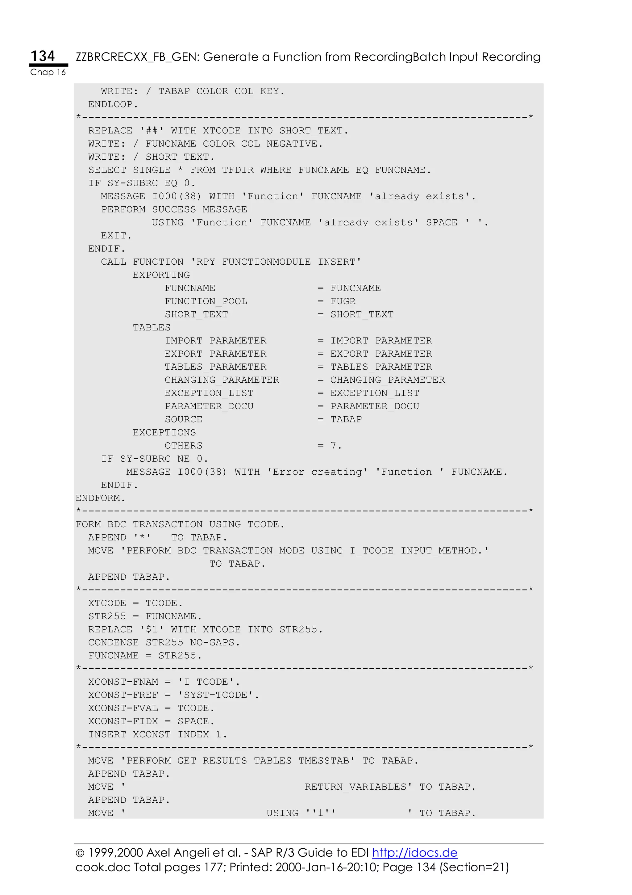  1999,2000 Axel Angeli et al. - SAP R/3 Guide to EDI http://idocs.de
cook.doc Total pages 177; Printed: 2000-Jan-16-20:10; Page 134 (Section=21)
134 ZZBRCRECXX_FB_GEN: Generate a Function from RecordingBatch Input Recording
Chap 16
WRITE: / TABAP COLOR COL_KEY.
ENDLOOP.
*----------------------------------------------------------------------*
REPLACE '##' WITH XTCODE INTO SHORT_TEXT.
WRITE: / FUNCNAME COLOR COL_NEGATIVE.
WRITE: / SHORT_TEXT.
SELECT SINGLE * FROM TFDIR WHERE FUNCNAME EQ FUNCNAME.
IF SY-SUBRC EQ 0.
MESSAGE I000(38) WITH 'Function' FUNCNAME 'already exists'.
PERFORM SUCCESS_MESSAGE
USING 'Function' FUNCNAME 'already exists' SPACE ' '.
EXIT.
ENDIF.
CALL FUNCTION 'RPY_FUNCTIONMODULE_INSERT'
EXPORTING
FUNCNAME = FUNCNAME
FUNCTION_POOL = FUGR
SHORT_TEXT = SHORT_TEXT
TABLES
IMPORT_PARAMETER = IMPORT_PARAMETER
EXPORT_PARAMETER = EXPORT_PARAMETER
TABLES_PARAMETER = TABLES_PARAMETER
CHANGING_PARAMETER = CHANGING_PARAMETER
EXCEPTION_LIST = EXCEPTION_LIST
PARAMETER_DOCU = PARAMETER_DOCU
SOURCE = TABAP
EXCEPTIONS
OTHERS = 7.
IF SY-SUBRC NE 0.
MESSAGE I000(38) WITH 'Error creating' 'Function ' FUNCNAME.
ENDIF.
ENDFORM.
*----------------------------------------------------------------------*
FORM BDC_TRANSACTION USING TCODE.
APPEND '*' TO TABAP.
MOVE 'PERFORM BDC_TRANSACTION_MODE USING I_TCODE INPUT_METHOD.'
TO TABAP.
APPEND TABAP.
*----------------------------------------------------------------------*
XTCODE = TCODE.
STR255 = FUNCNAME.
REPLACE '$1' WITH XTCODE INTO STR255.
CONDENSE STR255 NO-GAPS.
FUNCNAME = STR255.
*----------------------------------------------------------------------*
XCONST-FNAM = 'I_TCODE'.
XCONST-FREF = 'SYST-TCODE'.
XCONST-FVAL = TCODE.
XCONST-FIDX = SPACE.
INSERT XCONST INDEX 1.
*----------------------------------------------------------------------*
MOVE 'PERFORM GET_RESULTS TABLES TMESSTAB' TO TABAP.
APPEND TABAP.
MOVE ' RETURN_VARIABLES' TO TABAP.
APPEND TABAP.
MOVE ' USING ''1'' ' TO TABAP.
 