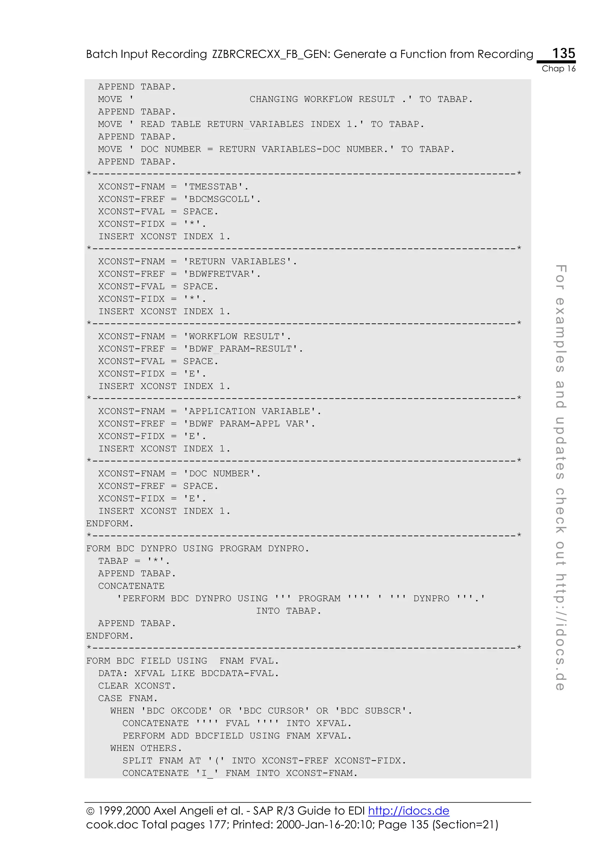  1999,2000 Axel Angeli et al. - SAP R/3 Guide to EDI http://idocs.de
cook.doc Total pages 177; Printed: 2000-Jan-16-20:10; Page 135 (Section=21)
Batch Input Recording ZZBRCRECXX_FB_GEN: Generate a Function from Recording 135
Chap 16
F
o
r
e
x
a
m
p
l
e
s
a
n
d
u
p
d
a
t
e
s
c
h
e
c
k
o
u
t
h
t
t
p
:
/
/
i
d
o
c
s
.
d
e
APPEND TABAP.
MOVE ' CHANGING WORKFLOW_RESULT .' TO TABAP.
APPEND TABAP.
MOVE ' READ TABLE RETURN_VARIABLES INDEX 1.' TO TABAP.
APPEND TABAP.
MOVE ' DOC_NUMBER = RETURN_VARIABLES-DOC_NUMBER.' TO TABAP.
APPEND TABAP.
*----------------------------------------------------------------------*
XCONST-FNAM = 'TMESSTAB'.
XCONST-FREF = 'BDCMSGCOLL'.
XCONST-FVAL = SPACE.
XCONST-FIDX = '*'.
INSERT XCONST INDEX 1.
*----------------------------------------------------------------------*
XCONST-FNAM = 'RETURN_VARIABLES'.
XCONST-FREF = 'BDWFRETVAR'.
XCONST-FVAL = SPACE.
XCONST-FIDX = '*'.
INSERT XCONST INDEX 1.
*----------------------------------------------------------------------*
XCONST-FNAM = 'WORKFLOW_RESULT'.
XCONST-FREF = 'BDWF_PARAM-RESULT'.
XCONST-FVAL = SPACE.
XCONST-FIDX = 'E'.
INSERT XCONST INDEX 1.
*----------------------------------------------------------------------*
XCONST-FNAM = 'APPLICATION_VARIABLE'.
XCONST-FREF = 'BDWF_PARAM-APPL_VAR'.
XCONST-FIDX = 'E'.
INSERT XCONST INDEX 1.
*----------------------------------------------------------------------*
XCONST-FNAM = 'DOC_NUMBER'.
XCONST-FREF = SPACE.
XCONST-FIDX = 'E'.
INSERT XCONST INDEX 1.
ENDFORM.
*----------------------------------------------------------------------*
FORM BDC_DYNPRO USING PROGRAM DYNPRO.
TABAP = '*'.
APPEND TABAP.
CONCATENATE
'PERFORM BDC_DYNPRO USING ''' PROGRAM '''' ' ''' DYNPRO '''.'
INTO TABAP.
APPEND TABAP.
ENDFORM.
*----------------------------------------------------------------------*
FORM BDC_FIELD USING FNAM FVAL.
DATA: XFVAL LIKE BDCDATA-FVAL.
CLEAR XCONST.
CASE FNAM.
WHEN 'BDC_OKCODE' OR 'BDC_CURSOR' OR 'BDC_SUBSCR'.
CONCATENATE '''' FVAL '''' INTO XFVAL.
PERFORM ADD_BDCFIELD USING FNAM XFVAL.
WHEN OTHERS.
SPLIT FNAM AT '(' INTO XCONST-FREF XCONST-FIDX.
CONCATENATE 'I_' FNAM INTO XCONST-FNAM.
 