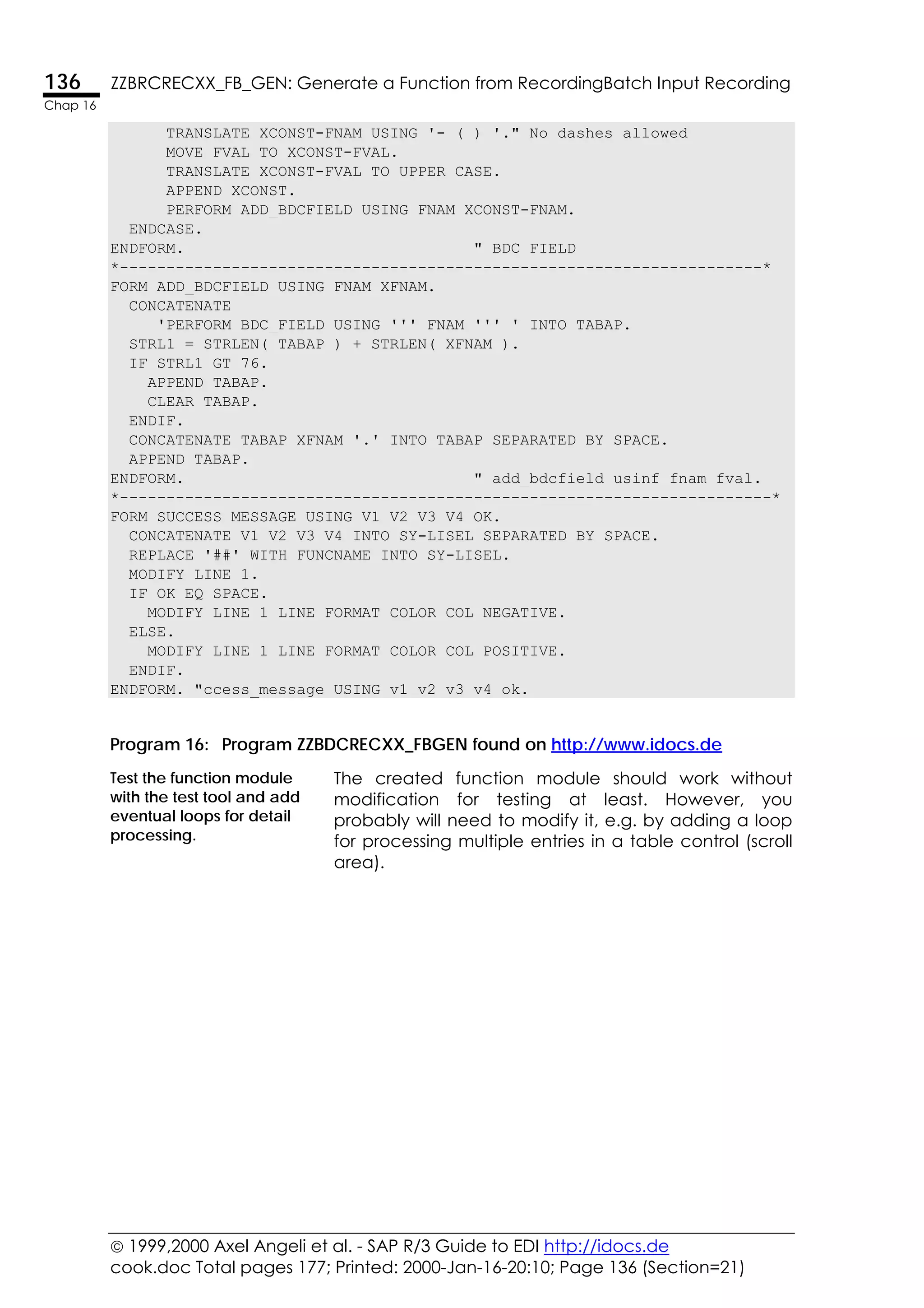  1999,2000 Axel Angeli et al. - SAP R/3 Guide to EDI http://idocs.de
cook.doc Total pages 177; Printed: 2000-Jan-16-20:10; Page 136 (Section=21)
136 ZZBRCRECXX_FB_GEN: Generate a Function from RecordingBatch Input Recording
Chap 16
TRANSLATE XCONST-FNAM USING '-_(_) '." No dashes allowed
MOVE FVAL TO XCONST-FVAL.
TRANSLATE XCONST-FVAL TO UPPER CASE.
APPEND XCONST.
PERFORM ADD_BDCFIELD USING FNAM XCONST-FNAM.
ENDCASE.
ENDFORM. " BDC_FIELD
*---------------------------------------------------------------------*
FORM ADD_BDCFIELD USING FNAM XFNAM.
CONCATENATE
'PERFORM BDC_FIELD USING ''' FNAM ''' ' INTO TABAP.
STRL1 = STRLEN( TABAP ) + STRLEN( XFNAM ).
IF STRL1 GT 76.
APPEND TABAP.
CLEAR TABAP.
ENDIF.
CONCATENATE TABAP XFNAM '.' INTO TABAP SEPARATED BY SPACE.
APPEND TABAP.
ENDFORM. " add_bdcfield usinf fnam fval.
*----------------------------------------------------------------------*
FORM SUCCESS_MESSAGE USING V1 V2 V3 V4 OK.
CONCATENATE V1 V2 V3 V4 INTO SY-LISEL SEPARATED BY SPACE.
REPLACE '##' WITH FUNCNAME INTO SY-LISEL.
MODIFY LINE 1.
IF OK EQ SPACE.
MODIFY LINE 1 LINE FORMAT COLOR COL_NEGATIVE.
ELSE.
MODIFY LINE 1 LINE FORMAT COLOR COL_POSITIVE.
ENDIF.
ENDFORM. "ccess_message USING v1 v2 v3 v4 ok.
Program 16: Program ZZBDCRECXX_FBGEN found on http://www.idocs.de
Test the function module
with the test tool and add
eventual loops for detail
processing.
The created function module should work without
modification for testing at least. However, you
probably will need to modify it, e.g. by adding a loop
for processing multiple entries in a table control (scroll
area).
 