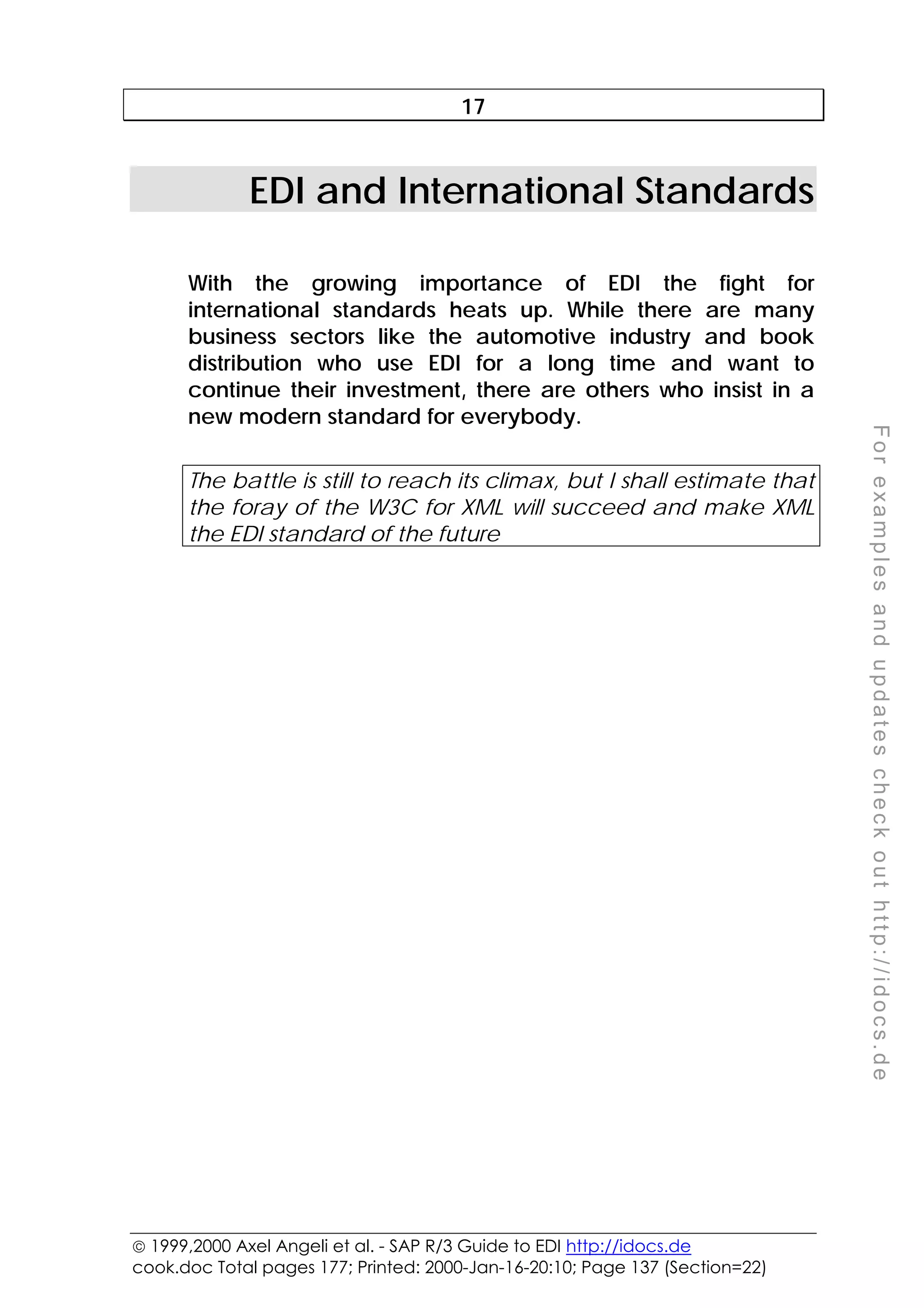  1999,2000 Axel Angeli et al. - SAP R/3 Guide to EDI http://idocs.de
cook.doc Total pages 177; Printed: 2000-Jan-16-20:10; Page 137 (Section=22)
F
o
r
e
x
a
m
p
l
e
s
a
n
d
u
p
d
a
t
e
s
c
h
e
c
k
o
u
t
h
t
t
p
:
/
/
i
d
o
c
s
.
d
e
17
EDI and International Standards
With the growing importance of EDI the fight for
international standards heats up. While there are many
business sectors like the automotive industry and book
distribution who use EDI for a long time and want to
continue their investment, there are others who insist in a
new modern standard for everybody.
The battle is still to reach its climax, but I shall estimate that
the foray of the W3C for XML will succeed and make XML
the EDI standard of the future
 
