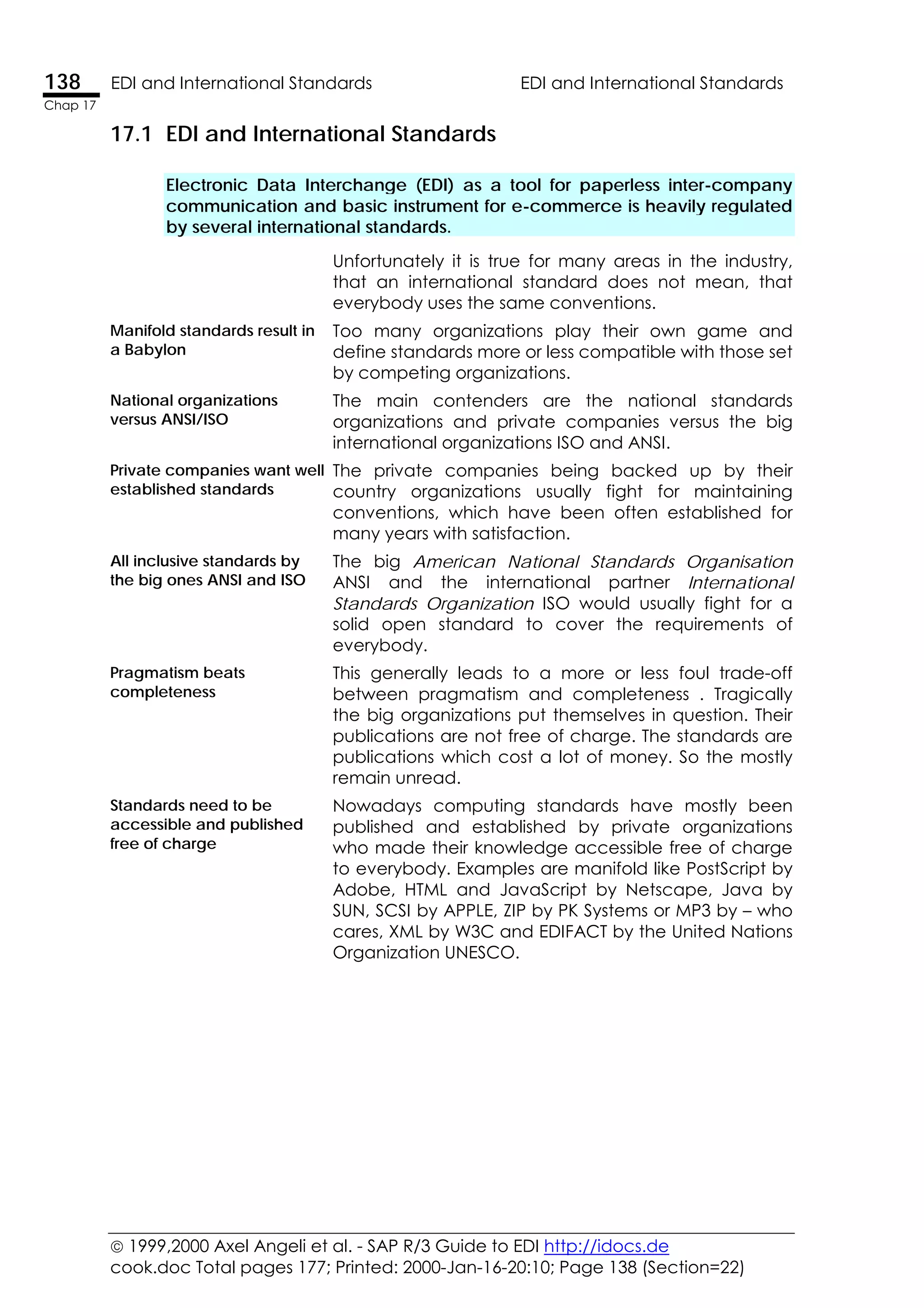 1999,2000 Axel Angeli et al. - SAP R/3 Guide to EDI http://idocs.de
cook.doc Total pages 177; Printed: 2000-Jan-16-20:10; Page 138 (Section=22)
138 EDI and International Standards EDI and International Standards
Chap 17
17.1 EDI and International Standards
Electronic Data Interchange (EDI) as a tool for paperless inter-company
communication and basic instrument for e-commerce is heavily regulated
by several international standards.
Unfortunately it is true for many areas in the industry,
that an international standard does not mean, that
everybody uses the same conventions.
Manifold standards result in
a Babylon
Too many organizations play their own game and
define standards more or less compatible with those set
by competing organizations.
National organizations
versus ANSI/ISO
The main contenders are the national standards
organizations and private companies versus the big
international organizations ISO and ANSI.
Private companies want well
established standards
The private companies being backed up by their
country organizations usually fight for maintaining
conventions, which have been often established for
many years with satisfaction.
All inclusive standards by
the big ones ANSI and ISO
The big American National Standards Organisation
ANSI and the international partner International
Standards Organization ISO would usually fight for a
solid open standard to cover the requirements of
everybody.
Pragmatism beats
completeness
This generally leads to a more or less foul trade-off
between pragmatism and completeness . Tragically
the big organizations put themselves in question. Their
publications are not free of charge. The standards are
publications which cost a lot of money. So the mostly
remain unread.
Standards need to be
accessible and published
free of charge
Nowadays computing standards have mostly been
published and established by private organizations
who made their knowledge accessible free of charge
to everybody. Examples are manifold like PostScript by
Adobe, HTML and JavaScript by Netscape, Java by
SUN, SCSI by APPLE, ZIP by PK Systems or MP3 by – who
cares, XML by W3C and EDIFACT by the United Nations
Organization UNESCO.
 