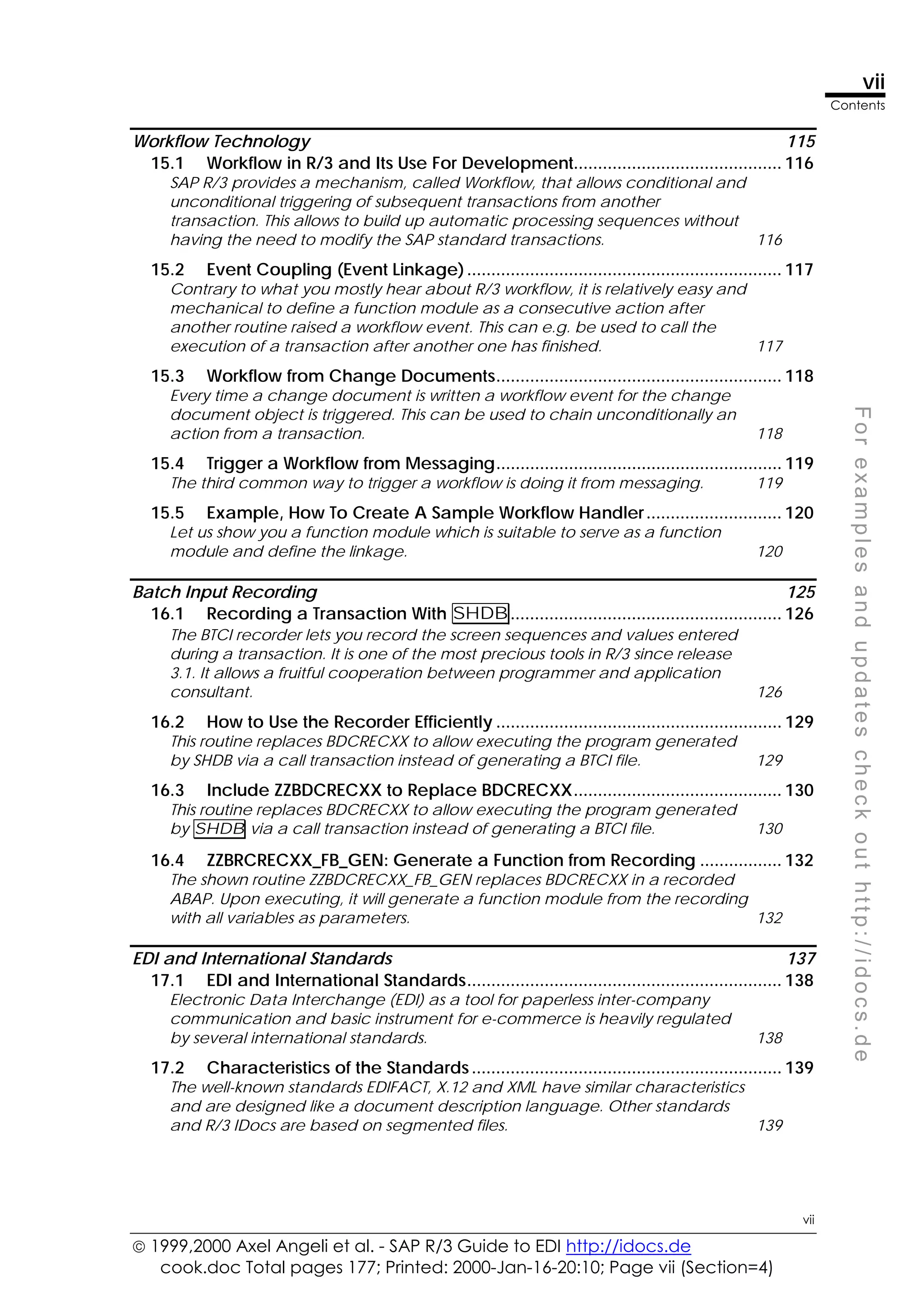  1999,2000 Axel Angeli et al. - SAP R/3 Guide to EDI http://idocs.de
cook.doc Total pages 177; Printed: 2000-Jan-16-20:10; Page vii (Section=4)
vii
Contents
vii
F
o
r
e
x
a
m
p
l
e
s
a
n
d
u
p
d
a
t
e
s
c
h
e
c
k
o
u
t
h
t
t
p
:
/
/
i
d
o
c
s
.
d
e
Workflow Technology 115
15.1 Workflow in R/3 and Its Use For Development........................................... 116
SAP R/3 provides a mechanism, called Workflow, that allows conditional and
unconditional triggering of subsequent transactions from another
transaction. This allows to build up automatic processing sequences without
having the need to modify the SAP standard transactions. 116
15.2 Event Coupling (Event Linkage)................................................................. 117
Contrary to what you mostly hear about R/3 workflow, it is relatively easy and
mechanical to define a function module as a consecutive action after
another routine raised a workflow event. This can e.g. be used to call the
execution of a transaction after another one has finished. 117
15.3 Workflow from Change Documents........................................................... 118
Every time a change document is written a workflow event for the change
document object is triggered. This can be used to chain unconditionally an
action from a transaction. 118
15.4 Trigger a Workflow from Messaging........................................................... 119
The third common way to trigger a workflow is doing it from messaging. 119
15.5 Example, How To Create A Sample Workflow Handler............................ 120
Let us show you a function module which is suitable to serve as a function
module and define the linkage. 120
Batch Input Recording 125
16.1 Recording a Transaction With SHDB........................................................ 126
The BTCI recorder lets you record the screen sequences and values entered
during a transaction. It is one of the most precious tools in R/3 since release
3.1. It allows a fruitful cooperation between programmer and application
consultant. 126
16.2 How to Use the Recorder Efficiently ........................................................... 129
This routine replaces BDCRECXX to allow executing the program generated
by SHDB via a call transaction instead of generating a BTCI file. 129
16.3 Include ZZBDCRECXX to Replace BDCRECXX........................................... 130
This routine replaces BDCRECXX to allow executing the program generated
by SHDB via a call transaction instead of generating a BTCI file. 130
16.4 ZZBRCRECXX_FB_GEN: Generate a Function from Recording ................. 132
The shown routine ZZBDCRECXX_FB_GEN replaces BDCRECXX in a recorded
ABAP. Upon executing, it will generate a function module from the recording
with all variables as parameters. 132
EDI and International Standards 137
17.1 EDI and International Standards................................................................. 138
Electronic Data Interchange (EDI) as a tool for paperless inter-company
communication and basic instrument for e-commerce is heavily regulated
by several international standards. 138
17.2 Characteristics of the Standards................................................................ 139
The well-known standards EDIFACT, X.12 and XML have similar characteristics
and are designed like a document description language. Other standards
and R/3 IDocs are based on segmented files. 139
 